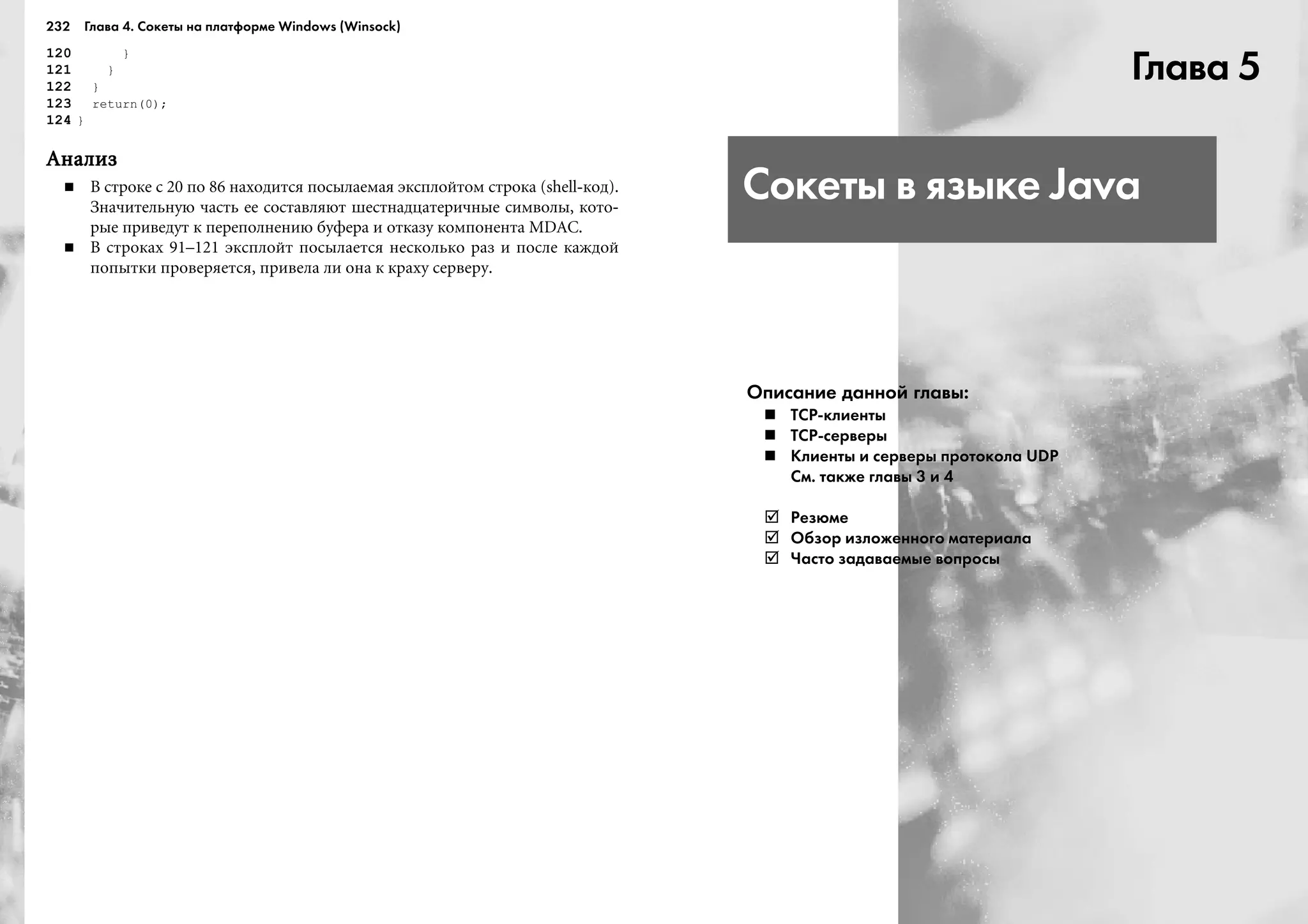 232 Глава 4. Сокеты на платформе Windows (Winsock)
120 }
121 }
122 }
123 return(0);
124 }
ÀíàëèçÀíàëèçÀíàëèçÀíàëèçÀíàëèç
Â ñòðîêå ñ 20 ïî 86 íàõîäèòñÿ ïîñûëàåìàÿ ýêñïëîéòîì ñòðîêà (shell-êîä).
Çíà÷èòåëüíóþ ÷àñòü åå ñîñòàâëÿþò øåñòíàäöàòåðè÷íûå ñèìâîëû, êîòî-
ðûå ïðèâåäóò ê ïåðåïîëíåíèþ áóôåðà è îòêàçó êîìïîíåíòà MDAC.
Â ñòðîêàõ 91–121 ýêñïëîéò ïîñûëàåòñÿ íåñêîëüêî ðàç è ïîñëå êàæäîé
ïîïûòêè ïðîâåðÿåòñÿ, ïðèâåëà ëè îíà ê êðàõó ñåðâåðó.
Глава 5
Сокеты в языке Java
Описание данной главы:
ТСР клиенты
ТСР серверы
Клиенты и серверы протокола UDP
См. также главы 3 и 4
Резюме
Обзор изложенного материала
Часто задаваемые вопросы
 
