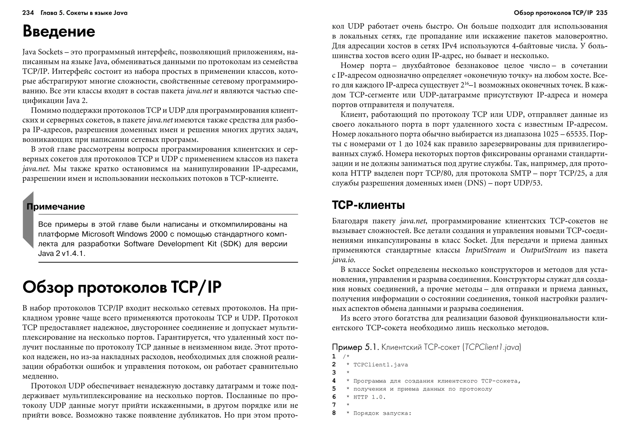 234 Глава 5. Сокеты в языке Java 235
Введение
Java Sockets – ýòî ïðîãðàììíûé èíòåðôåéñ, ïîçâîëÿþùèé ïðèëîæåíèÿì, íà-
ïèñàííûì íà ÿçûêå Java, îáìåíèâàòüñÿ äàííûìè ïî ïðîòîêîëàì èç ñåìåéñòâà
TCP/IP. Èíòåðôåéñ ñîñòîèò èç íàáîðà ïðîñòûõ â ïðèìåíåíèè êëàññîâ, êîòî-
ðûå àáñòðàãèðóþò ìíîãèå ñëîæíîñòè, ñâîéñòâåííûå ñåòåâîìó ïðîãðàììèðî-
âàíèþ. Âñå ýòè êëàññû âõîäÿò â ñîñòàâ ïàêåòà java.net è ÿâëÿþòñÿ ÷àñòüþ ñïå-
öèôèêàöèè Java 2.
Ïîìèìî ïîääåðæêè ïðîòîêîëîâ TCP è UDP äëÿ ïðîãðàììèðîâàíèÿ êëèåíò-
ñêèõ è ñåðâåðíûõ ñîêåòîâ, â ïàêåòå java.net èìåþòñÿ òàêæå ñðåäñòâà äëÿ ðàçáî-
ðà IP-àäðåñîâ, ðàçðåøåíèÿ äîìåííûõ èìåí è ðåøåíèÿ ìíîãèõ äðóãèõ çàäà÷,
âîçíèêàþùèõ ïðè íàïèñàíèè ñåòåâûõ ïðîãðàìì.
Â ýòîé ãëàâå ðàññìîòðåíû âîïðîñû ïðîãðàììèðîâàíèÿ êëèåíòñêèõ è ñåð-
âåðíûõ ñîêåòîâ äëÿ ïðîòîêîëîâ TCP è UDP ñ ïðèìåíåíèåì êëàññîâ èç ïàêåòà
java.net. Ìû òàêæå êðàòêî îñòàíîâèìñÿ íà ìàíèïóëèðîâàíèè IP-àäðåñàìè,
ðàçðåøåíèè èìåí è èñïîëüçîâàíèè íåñêîëüêèõ ïîòîêîâ â TCP-êëèåíòå.
êîë UDP ðàáîòàåò î÷åíü áûñòðî. Îí áîëüøå ïîäõîäèò äëÿ èñïîëüçîâàíèÿ
â ëîêàëüíûõ ñåòÿõ, ãäå ïðîïàäàíèå èëè èñêàæåíèå ïàêåòîâ ìàëîâåðîÿòíî.
Äëÿ àäðåñàöèè õîñòîâ â ñåòÿõ IPv4 èñïîëüçóþòñÿ 4-áàéòîâûå ÷èñëà. Ó áîëü-
øèíñòâà õîñòîâ âñåãî îäèí IP-àäðåñ, íî áûâàåò è íåñêîëüêî.
Íîìåð ïîðòà – äâóõáàéòîâîå áåççíàêîâîå öåëîå ÷èñëî – â ñî÷åòàíèè
ñ IP-àäðåñîì îäíîçíà÷íî îïðåäåëÿåò «îêîíå÷íóþ òî÷êó» íà ëþáîì õîñòå. Âñå-
ãî äëÿ êàæäîãî IP-àäðåñà ñóùåñòâóåò 216
–1 âîçìîæíûõ îêîíå÷íûõ òî÷åê. Â êàæ-
äîì TCP-ñåãìåíòå èëè UDP-äàòàãðàììå ïðèñóòñòâóþò IP-àäðåñà è íîìåðà
ïîðòîâ îòïðàâèòåëÿ è ïîëó÷àòåëÿ.
Êëèåíò, ðàáîòàþùèé ïî ïðîòîêîëó TCP èëè UDP, îòïðàâëÿåò äàííûå èç
ñâîåãî ëîêàëüíîãî ïîðòà â ïîðò óäàëåííîãî õîñòà ñ èçâåñòíûì IP-àäðåñîì.
Íîìåð ëîêàëüíîãî ïîðòà îáû÷íî âûáèðàåòñÿ èç äèàïàçîíà 1025 – 65535. Ïîð-
òû ñ íîìåðàìè îò 1 äî 1024 êàê ïðàâèëî çàðåçåðâèðîâàíû äëÿ ïðèâèëåãèðî-
âàííûõ ñëóæá. Íîìåðà íåêîòîðûõ ïîðòîâ ôèêñèðîâàíû îðãàíàìè ñòàíäàðòè-
çàöèè è íå äîëæíû çàíèìàòüñÿ ïîä äðóãèå ñëóæáû. Òàê, íàïðèìåð, äëÿ ïðîòî-
êîëà HTTP âûäåëåí ïîðò TCP/80, äëÿ ïðîòîêîëà SMTP – ïîðò TCP/25, à äëÿ
ñëóæáû ðàçðåøåíèÿ äîìåííûõ èìåí (DNS) – ïîðò UDP/53.
TCP клиенты
Áëàãîäàðÿ ïàêåòó java.net, ïðîãðàììèðîâàíèå êëèåíòñêèõ TCP-ñîêåòîâ íå
âûçûâàåò ñëîæíîñòåé. Âñå äåòàëè ñîçäàíèÿ è óïðàâëåíèÿ íîâûìè TCP-ñîåäè-
íåíèÿìè èíêàïñóëèðîâàíû â êëàññ Socket. Äëÿ ïåðåäà÷è è ïðèåìà äàííûõ
ïðèìåíÿþòñÿ ñòàíäàðòíûå êëàññû InputStream è OutputStream èç ïàêåòà
java.io.
Â êëàññå Socket îïðåäåëåíû íåñêîëüêî êîíñòðóêòîðîâ è ìåòîäîâ äëÿ óñòà-
íîâëåíèÿ, óïðàâëåíèÿ è ðàçðûâà ñîåäèíåíèÿ. Êîíñòðóêòîðû ñëóæàò äëÿ ñîçäà-
íèÿ íîâûõ ñîåäèíåíèé, à ïðî÷èå ìåòîäû – äëÿ îòïðàâêè è ïðèåìà äàííûõ,
ïîëó÷åíèÿ èíôîðìàöèè î ñîñòîÿíèè ñîåäèíåíèÿ, òîíêîé íàñòðîéêè ðàçëè÷-
íûõ àñïåêòîâ îáìåíà äàííûìè è ðàçðûâà ñîåäèíåíèÿ.
Èç âñåãî ýòîãî áîãàòñòâà äëÿ ðåàëèçàöèè áàçîâîé ôóíêöèîíàëüíîñòè êëè-
åíòñêîãî TCP-ñîêåòà íåîáõîäèìî ëèøü íåñêîëüêî ìåòîäîâ.
Пример 5.1.Пример 5.1.Пример 5.1.Пример 5.1.Пример 5.1. Клиентский TCP сокет (TCPClient1.java)
1 /*
2 * TCPClient1.java
3 *
4 * Ïðîãðàììà äëÿ ñîçäàíèÿ êëèåíòñêîãî TCP-ñîêåòà,
5 * ïîëó÷åíèÿ è ïðèåìà äàííûõ ïî ïðîòîêîëó
6 * HTTP 1.0.
7 *
8 * Ïîðÿäîê çàïóñêà:
Примечание
Все примеры в этой главе были написаны и откомпилированы на
платформе Microsoft Windows 2000 с помощью стандартного комп
лекта для разработки Software Development Kit (SDK) для версии
Java 2 v1.4.1.
Обзор протоколов TCP/IP
Â íàáîð ïðîòîêîëîâ TCP/IP âõîäèò íåñêîëüêî ñåòåâûõ ïðîòîêîëîâ. Íà ïðè-
êëàäíîì óðîâíå ÷àùå âñåãî ïðèìåíÿþòñÿ ïðîòîêîëû TCP è UDP. Ïðîòîêîë
TCP ïðåäîñòàâëÿåò íàäåæíîå, äâóñòîðîííåå ñîåäèíåíèå è äîïóñêàåò ìóëüòè-
ïëåêñèðîâàíèå íà íåñêîëüêî ïîðòîâ. Ãàðàíòèðóåòñÿ, ÷òî óäàëåííûé õîñò ïî-
ëó÷èò ïîñëàííûå ïî ïðîòîêîëó TCP äàííûå â íåèçìåííîì âèäå. Ýòîò ïðîòî-
êîë íàäåæåí, íî èç-çà íàêëàäíûõ ðàñõîäîâ, íåîáõîäèìûõ äëÿ ñëîæíîé ðåàëè-
çàöèè îáðàáîòêè îøèáîê è óïðàâëåíèÿ ïîòîêîì, îí ðàáîòàåò ñðàâíèòåëüíî
ìåäëåííî.
Ïðîòîêîë UDP îáåñïå÷èâàåò íåíàäåæíóþ äîñòàâêó äàòàãðàìì è òîæå ïîä-
äåðæèâàåò ìóëüòèïëåêñèðîâàíèå íà íåñêîëüêî ïîðòîâ. Ïîñëàííûå ïî ïðî-
òîêîëó UDP äàííûå ìîãóò ïðèéòè èñêàæåííûìè, â äðóãîì ïîðÿäêå èëè íå
ïðèéòè âîâñå. Âîçìîæíî òàêæå ïîÿâëåíèå äóáëèêàòîâ. Íî ïðè ýòîì ïðîòî-
Обзор протоколов ТСР/IP
 