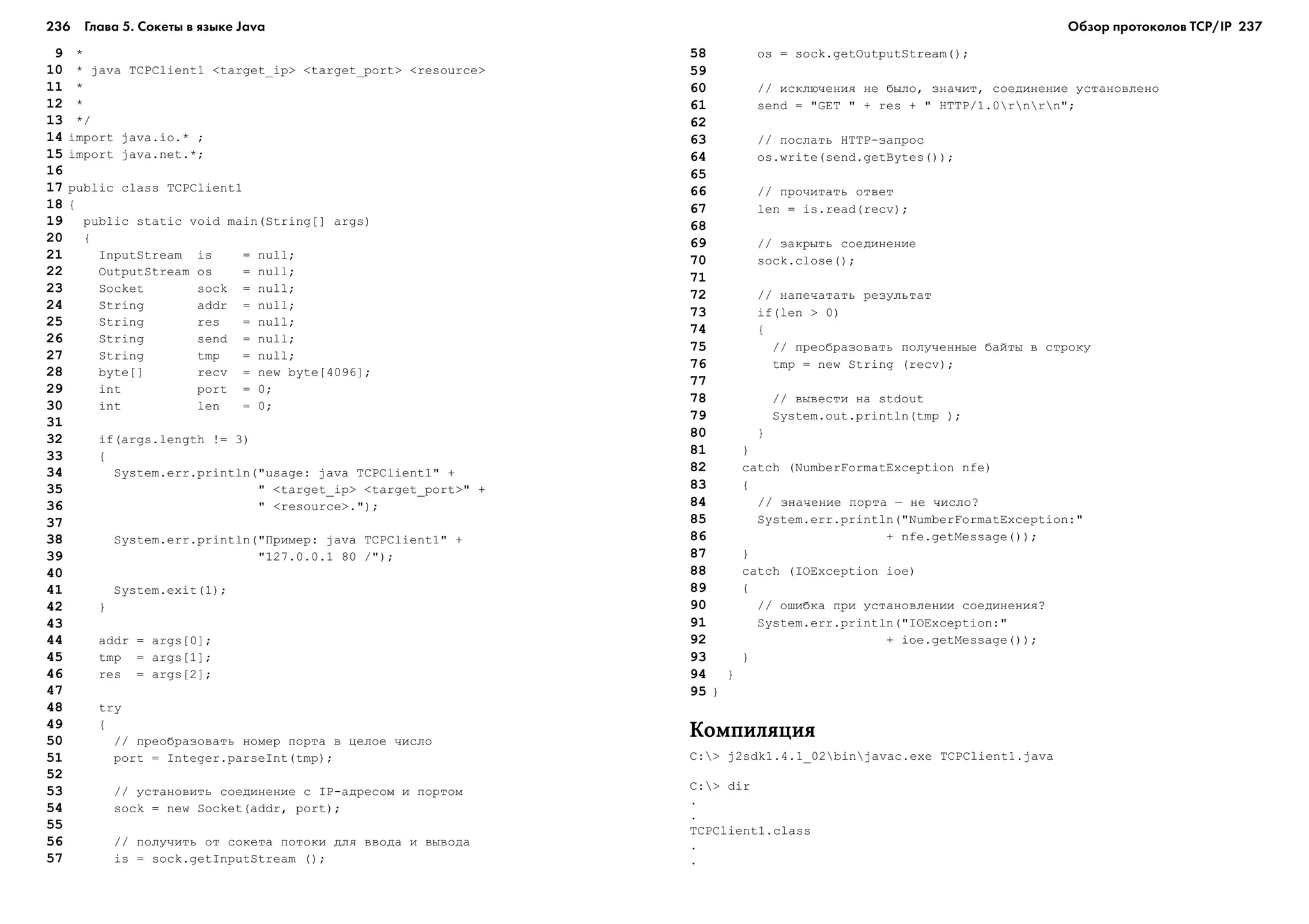 236 Глава 5. Сокеты в языке Java 237
9 *
10 * java TCPClient1 <target_ip> <target_port> <resource>
11 *
12 *
13 */
14 import java.io.* ;
15 import java.net.*;
16
17 public class TCPClient1
18 {
19 public static void main(String[] args)
20 {
21 InputStream is = null;
22 OutputStream os = null;
23 Socket sock = null;
24 String addr = null;
25 String res = null;
26 String send = null;
27 String tmp = null;
28 byte[] recv = new byte[4096];
29 int port = 0;
30 int len = 0;
31
32 if(args.length != 3)
33 {
34 System.err.println("usage: java TCPClient1" +
35 " <target_ip> <target_port>" +
36 " <resource>.");
37
38 System.err.println("Ïðèìåð: java TCPClient1" +
39 "127.0.0.1 80 /");
40
41 System.exit(1);
42 }
43
44 addr = args[0];
45 tmp = args[1];
46 res = args[2];
47
48 try
49 {
50 // ïðåîáðàçîâàòü íîìåð ïîðòà â öåëîå ÷èñëî
51 port = Integer.parseInt(tmp);
52
53 // óñòàíîâèòü ñîåäèíåíèå ñ IP-àäðåñîì è ïîðòîì
54 sock = new Socket(addr, port);
55
56 // ïîëó÷èòü îò ñîêåòà ïîòîêè äëÿ ââîäà è âûâîäà
57 is = sock.getInputStream ();
58 os = sock.getOutputStream();
59
60 // èñêëþ÷åíèÿ íå áûëî, çíà÷èò, ñîåäèíåíèå óñòàíîâëåíî
61 send = "GET " + res + " HTTP/1.0rnrn";
62
63 // ïîñëàòü HTTP-çàïðîñ
64 os.write(send.getBytes());
65
66 // ïðî÷èòàòü îòâåò
67 len = is.read(recv);
68
69 // çàêðûòü ñîåäèíåíèå
70 sock.close();
71
72 // íàïå÷àòàòü ðåçóëüòàò
73 if(len > 0)
74 {
75 // ïðåîáðàçîâàòü ïîëó÷åííûå áàéòû â ñòðîêó
76 tmp = new String (recv);
77
78 // âûâåñòè íà stdout
79 System.out.println(tmp );
80 }
81 }
82 catch (NumberFormatException nfe)
83 {
84 // çíà÷åíèå ïîðòà – íå ÷èñëî?
85 System.err.println("NumberFormatException:"
86 + nfe.getMessage());
87 }
88 catch (IOException ioe)
89 {
90 // îøèáêà ïðè óñòàíîâëåíèè ñîåäèíåíèÿ?
91 System.err.println("IOException:"
92 + ioe.getMessage());
93 }
94 }
95 }
ÊîìïèëÿöèÿÊîìïèëÿöèÿÊîìïèëÿöèÿÊîìïèëÿöèÿÊîìïèëÿöèÿ
C:> j2sdk1.4.1_02binjavac.exe TCPClient1.java
C:> dir
.
.
TCPClient1.class
.
.
Обзор протоколов ТСР/IP
 