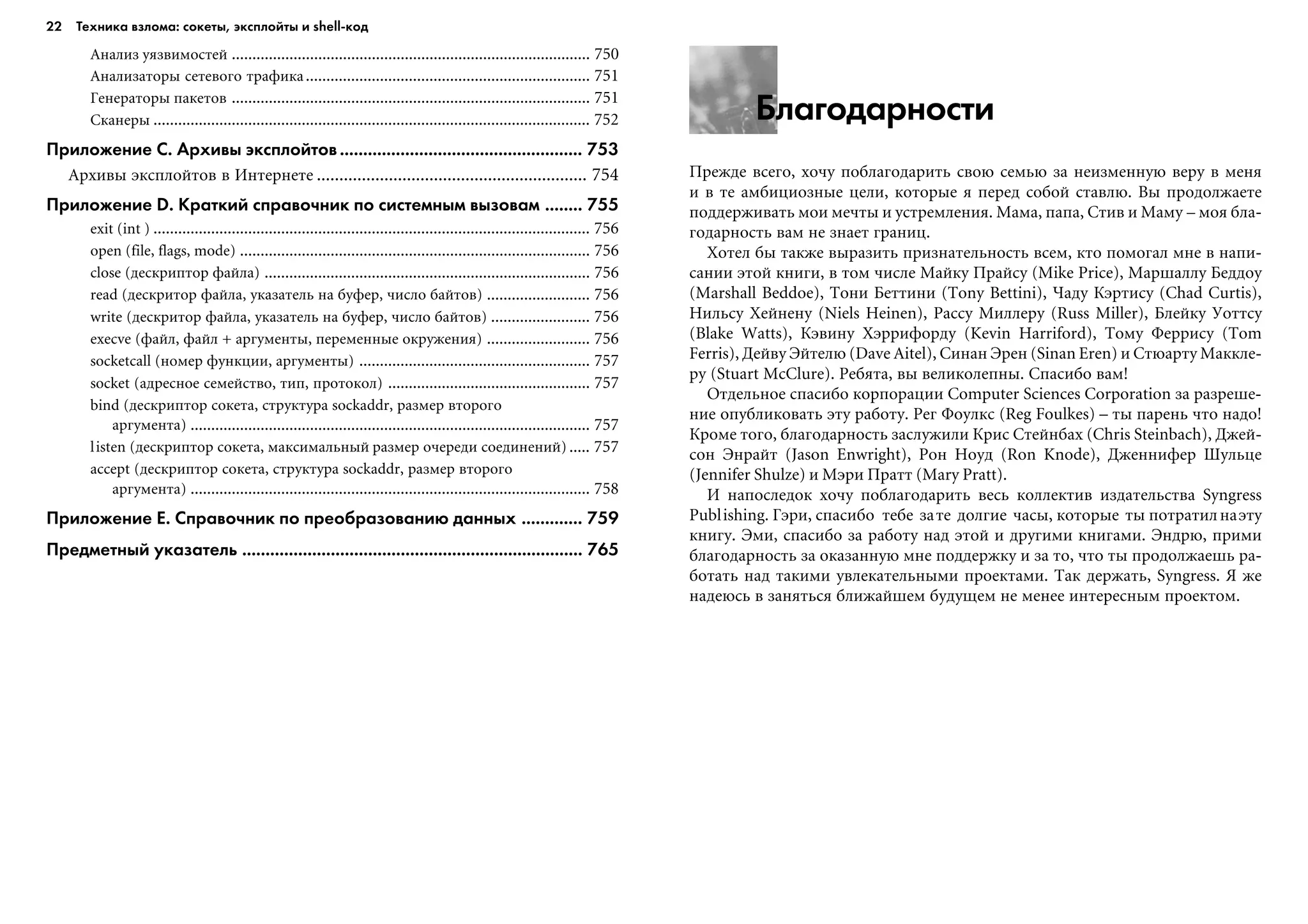22 Техника взлома: сокеты, эксплойты и shell код
Благодарности
Ïðåæäå âñåãî, õî÷ó ïîáëàãîäàðèòü ñâîþ ñåìüþ çà íåèçìåííóþ âåðó â ìåíÿ
è â òå àìáèöèîçíûå öåëè, êîòîðûå ÿ ïåðåä ñîáîé ñòàâëþ. Âû ïðîäîëæàåòå
ïîääåðæèâàòü ìîè ìå÷òû è óñòðåìëåíèÿ. Ìàìà, ïàïà, Ñòèâ è Ìàìó – ìîÿ áëà-
ãîäàðíîñòü âàì íå çíàåò ãðàíèö.
Õîòåë áû òàêæå âûðàçèòü ïðèçíàòåëüíîñòü âñåì, êòî ïîìîãàë ìíå â íàïè-
ñàíèè ýòîé êíèãè, â òîì ÷èñëå Ìàéêó Ïðàéñó (Mike Price), Ìàðøàëëó Áåääîó
(Marshall Beddoe), Òîíè Áåòòèíè (Tony Bettini), ×àäó Êýðòèñó (Chad Curtis),
Íèëüñó Õåéíåíó (Niels Heinen), Ðàññó Ìèëëåðó (Russ Miller), Áëåéêó Óîòòñó
(Blake Watts), Êýâèíó Õýððèôîðäó (Kevin Harriford), Òîìó Ôåððèñó (Tom
Ferris), Äåéâó Ýéòåëþ (Dave Aitel), Ñèíàí Ýðåí (Sinan Eren) è Ñòþàðòó Ìàêêëå-
ðó (Stuart McClure). Ðåáÿòà, âû âåëèêîëåïíû. Ñïàñèáî âàì!
Îòäåëüíîå ñïàñèáî êîðïîðàöèè Computer Sciences Corporation çà ðàçðåøå-
íèå îïóáëèêîâàòü ýòó ðàáîòó. Ðåã Ôîóëêñ (Reg Foulkes) – òû ïàðåíü ÷òî íàäî!
Êðîìå òîãî, áëàãîäàðíîñòü çàñëóæèëè Êðèñ Ñòåéíáàõ (Chris Steinbach), Äæåé-
ñîí Ýíðàéò (Jason Enwright), Ðîí Íîóä (Ron Knode), Äæåííèôåð Øóëüöå
(Jennifer Shulze) è Ìýðè Ïðàòò (Mary Pratt).
È íàïîñëåäîê õî÷ó ïîáëàãîäàðèòü âåñü êîëëåêòèâ èçäàòåëüñòâà Syngress
Publishing. Ãýðè, ñïàñèáî òåáå çàòå äîëãèå ÷àñû, êîòîðûå òû ïîòðàòèëíàýòó
êíèãó. Ýìè, ñïàñèáî çà ðàáîòó íàä ýòîé è äðóãèìè êíèãàìè. Ýíäðþ, ïðèìè
áëàãîäàðíîñòü çà îêàçàííóþ ìíå ïîääåðæêó è çà òî, ÷òî òû ïðîäîëæàåøü ðà-
áîòàòü íàä òàêèìè óâëåêàòåëüíûìè ïðîåêòàìè. Òàê äåðæàòü, Syngress. ß æå
íàäåþñü â çàíÿòüñÿ áëèæàéøåì áóäóùåì íå ìåíåå èíòåðåñíûì ïðîåêòîì.
Àíàëèç óÿçâèìîñòåé ....................................................................................... 750
Àíàëèçàòîðû ñåòåâîãî òðàôèêà..................................................................... 751
Ãåíåðàòîðû ïàêåòîâ ....................................................................................... 751
Ñêàíåðû .......................................................................................................... 752
Приложение С. Архивы эксплойтов.................................................... 753
Àðõèâû ýêñïëîéòîâ â Èíòåðíåòå ............................................................ 754
Приложение D. Краткий справочник по системным вызовам ........ 755
exit (int ) .......................................................................................................... 756
open (file, flags, mode) ..................................................................................... 756
close (äåñêðèïòîð ôàéëà) ............................................................................... 756
read (äåñêðèòîð ôàéëà, óêàçàòåëü íà áóôåð, ÷èñëî áàéòîâ) ......................... 756
write (äåñêðèòîð ôàéëà, óêàçàòåëü íà áóôåð, ÷èñëî áàéòîâ) ........................ 756
execve (ôàéë, ôàéë + àðãóìåíòû, ïåðåìåííûå îêðóæåíèÿ) ......................... 756
socketcall (íîìåð ôóíêöèè, àðãóìåíòû) ........................................................ 757
socket (àäðåñíîå ñåìåéñòâî, òèï, ïðîòîêîë) ................................................. 757
bind (äåñêðèïòîð ñîêåòà, ñòðóêòóðà sockaddr, ðàçìåð âòîðîãî
àðãóìåíòà) ................................................................................................. 757
listen (äåñêðèïòîð ñîêåòà, ìàêñèìàëüíûé ðàçìåð î÷åðåäè ñîåäèíåíèé) ..... 757
accept (äåñêðèïòîð ñîêåòà, ñòðóêòóðà sockaddr, ðàçìåð âòîðîãî
àðãóìåíòà) ................................................................................................. 758
Приложение Е. Справочник по преобразованию данных ............. 759
Предметный указатель ......................................................................... 765
 