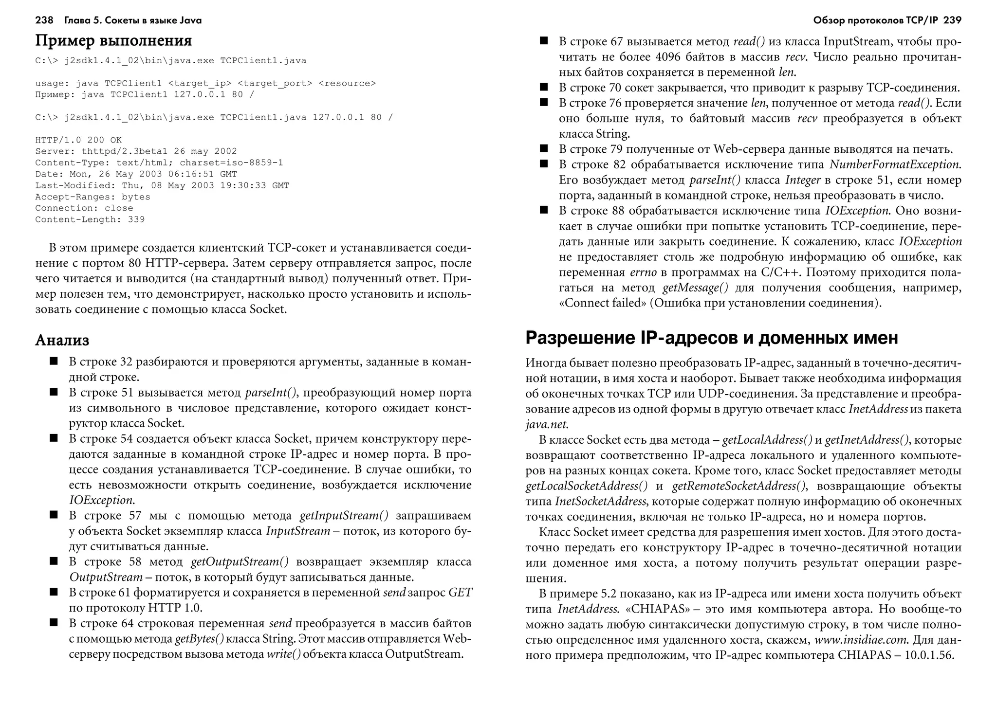 238 Глава 5. Сокеты в языке Java 239
Ïðèìåð âûïîëíåíèÿÏðèìåð âûïîëíåíèÿÏðèìåð âûïîëíåíèÿÏðèìåð âûïîëíåíèÿÏðèìåð âûïîëíåíèÿ
C:> j2sdk1.4.1_02binjava.exe TCPClient1.java
usage: java TCPClient1 <target_ip> <target_port> <resource>
Ïðèìåð: java TCPClient1 127.0.0.1 80 /
C:> j2sdk1.4.1_02binjava.exe TCPClient1.java 127.0.0.1 80 /
HTTP/1.0 200 OK
Server: thttpd/2.3beta1 26 may 2002
Content-Type: text/html; charset=iso-8859-1
Date: Mon, 26 May 2003 06:16:51 GMT
Last-Modified: Thu, 08 May 2003 19:30:33 GMT
Accept-Ranges: bytes
Connection: close
Content-Length: 339
Â ýòîì ïðèìåðå ñîçäàåòñÿ êëèåíòñêèé TCP-ñîêåò è óñòàíàâëèâàåòñÿ ñîåäè-
íåíèå ñ ïîðòîì 80 HTTP-ñåðâåðà. Çàòåì ñåðâåðó îòïðàâëÿåòñÿ çàïðîñ, ïîñëå
÷åãî ÷èòàåòñÿ è âûâîäèòñÿ (íà ñòàíäàðòíûé âûâîä) ïîëó÷åííûé îòâåò. Ïðè-
ìåð ïîëåçåí òåì, ÷òî äåìîíñòðèðóåò, íàñêîëüêî ïðîñòî óñòàíîâèòü è èñïîëü-
çîâàòü ñîåäèíåíèå ñ ïîìîùüþ êëàññà Socket.
ÀíàëèçÀíàëèçÀíàëèçÀíàëèçÀíàëèç
Â ñòðîêå 32 ðàçáèðàþòñÿ è ïðîâåðÿþòñÿ àðãóìåíòû, çàäàííûå â êîìàí-
äíîé ñòðîêå.
Â ñòðîêå 51 âûçûâàåòñÿ ìåòîä parseInt(), ïðåîáðàçóþùèé íîìåð ïîðòà
èç ñèìâîëüíîãî â ÷èñëîâîå ïðåäñòàâëåíèå, êîòîðîãî îæèäàåò êîíñò-
ðóêòîð êëàññà Socket.
Â ñòðîêå 54 ñîçäàåòñÿ îáúåêò êëàññà Socket, ïðè÷åì êîíñòðóêòîðó ïåðå-
äàþòñÿ çàäàííûå â êîìàíäíîé ñòðîêå IP-àäðåñ è íîìåð ïîðòà. Â ïðî-
öåññå ñîçäàíèÿ óñòàíàâëèâàåòñÿ TCP-ñîåäèíåíèå. Â ñëó÷àå îøèáêè, òî
åñòü íåâîçìîæíîñòè îòêðûòü ñîåäèíåíèå, âîçáóæäàåòñÿ èñêëþ÷åíèå
IOException.
Â ñòðîêå 57 ìû ñ ïîìîùüþ ìåòîäà getInputStream() çàïðàøèâàåì
ó îáúåêòà Socket ýêçåìïëÿð êëàññà InputStream – ïîòîê, èç êîòîðîãî áó-
äóò ñ÷èòûâàòüñÿ äàííûå.
Â ñòðîêå 58 ìåòîä getOutputStream() âîçâðàùàåò ýêçåìïëÿð êëàññà
OutputStream – ïîòîê, â êîòîðûé áóäóò çàïèñûâàòüñÿ äàííûå.
Â ñòðîêå 61 ôîðìàòèðóåòñÿ è ñîõðàíÿåòñÿ â ïåðåìåííîé send çàïðîñ GET
ïî ïðîòîêîëó HTTP 1.0.
Â ñòðîêå 64 ñòðîêîâàÿ ïåðåìåííàÿ send ïðåîáðàçóåòñÿ â ìàññèâ áàéòîâ
ñ ïîìîùüþ ìåòîäà getBytes() êëàññà String. Ýòîò ìàññèâ îòïðàâëÿåòñÿ Web-
ñåðâåðó ïîñðåäñòâîì âûçîâà ìåòîäà write() îáúåêòà êëàññà OutputStream.
Â ñòðîêå 67 âûçûâàåòñÿ ìåòîä read() èç êëàññà InputStream, ÷òîáû ïðî-
÷èòàòü íå áîëåå 4096 áàéòîâ â ìàññèâ recv. ×èñëî ðåàëüíî ïðî÷èòàí-
íûõ áàéòîâ ñîõðàíÿåòñÿ â ïåðåìåííîé len.
Â ñòðîêå 70 ñîêåò çàêðûâàåòñÿ, ÷òî ïðèâîäèò ê ðàçðûâó TCP-ñîåäèíåíèÿ.
Â ñòðîêå 76 ïðîâåðÿåòñÿ çíà÷åíèå len, ïîëó÷åííîå îò ìåòîäà read(). Åñëè
îíî áîëüøå íóëÿ, òî áàéòîâûé ìàññèâ recv ïðåîáðàçóåòñÿ â îáúåêò
êëàññà String.
Â ñòðîêå 79 ïîëó÷åííûå îò Web-ñåðâåðà äàííûå âûâîäÿòñÿ íà ïå÷àòü.
Â ñòðîêå 82 îáðàáàòûâàåòñÿ èñêëþ÷åíèå òèïà NumberFormatException.
Åãî âîçáóæäàåò ìåòîä parseInt() êëàññà Integer â ñòðîêå 51, åñëè íîìåð
ïîðòà, çàäàííûé â êîìàíäíîé ñòðîêå, íåëüçÿ ïðåîáðàçîâàòü â ÷èñëî.
Â ñòðîêå 88 îáðàáàòûâàåòñÿ èñêëþ÷åíèå òèïà IOException. Îíî âîçíè-
êàåò â ñëó÷àå îøèáêè ïðè ïîïûòêå óñòàíîâèòü TCP-ñîåäèíåíèå, ïåðå-
äàòü äàííûå èëè çàêðûòü ñîåäèíåíèå. Ê ñîæàëåíèþ, êëàññ IOException
íå ïðåäîñòàâëÿåò ñòîëü æå ïîäðîáíóþ èíôîðìàöèþ îá îøèáêå, êàê
ïåðåìåííàÿ errno â ïðîãðàììàõ íà C/C++. Ïîýòîìó ïðèõîäèòñÿ ïîëà-
ãàòüñÿ íà ìåòîä getMessage() äëÿ ïîëó÷åíèÿ ñîîáùåíèÿ, íàïðèìåð,
«Connect failed» (Îøèáêà ïðè óñòàíîâëåíèè ñîåäèíåíèÿ).
Разрешение IP адресов и доменных имен
Èíîãäà áûâàåò ïîëåçíî ïðåîáðàçîâàòü IP-àäðåñ, çàäàííûé â òî÷å÷íî-äåñÿòè÷-
íîé íîòàöèè, â èìÿ õîñòà è íàîáîðîò. Áûâàåò òàêæå íåîáõîäèìà èíôîðìàöèÿ
îá îêîíå÷íûõ òî÷êàõ TCP èëè UDP-ñîåäèíåíèÿ. Çà ïðåäñòàâëåíèå è ïðåîáðà-
çîâàíèå àäðåñîâ èç îäíîé ôîðìû â äðóãóþ îòâå÷àåò êëàññ InetAddress èç ïàêåòà
java.net.
Â êëàññå Socket åñòü äâà ìåòîäà – getLocalAddress() è getInetAddress(), êîòîðûå
âîçâðàùàþò ñîîòâåòñòâåííî IP-àäðåñà ëîêàëüíîãî è óäàëåííîãî êîìïüþòå-
ðîâ íà ðàçíûõ êîíöàõ ñîêåòà. Êðîìå òîãî, êëàññ Socket ïðåäîñòàâëÿåò ìåòîäû
getLocalSocketAddress() è getRemoteSocketAddress(), âîçâðàùàþùèå îáúåêòû
òèïà InetSocketAddress, êîòîðûå ñîäåðæàò ïîëíóþ èíôîðìàöèþ îá îêîíå÷íûõ
òî÷êàõ ñîåäèíåíèÿ, âêëþ÷àÿ íå òîëüêî IP-àäðåñà, íî è íîìåðà ïîðòîâ.
Êëàññ Socket èìååò ñðåäñòâà äëÿ ðàçðåøåíèÿ èìåí õîñòîâ. Äëÿ ýòîãî äîñòà-
òî÷íî ïåðåäàòü åãî êîíñòðóêòîðó IP-àäðåñ â òî÷å÷íî-äåñÿòè÷íîé íîòàöèè
èëè äîìåííîå èìÿ õîñòà, à ïîòîìó ïîëó÷èòü ðåçóëüòàò îïåðàöèè ðàçðå-
øåíèÿ.
Â ïðèìåðå 5.2 ïîêàçàíî, êàê èç IP-àäðåñà èëè èìåíè õîñòà ïîëó÷èòü îáúåêò
òèïà InetAddress. «CHIAPAS» – ýòî èìÿ êîìïüþòåðà àâòîðà. Íî âîîáùå-òî
ìîæíî çàäàòü ëþáóþ ñèíòàêñè÷åñêè äîïóñòèìóþ ñòðîêó, â òîì ÷èñëå ïîëíî-
ñòüþ îïðåäåëåííîå èìÿ óäàëåííîãî õîñòà, ñêàæåì, www.insidiae.com. Äëÿ äàí-
íîãî ïðèìåðà ïðåäïîëîæèì, ÷òî IP-àäðåñ êîìïüþòåðà CHIAPAS – 10.0.1.56.
Обзор протоколов ТСР/IP
 
