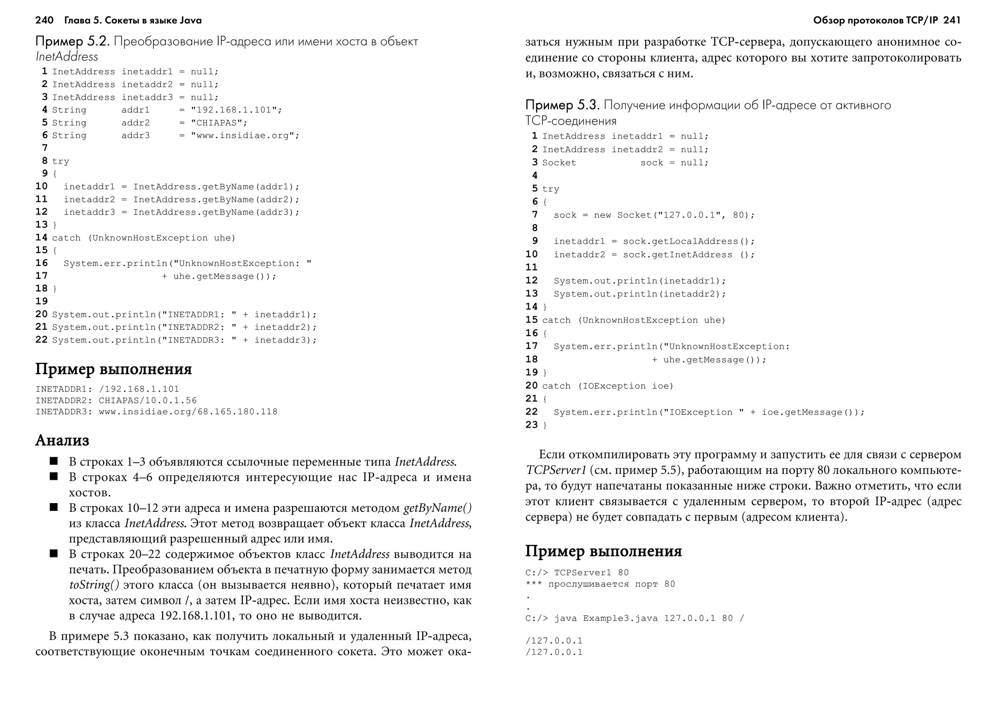 240 Глава 5. Сокеты в языке Java 241
Пример 5.2.Пример 5.2.Пример 5.2.Пример 5.2.Пример 5.2. Преобразование IP адреса или имени хоста в объект
InetAddress
1 InetAddress inetaddr1 = null;
2 InetAddress inetaddr2 = null;
3 InetAddress inetaddr3 = null;
4 String addr1 = "192.168.1.101";
5 String addr2 = "CHIAPAS";
6 String addr3 = "www.insidiae.org";
7
8 try
9 {
10 inetaddr1 = InetAddress.getByName(addr1);
11 inetaddr2 = InetAddress.getByName(addr2);
12 inetaddr3 = InetAddress.getByName(addr3);
13 }
14 catch (UnknownHostException uhe)
15 {
16 System.err.println("UnknownHostException: "
17 + uhe.getMessage());
18 }
19
20 System.out.println("INETADDR1: " + inetaddr1);
21 System.out.println("INETADDR2: " + inetaddr2);
22 System.out.println("INETADDR3: " + inetaddr3);
Ïðèìåð âûïîëíåíèÿÏðèìåð âûïîëíåíèÿÏðèìåð âûïîëíåíèÿÏðèìåð âûïîëíåíèÿÏðèìåð âûïîëíåíèÿ
INETADDR1: /192.168.1.101
INETADDR2: CHIAPAS/10.0.1.56
INETADDR3: www.insidiae.org/68.165.180.118
ÀíàëèçÀíàëèçÀíàëèçÀíàëèçÀíàëèç
Â ñòðîêàõ 1–3 îáúÿâëÿþòñÿ ññûëî÷íûå ïåðåìåííûå òèïà InetAddress.
Â ñòðîêàõ 4–6 îïðåäåëÿþòñÿ èíòåðåñóþùèå íàñ IP-àäðåñà è èìåíà
õîñòîâ.
Â ñòðîêàõ 10–12 ýòè àäðåñà è èìåíà ðàçðåøàþòñÿ ìåòîäîì getByName()
èç êëàññà InetAddress. Ýòîò ìåòîä âîçâðàùàåò îáúåêò êëàññà InetAddress,
ïðåäñòàâëÿþùèé ðàçðåøåííûé àäðåñ èëè èìÿ.
Â ñòðîêàõ 20–22 ñîäåðæèìîå îáúåêòîâ êëàññ InetAddress âûâîäèòñÿ íà
ïå÷àòü. Ïðåîáðàçîâàíèåì îáúåêòà â ïå÷àòíóþ ôîðìó çàíèìàåòñÿ ìåòîä
toString() ýòîãî êëàññà (îí âûçûâàåòñÿ íåÿâíî), êîòîðûé ïå÷àòàåò èìÿ
õîñòà, çàòåì ñèìâîë /, à çàòåì IP-àäðåñ. Åñëè èìÿ õîñòà íåèçâåñòíî, êàê
â ñëó÷àå àäðåñà 192.168.1.101, òî îíî íå âûâîäèòñÿ.
Â ïðèìåðå 5.3 ïîêàçàíî, êàê ïîëó÷èòü ëîêàëüíûé è óäàëåííûé IP-àäðåñà,
ñîîòâåòñòâóþùèå îêîíå÷íûì òî÷êàì ñîåäèíåííîãî ñîêåòà. Ýòî ìîæåò îêà-
çàòüñÿ íóæíûì ïðè ðàçðàáîòêå TCP-ñåðâåðà, äîïóñêàþùåãî àíîíèìíîå ñî-
åäèíåíèå ñî ñòîðîíû êëèåíòà, àäðåñ êîòîðîãî âû õîòèòå çàïðîòîêîëèðîâàòü
è, âîçìîæíî, ñâÿçàòüñÿ ñ íèì.
Пример 5.3.Пример 5.3.Пример 5.3.Пример 5.3.Пример 5.3. Получение информации об IP адресе от активного
TCP соединения
1 InetAddress inetaddr1 = null;
2 InetAddress inetaddr2 = null;
3 Socket sock = null;
4
5 try
6 {
7 sock = new Socket("127.0.0.1", 80);
8
9 inetaddr1 = sock.getLocalAddress();
10 inetaddr2 = sock.getInetAddress ();
11
12 System.out.println(inetaddr1);
13 System.out.println(inetaddr2);
14 }
15 catch (UnknownHostException uhe)
16 {
17 System.err.println("UnknownHostException:
18 + uhe.getMessage());
19 }
20 catch (IOException ioe)
21 {
22 System.err.println("IOException " + ioe.getMessage());
23 }
Åñëè îòêîìïèëèðîâàòü ýòó ïðîãðàììó è çàïóñòèòü åå äëÿ ñâÿçè ñ ñåðâåðîì
TCPServer1 (ñì. ïðèìåð 5.5), ðàáîòàþùèì íà ïîðòó 80 ëîêàëüíîãî êîìïüþòå-
ðà, òî áóäóò íàïå÷àòàíû ïîêàçàííûå íèæå ñòðîêè. Âàæíî îòìåòèòü, ÷òî åñëè
ýòîò êëèåíò ñâÿçûâàåòñÿ ñ óäàëåííûì ñåðâåðîì, òî âòîðîé IP-àäðåñ (àäðåñ
ñåðâåðà) íå áóäåò ñîâïàäàòü ñ ïåðâûì (àäðåñîì êëèåíòà).
Ïðèìåð âûïîëíåíèÿÏðèìåð âûïîëíåíèÿÏðèìåð âûïîëíåíèÿÏðèìåð âûïîëíåíèÿÏðèìåð âûïîëíåíèÿ
C:/> TCPServer1 80
*** ïðîñëóøèâàåòñÿ ïîðò 80
.
.
C:/> java Example3.java 127.0.0.1 80 /
/127.0.0.1
/127.0.0.1
Обзор протоколов ТСР/IP
 