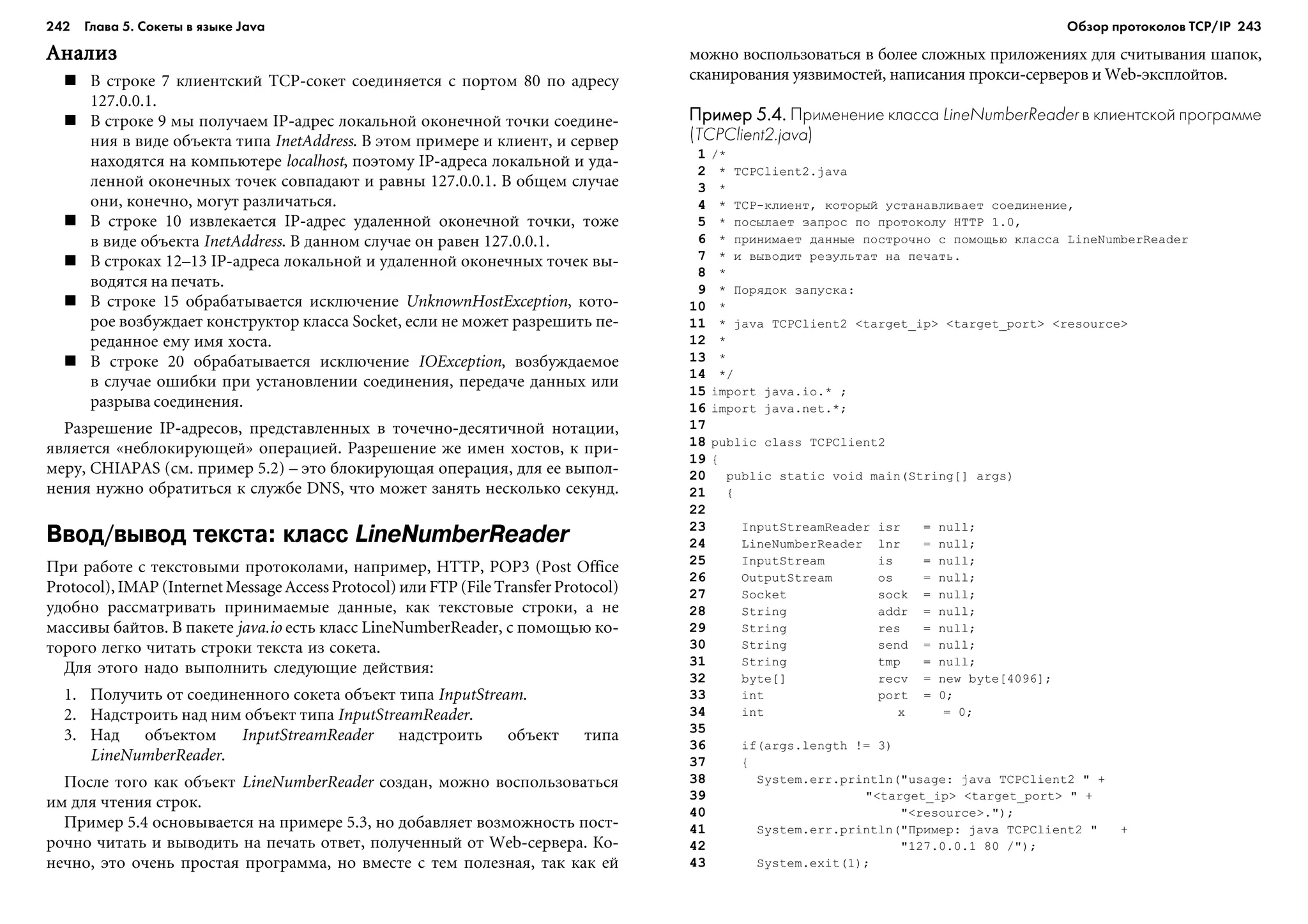 242 Глава 5. Сокеты в языке Java 243
ÀíàëèçÀíàëèçÀíàëèçÀíàëèçÀíàëèç
Â ñòðîêå 7 êëèåíòñêèé TCP-ñîêåò ñîåäèíÿåòñÿ ñ ïîðòîì 80 ïî àäðåñó
127.0.0.1.
Â ñòðîêå 9 ìû ïîëó÷àåì IP-àäðåñ ëîêàëüíîé îêîíå÷íîé òî÷êè ñîåäèíå-
íèÿ â âèäå îáúåêòà òèïà InetAddress. Â ýòîì ïðèìåðå è êëèåíò, è ñåðâåð
íàõîäÿòñÿ íà êîìïüþòåðå localhost, ïîýòîìó IP-àäðåñà ëîêàëüíîé è óäà-
ëåííîé îêîíå÷íûõ òî÷åê ñîâïàäàþò è ðàâíû 127.0.0.1. Â îáùåì ñëó÷àå
îíè, êîíå÷íî, ìîãóò ðàçëè÷àòüñÿ.
Â ñòðîêå 10 èçâëåêàåòñÿ IP-àäðåñ óäàëåííîé îêîíå÷íîé òî÷êè, òîæå
â âèäå îáúåêòà InetAddress. Â äàííîì ñëó÷àå îí ðàâåí 127.0.0.1.
Â ñòðîêàõ 12–13 IP-àäðåñà ëîêàëüíîé è óäàëåííîé îêîíå÷íûõ òî÷åê âû-
âîäÿòñÿ íà ïå÷àòü.
Â ñòðîêå 15 îáðàáàòûâàåòñÿ èñêëþ÷åíèå UnknownHostException, êîòî-
ðîå âîçáóæäàåò êîíñòðóêòîð êëàññà Socket, åñëè íå ìîæåò ðàçðåøèòü ïå-
ðåäàííîå åìó èìÿ õîñòà.
Â ñòðîêå 20 îáðàáàòûâàåòñÿ èñêëþ÷åíèå IOException, âîçáóæäàåìîå
â ñëó÷àå îøèáêè ïðè óñòàíîâëåíèè ñîåäèíåíèÿ, ïåðåäà÷å äàííûõ èëè
ðàçðûâà ñîåäèíåíèÿ.
Ðàçðåøåíèå IP-àäðåñîâ, ïðåäñòàâëåííûõ â òî÷å÷íî-äåñÿòè÷íîé íîòàöèè,
ÿâëÿåòñÿ «íåáëîêèðóþùåé» îïåðàöèåé. Ðàçðåøåíèå æå èìåí õîñòîâ, ê ïðè-
ìåðó, CHIAPAS (ñì. ïðèìåð 5.2) – ýòî áëîêèðóþùàÿ îïåðàöèÿ, äëÿ åå âûïîë-
íåíèÿ íóæíî îáðàòèòüñÿ ê ñëóæáå DNS, ÷òî ìîæåò çàíÿòü íåñêîëüêî ñåêóíä.
Ввод/вывод текста: класс LineNumberReader
Ïðè ðàáîòå ñ òåêñòîâûìè ïðîòîêîëàìè, íàïðèìåð, HTTP, POP3 (Post Office
Protocol), IMAP (Internet Message Access Protocol) èëè FTP (File Transfer Protocol)
óäîáíî ðàññìàòðèâàòü ïðèíèìàåìûå äàííûå, êàê òåêñòîâûå ñòðîêè, à íå
ìàññèâû áàéòîâ. Â ïàêåòå java.io åñòü êëàññ LineNumberReader, ñ ïîìîùüþ êî-
òîðîãî ëåãêî ÷èòàòü ñòðîêè òåêñòà èç ñîêåòà.
Äëÿ ýòîãî íàäî âûïîëíèòü ñëåäóþùèå äåéñòâèÿ:
1. Ïîëó÷èòü îò ñîåäèíåííîãî ñîêåòà îáúåêò òèïà InputStream.
2. Íàäñòðîèòü íàä íèì îáúåêò òèïà InputStreamReader.
3. Íàä îáúåêòîì InputStreamReader íàäñòðîèòü îáúåêò òèïà
LineNumberReader.
Ïîñëå òîãî êàê îáúåêò LineNumberReader ñîçäàí, ìîæíî âîñïîëüçîâàòüñÿ
èì äëÿ ÷òåíèÿ ñòðîê.
Ïðèìåð 5.4 îñíîâûâàåòñÿ íà ïðèìåðå 5.3, íî äîáàâëÿåò âîçìîæíîñòü ïîñò-
ðî÷íî ÷èòàòü è âûâîäèòü íà ïå÷àòü îòâåò, ïîëó÷åííûé îò Web-ñåðâåðà. Êî-
íå÷íî, ýòî î÷åíü ïðîñòàÿ ïðîãðàììà, íî âìåñòå ñ òåì ïîëåçíàÿ, òàê êàê åé
ìîæíî âîñïîëüçîâàòüñÿ â áîëåå ñëîæíûõ ïðèëîæåíèÿõ äëÿ ñ÷èòûâàíèÿ øàïîê,
ñêàíèðîâàíèÿ óÿçâèìîñòåé, íàïèñàíèÿ ïðîêñè-ñåðâåðîâ è Web-ýêñïëîéòîâ.
Пример 5.4.Пример 5.4.Пример 5.4.Пример 5.4.Пример 5.4. Применение класса LineNumberReader в клиентской программе
(TCPClient2.java)
1 /*
2 * TCPClient2.java
3 *
4 * TCP-êëèåíò, êîòîðûé óñòàíàâëèâàåò ñîåäèíåíèå,
5 * ïîñûëàåò çàïðîñ ïî ïðîòîêîëó HTTP 1.0,
6 * ïðèíèìàåò äàííûå ïîñòðî÷íî ñ ïîìîùüþ êëàññà LineNumberReader
7 * è âûâîäèò ðåçóëüòàò íà ïå÷àòü.
8 *
9 * Ïîðÿäîê çàïóñêà:
10 *
11 * java TCPClient2 <target_ip> <target_port> <resource>
12 *
13 *
14 */
15 import java.io.* ;
16 import java.net.*;
17
18 public class TCPClient2
19 {
20 public static void main(String[] args)
21 {
22
23 InputStreamReader isr = null;
24 LineNumberReader lnr = null;
25 InputStream is = null;
26 OutputStream os = null;
27 Socket sock = null;
28 String addr = null;
29 String res = null;
30 String send = null;
31 String tmp = null;
32 byte[] recv = new byte[4096];
33 int port = 0;
34 int x = 0;
35
36 if(args.length != 3)
37 {
38 System.err.println("usage: java TCPClient2 " +
39 "<target_ip> <target_port> " +
40 "<resource>.");
41 System.err.println("Ïðèìåð: java TCPClient2 " +
42 "127.0.0.1 80 /");
43 System.exit(1);
Обзор протоколов ТСР/IP
 