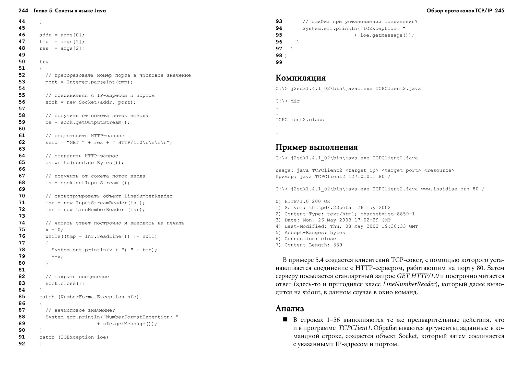 244 Глава 5. Сокеты в языке Java 245
44 }
45
46 addr = args[0];
47 tmp = args[1];
48 res = args[2];
49
50 try
51 {
52 // ïðåîáðàçîâàòü íîìåð ïîðòà â ÷èñëîâîå çíà÷åíèå
53 port = Integer.parseInt(tmp);
54
55 // ñîåäèíèòüñÿ ñ IP-àäðåñîì è ïîðòîì
56 sock = new Socket(addr, port);
57
58 // ïîëó÷èòü îò ñîêåòà ïîòîê âûâîäà
59 os = sock.getOutputStream();
60
61 // ïîäãîòîâèòü HTTP-çàïðîñ
62 send = "GET " + res + " HTTP/1.0rnrn";
63
64 // îòïðàâèòü HTTP-çàïðîñ
65 os.write(send.getBytes());
66
67 // ïîëó÷èòü îò ñîêåòà ïîòîê ââîäà
68 is = sock.getInputStream ();
69
70 // ñêîíñòðóèðîâàòü îáúåêò LineNumberReader
71 isr = new InputStreamReader(is );
72 lnr = new LineNumberReader (isr);
73
74 // ÷èòàòü îòâåò ïîñòðî÷íî è âûâîäèòü íà ïå÷àòü
75 x = 0;
76 while((tmp = lnr.readLine()) != null)
77 {
78 System.out.println(x + ") " + tmp);
79 ++x;
80 }
81
82 // çàêðûòü ñîåäèíåíèå
83 sock.close();
84 }
85 catch (NumberFormatException nfe)
86 {
87 // íå÷èñëîâîå çíà÷åíèå?
88 System.err.println("NumberFormatException: "
89 + nfe.getMessage());
90 }
91 catch (IOException ioe)
92 {
93 // îøèáêà ïðè óñòàíîâëåíèè ñîåäèíåíèÿ?
94 System.err.println("IOException: "
95 + ioe.getMessage());
96 }
97 }
98 }
99
ÊîìïèëÿöèÿÊîìïèëÿöèÿÊîìïèëÿöèÿÊîìïèëÿöèÿÊîìïèëÿöèÿ
C:> j2sdk1.4.1_02binjavac.exe TCPClient2.java
C:> dir
.
.
TCPClient2.class
.
.
Ïðèìåð âûïîëíåíèÿÏðèìåð âûïîëíåíèÿÏðèìåð âûïîëíåíèÿÏðèìåð âûïîëíåíèÿÏðèìåð âûïîëíåíèÿ
C:> j2sdk1.4.1_02binjava.exe TCPClient2.java
usage: java TCPClient2 <target_ip> <target_port> <resource>
Ïðèìåð: java TCPClient2 127.0.0.1 80 /
C:> j2sdk1.4.1_02binjava.exe TCPClient2.java www.insidiae.org 80 /
0) HTTP/1.0 200 OK
1) Server: thttpd/.23beta1 26 may 2002
2) Content-Type: text/html; charset=iso-8859-1
3) Date: Mon, 26 May 2003 17:02:29 GMT
4) Last-Modified: Thu, 08 May 2003 19:30:33 GMT
5) Accept-Ranges: bytes
6) Connection: close
7) Content-Length: 339
Â ïðèìåðå 5.4 ñîçäàåòñÿ êëèåíòñêèé TCP-ñîêåò, ñ ïîìîùüþ êîòîðîãî óñòà-
íàâëèâàåòñÿ ñîåäèíåíèå ñ HTTP-ñåðâåðîì, ðàáîòàþùèì íà ïîðòó 80. Çàòåì
ñåðâåðó ïîñûëàåòñÿ ñòàíäàðòíûé çàïðîñ GET HTTP/1.0 è ïîñòðî÷íî ÷èòàåòñÿ
îòâåò (çäåñü-òî è ïðèãîäèëñÿ êëàññ LineNumberReader), êîòîðûé äàëåå âûâî-
äèòñÿ íà stdout, â äàííîì ñëó÷àå â îêíî êîìàíä.
ÀíàëèçÀíàëèçÀíàëèçÀíàëèçÀíàëèç
Â ñòðîêàõ 1–56 âûïîëíÿþòñÿ òå æå ïðåäâàðèòåëüíûå äåéñòâèÿ, ÷òî
è â ïðîãðàììå TCPClient1. Îáðàáàòûâàþòñÿ àðãóìåíòû, çàäàííûå â êî-
ìàíäíîé ñòðîêå, ñîçäàåòñÿ îáúåêò Socket, êîòîðûé çàòåì ñîåäèíÿåòñÿ
ñ óêàçàííûìè IP-àäðåñîì è ïîðòîì.
Обзор протоколов ТСР/IP
 