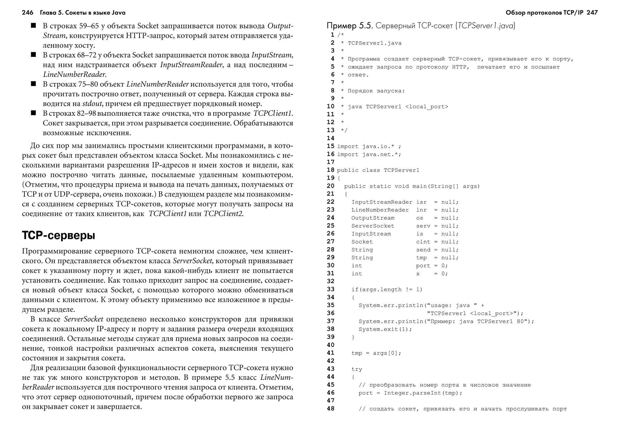 246 Глава 5. Сокеты в языке Java 247
Â ñòðîêàõ 59–65 ó îáúåêòà Socket çàïðàøèâàåòñÿ ïîòîê âûâîäà Output-
Stream, êîíñòðóèðóåòñÿ HTTP-çàïðîñ, êîòîðûé çàòåì îòïðàâëÿåòñÿ óäà-
ëåííîìó õîñòó.
Â ñòðîêàõ 68–72 ó îáúåêòà Socket çàïðàøèâàåòñÿ ïîòîê ââîäà InputStream,
íàä íèì íàäñòðàèâàåòñÿ îáúåêò InputStreamReader, à íàä ïîñëåäíèì –
LineNumberReader.
Â ñòðîêàõ 75–80 îáúåêò LineNumberReader èñïîëüçóåòñÿ äëÿ òîãî, ÷òîáû
ïðî÷èòàòü ïîñòðî÷íî îòâåò, ïîëó÷åííûé îò ñåðâåðà. Êàæäàÿ ñòðîêà âû-
âîäèòñÿ íà stdout, ïðè÷åì åé ïðåäøåñòâóåò ïîðÿäêîâûé íîìåð.
Â ñòðîêàõ 82–98âûïîëíÿåòñÿ òàæå î÷èñòêà, ÷òî â ïðîãðàììå TCPClient1.
Ñîêåò çàêðûâàåòñÿ, ïðè ýòîì ðàçðûâàåòñÿ ñîåäèíåíèå. Îáðàáàòûâàþòñÿ
âîçìîæíûå èñêëþ÷åíèÿ.
Äî ñèõ ïîð ìû çàíèìàëèñü ïðîñòûìè êëèåíòñêèìè ïðîãðàììàìè, â êîòî-
ðûõ ñîêåò áûë ïðåäñòàâëåí îáúåêòîì êëàññà Socket. Ìû ïîçíàêîìèëèñü ñ íå-
ñêîëüêèìè âàðèàíòàìè ðàçðåøåíèÿ IP-àäðåñîâ è èìåí õîñòîâ è âèäåëè, êàê
ìîæíî ïîñòðî÷íî ÷èòàòü äàííûå, ïîñûëàåìûå óäàëåííûì êîìïüþòåðîì.
(Îòìåòèì, ÷òî ïðîöåäóðû ïðèåìà è âûâîäà íà ïå÷àòü äàííûõ, ïîëó÷àåìûõ îò
TCP è îò UDP-ñåðâåðà, î÷åíü ïîõîæè.) Â ñëåäóþùåì ðàçäåëå ìû ïîçíàêîìèì-
ñÿ ñ ñîçäàíèåì ñåðâåðíûõ TCP-ñîêåòîâ, êîòîðûå ìîãóò ïîëó÷àòü çàïðîñû íà
ñîåäèíåíèå îò òàêèõ êëèåíòîâ, êàê TCPClient1 èëè TCPClient2.
TCP серверы
Ïðîãðàììèðîâàíèå ñåðâåðíîãî TCP-ñîêåòà íåìíîãèì ñëîæíåå, ÷åì êëèåíò-
ñêîãî. Îí ïðåäñòàâëÿåòñÿ îáúåêòîì êëàññà ServerSocket, êîòîðûé ïðèâÿçûâàåò
ñîêåò ê óêàçàííîìó ïîðòó è æäåò, ïîêà êàêîé-íèáóäü êëèåíò íå ïîïûòàåòñÿ
óñòàíîâèòü ñîåäèíåíèå. Êàê òîëüêî ïðèõîäèò çàïðîñ íà ñîåäèíåíèå, ñîçäàåò-
ñÿ íîâûé îáúåêò êëàññà Socket, ñ ïîìîùüþ êîòîðîãî ìîæíî îáìåíèâàòüñÿ
äàííûìè ñ êëèåíòîì. Ê ýòîìó îáúåêòó ïðèìåíèìî âñå èçëîæåííîå â ïðåäû-
äóùåì ðàçäåëå.
Â êëàññå ServerSocket îïðåäåëåíî íåñêîëüêî êîíñòðóêòîðîâ äëÿ ïðèâÿçêè
ñîêåòà ê ëîêàëüíîìó IP-àäðåñó è ïîðòó è çàäàíèÿ ðàçìåðà î÷åðåäè âõîäÿùèõ
ñîåäèíåíèé. Îñòàëüíûå ìåòîäû ñëóæàò äëÿ ïðèåìà íîâûõ çàïðîñîâ íà ñîåäè-
íåíèå, òîíêîé íàñòðîéêè ðàçëè÷íûõ àñïåêòîâ ñîêåòà, âûÿñíåíèÿ òåêóùåãî
ñîñòîÿíèÿ è çàêðûòèÿ ñîêåòà.
Äëÿ ðåàëèçàöèè áàçîâîé ôóíêöèîíàëüíîñòè ñåðâåðíîãî TCP-ñîêåòà íóæíî
íå òàê óæ ìíîãî êîíñòðóêòîðîâ è ìåòîäîâ. Â ïðèìåðå 5.5 êëàññ LineNum-
berReader èñïîëüçóåòñÿ äëÿ ïîñòðî÷íîãî ÷òåíèÿ çàïðîñà îò êëèåíòà. Îòìåòèì,
÷òî ýòîò ñåðâåð îäíîïîòî÷íûé, ïðè÷åì ïîñëå îáðàáîòêè ïåðâîãî æå çàïðîñà
îí çàêðûâàåò ñîêåò è çàâåðøàåòñÿ.
Пример 5.5.Пример 5.5.Пример 5.5.Пример 5.5.Пример 5.5. Серверный TCP сокет (TCPServer1.java)
1 /*
2 * TCPServer1.java
3 *
4 * Ïðîãðàììà ñîçäàåò ñåðâåðíûé TCP-ñîêåò, ïðèâÿçûâàåò åãî ê ïîðòó,
5 * îæèäàåò çàïðîñà ïî ïðîòîêîëó HTTP, ïå÷àòàåò åãî è ïîñûëàåò
6 * îòâåò.
7 *
8 * Ïîðÿäîê çàïóñêà:
9 *
10 * java TCPServer1 <local_port>
11 *
12 *
13 */
14
15 import java.io.* ;
16 import java.net.*;
17
18 public class TCPServer1
19 {
20 public static void main(String[] args)
21 {
22 InputStreamReader isr = null;
23 LineNumberReader lnr = null;
24 OutputStream os = null;
25 ServerSocket serv = null;
26 InputStream is = null;
27 Socket clnt = null;
28 String send = null;
29 String tmp = null;
30 int port = 0;
31 int x = 0;
32
33 if(args.length != 1)
34 {
35 System.err.println("usage: java " +
36 "TCPServer1 <local_port>");
37 System.err.println("Ïðèìåð: java TCPServer1 80");
38 System.exit(1);
39 }
40
41 tmp = args[0];
42
43 try
44 {
45 // ïðåîáðàçîâàòü íîìåð ïîðòà â ÷èñëîâîå çíà÷åíèå
46 port = Integer.parseInt(tmp);
47
48 // ñîçäàòü ñîêåò, ïðèâÿçàòü åãî è íà÷àòü ïðîñëóøèâàòü ïîðò
Обзор протоколов ТСР/IP
 