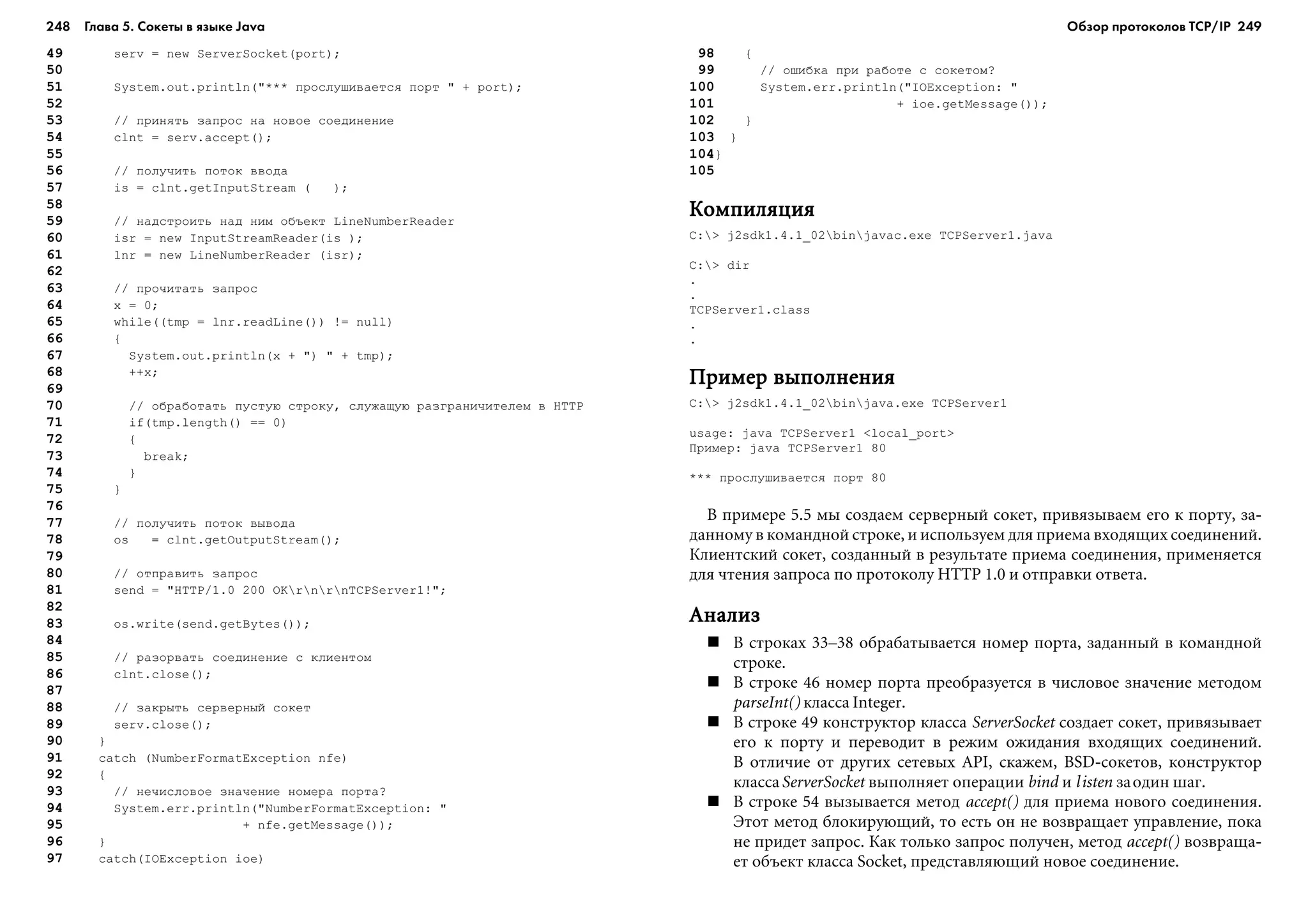 248 Глава 5. Сокеты в языке Java 249
49 serv = new ServerSocket(port);
50
51 System.out.println("*** ïðîñëóøèâàåòñÿ ïîðò " + port);
52
53 // ïðèíÿòü çàïðîñ íà íîâîå ñîåäèíåíèå
54 clnt = serv.accept();
55
56 // ïîëó÷èòü ïîòîê ââîäà
57 is = clnt.getInputStream ( );
58
59 // íàäñòðîèòü íàä íèì îáúåêò LineNumberReader
60 isr = new InputStreamReader(is );
61 lnr = new LineNumberReader (isr);
62
63 // ïðî÷èòàòü çàïðîñ
64 x = 0;
65 while((tmp = lnr.readLine()) != null)
66 {
67 System.out.println(x + ") " + tmp);
68 ++x;
69
70 // îáðàáîòàòü ïóñòóþ ñòðîêó, ñëóæàùóþ ðàçãðàíè÷èòåëåì â HTTP
71 if(tmp.length() == 0)
72 {
73 break;
74 }
75 }
76
77 // ïîëó÷èòü ïîòîê âûâîäà
78 os = clnt.getOutputStream();
79
80 // îòïðàâèòü çàïðîñ
81 send = "HTTP/1.0 200 OKrnrnTCPServer1!";
82
83 os.write(send.getBytes());
84
85 // ðàçîðâàòü ñîåäèíåíèå ñ êëèåíòîì
86 clnt.close();
87
88 // çàêðûòü ñåðâåðíûé ñîêåò
89 serv.close();
90 }
91 catch (NumberFormatException nfe)
92 {
93 // íå÷èñëîâîå çíà÷åíèå íîìåðà ïîðòà?
94 System.err.println("NumberFormatException: "
95 + nfe.getMessage());
96 }
97 catch(IOException ioe)
98 {
99 // îøèáêà ïðè ðàáîòå ñ ñîêåòîì?
100 System.err.println("IOException: "
101 + ioe.getMessage());
102 }
103 }
104}
105
ÊîìïèëÿöèÿÊîìïèëÿöèÿÊîìïèëÿöèÿÊîìïèëÿöèÿÊîìïèëÿöèÿ
C:> j2sdk1.4.1_02binjavac.exe TCPServer1.java
C:> dir
.
.
TCPServer1.class
.
.
Ïðèìåð âûïîëíåíèÿÏðèìåð âûïîëíåíèÿÏðèìåð âûïîëíåíèÿÏðèìåð âûïîëíåíèÿÏðèìåð âûïîëíåíèÿ
C:> j2sdk1.4.1_02binjava.exe TCPServer1
usage: java TCPServer1 <local_port>
Ïðèìåð: java TCPServer1 80
*** ïðîñëóøèâàåòñÿ ïîðò 80
Â ïðèìåðå 5.5 ìû ñîçäàåì ñåðâåðíûé ñîêåò, ïðèâÿçûâàåì åãî ê ïîðòó, çà-
äàííîìó â êîìàíäíîé ñòðîêå, è èñïîëüçóåì äëÿ ïðèåìà âõîäÿùèõ ñîåäèíåíèé.
Êëèåíòñêèé ñîêåò, ñîçäàííûé â ðåçóëüòàòå ïðèåìà ñîåäèíåíèÿ, ïðèìåíÿåòñÿ
äëÿ ÷òåíèÿ çàïðîñà ïî ïðîòîêîëó HTTP 1.0 è îòïðàâêè îòâåòà.
ÀíàëèçÀíàëèçÀíàëèçÀíàëèçÀíàëèç
Â ñòðîêàõ 33–38 îáðàáàòûâàåòñÿ íîìåð ïîðòà, çàäàííûé â êîìàíäíîé
ñòðîêå.
Â ñòðîêå 46 íîìåð ïîðòà ïðåîáðàçóåòñÿ â ÷èñëîâîå çíà÷åíèå ìåòîäîì
parseInt() êëàññà Integer.
Â ñòðîêå 49 êîíñòðóêòîð êëàññà ServerSocket ñîçäàåò ñîêåò, ïðèâÿçûâàåò
åãî ê ïîðòó è ïåðåâîäèò â ðåæèì îæèäàíèÿ âõîäÿùèõ ñîåäèíåíèé.
Â îòëè÷èå îò äðóãèõ ñåòåâûõ API, ñêàæåì, BSD-ñîêåòîâ, êîíñòðóêòîð
êëàññàServerSocket âûïîëíÿåò îïåðàöèè bind è listen çàîäèí øàã.
Â ñòðîêå 54 âûçûâàåòñÿ ìåòîä accept() äëÿ ïðèåìà íîâîãî ñîåäèíåíèÿ.
Ýòîò ìåòîä áëîêèðóþùèé, òî åñòü îí íå âîçâðàùàåò óïðàâëåíèå, ïîêà
íå ïðèäåò çàïðîñ. Êàê òîëüêî çàïðîñ ïîëó÷åí, ìåòîä accept() âîçâðàùà-
åò îáúåêò êëàññà Socket, ïðåäñòàâëÿþùèé íîâîå ñîåäèíåíèå.
Обзор протоколов ТСР/IP
 