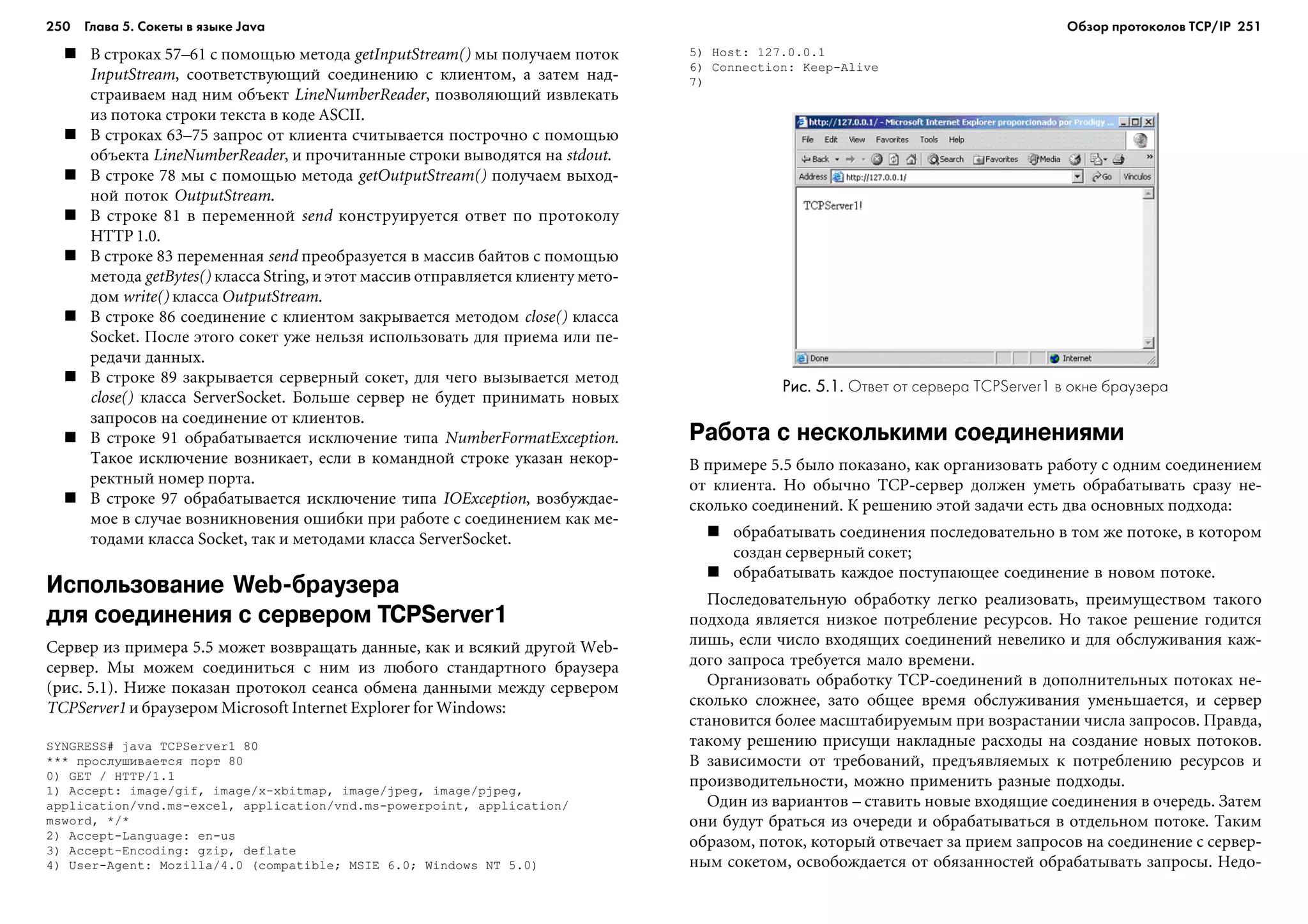 250 Глава 5. Сокеты в языке Java 251
Â ñòðîêàõ 57–61 ñ ïîìîùüþ ìåòîäà getInputStream() ìû ïîëó÷àåì ïîòîê
InputStream, ñîîòâåòñòâóþùèé ñîåäèíåíèþ ñ êëèåíòîì, à çàòåì íàä-
ñòðàèâàåì íàä íèì îáúåêò LineNumberReader, ïîçâîëÿþùèé èçâëåêàòü
èç ïîòîêà ñòðîêè òåêñòà â êîäå ASCII.
Â ñòðîêàõ 63–75 çàïðîñ îò êëèåíòà ñ÷èòûâàåòñÿ ïîñòðî÷íî ñ ïîìîùüþ
îáúåêòà LineNumberReader, è ïðî÷èòàííûå ñòðîêè âûâîäÿòñÿ íà stdout.
Â ñòðîêå 78 ìû ñ ïîìîùüþ ìåòîäà getOutputStream() ïîëó÷àåì âûõîä-
íîé ïîòîê OutputStream.
Â ñòðîêå 81 â ïåðåìåííîé send êîíñòðóèðóåòñÿ îòâåò ïî ïðîòîêîëó
HTTP 1.0.
Â ñòðîêå 83 ïåðåìåííàÿ send ïðåîáðàçóåòñÿ â ìàññèâ áàéòîâ ñ ïîìîùüþ
ìåòîäà getBytes() êëàññà String, è ýòîò ìàññèâ îòïðàâëÿåòñÿ êëèåíòó ìåòî-
äîì write() êëàññà OutputStream.
Â ñòðîêå 86 ñîåäèíåíèå ñ êëèåíòîì çàêðûâàåòñÿ ìåòîäîì close() êëàññà
Socket. Ïîñëå ýòîãî ñîêåò óæå íåëüçÿ èñïîëüçîâàòü äëÿ ïðèåìà èëè ïå-
ðåäà÷è äàííûõ.
Â ñòðîêå 89 çàêðûâàåòñÿ ñåðâåðíûé ñîêåò, äëÿ ÷åãî âûçûâàåòñÿ ìåòîä
close() êëàññà ServerSocket. Áîëüøå ñåðâåð íå áóäåò ïðèíèìàòü íîâûõ
çàïðîñîâ íà ñîåäèíåíèå îò êëèåíòîâ.
Â ñòðîêå 91 îáðàáàòûâàåòñÿ èñêëþ÷åíèå òèïà NumberFormatException.
Òàêîå èñêëþ÷åíèå âîçíèêàåò, åñëè â êîìàíäíîé ñòðîêå óêàçàí íåêîð-
ðåêòíûé íîìåð ïîðòà.
Â ñòðîêå 97 îáðàáàòûâàåòñÿ èñêëþ÷åíèå òèïà IOException, âîçáóæäàå-
ìîå â ñëó÷àå âîçíèêíîâåíèÿ îøèáêè ïðè ðàáîòå ñ ñîåäèíåíèåì êàê ìå-
òîäàìè êëàññà Socket, òàê è ìåòîäàìè êëàññà ServerSocket.
Использование Web браузера
для соединения с сервером TCPServer1
Ñåðâåð èç ïðèìåðà 5.5 ìîæåò âîçâðàùàòü äàííûå, êàê è âñÿêèé äðóãîé Web-
ñåðâåð. Ìû ìîæåì ñîåäèíèòüñÿ ñ íèì èç ëþáîãî ñòàíäàðòíîãî áðàóçåðà
(ðèñ. 5.1). Íèæå ïîêàçàí ïðîòîêîë ñåàíñà îáìåíà äàííûìè ìåæäó ñåðâåðîì
TCPServer1 è áðàóçåðîì Microsoft Internet Explorer for Windows:
SYNGRESS# java TCPServer1 80
*** ïðîñëóøèâàåòñÿ ïîðò 80
0) GET / HTTP/1.1
1) Accept: image/gif, image/x-xbitmap, image/jpeg, image/pjpeg,
application/vnd.ms-excel, application/vnd.ms-powerpoint, application/
msword, */*
2) Accept-Language: en-us
3) Accept-Encoding: gzip, deflate
4) User-Agent: Mozilla/4.0 (compatible; MSIE 6.0; Windows NT 5.0)
5) Host: 127.0.0.1
6) Connection: Keep-Alive
7)
Работа с несколькими соединениями
Â ïðèìåðå 5.5 áûëî ïîêàçàíî, êàê îðãàíèçîâàòü ðàáîòó ñ îäíèì ñîåäèíåíèåì
îò êëèåíòà. Íî îáû÷íî TCP-ñåðâåð äîëæåí óìåòü îáðàáàòûâàòü ñðàçó íå-
ñêîëüêî ñîåäèíåíèé. Ê ðåøåíèþ ýòîé çàäà÷è åñòü äâà îñíîâíûõ ïîäõîäà:
îáðàáàòûâàòü ñîåäèíåíèÿ ïîñëåäîâàòåëüíî â òîì æå ïîòîêå, â êîòîðîì
ñîçäàí ñåðâåðíûé ñîêåò;
îáðàáàòûâàòü êàæäîå ïîñòóïàþùåå ñîåäèíåíèå â íîâîì ïîòîêå.
Ïîñëåäîâàòåëüíóþ îáðàáîòêó ëåãêî ðåàëèçîâàòü, ïðåèìóùåñòâîì òàêîãî
ïîäõîäà ÿâëÿåòñÿ íèçêîå ïîòðåáëåíèå ðåñóðñîâ. Íî òàêîå ðåøåíèå ãîäèòñÿ
ëèøü, åñëè ÷èñëî âõîäÿùèõ ñîåäèíåíèé íåâåëèêî è äëÿ îáñëóæèâàíèÿ êàæ-
äîãî çàïðîñà òðåáóåòñÿ ìàëî âðåìåíè.
Îðãàíèçîâàòü îáðàáîòêó TCP-ñîåäèíåíèé â äîïîëíèòåëüíûõ ïîòîêàõ íå-
ñêîëüêî ñëîæíåå, çàòî îáùåå âðåìÿ îáñëóæèâàíèÿ óìåíüøàåòñÿ, è ñåðâåð
ñòàíîâèòñÿ áîëåå ìàñøòàáèðóåìûì ïðè âîçðàñòàíèè ÷èñëà çàïðîñîâ. Ïðàâäà,
òàêîìó ðåøåíèþ ïðèñóùè íàêëàäíûå ðàñõîäû íà ñîçäàíèå íîâûõ ïîòîêîâ.
Â çàâèñèìîñòè îò òðåáîâàíèé, ïðåäúÿâëÿåìûõ ê ïîòðåáëåíèþ ðåñóðñîâ è
ïðîèçâîäèòåëüíîñòè, ìîæíî ïðèìåíèòü ðàçíûå ïîäõîäû.
Îäèí èç âàðèàíòîâ – ñòàâèòü íîâûå âõîäÿùèå ñîåäèíåíèÿ â î÷åðåäü. Çàòåì
îíè áóäóò áðàòüñÿ èç î÷åðåäè è îáðàáàòûâàòüñÿ â îòäåëüíîì ïîòîêå. Òàêèì
îáðàçîì, ïîòîê, êîòîðûé îòâå÷àåò çà ïðèåì çàïðîñîâ íà ñîåäèíåíèå ñ ñåðâåð-
íûì ñîêåòîì, îñâîáîæäàåòñÿ îò îáÿçàííîñòåé îáðàáàòûâàòü çàïðîñû. Íåäî-
Рис. 5.1.Рис. 5.1.Рис. 5.1.Рис. 5.1.Рис. 5.1. Ответ от сервера TCPServer1 в окне браузера
Обзор протоколов ТСР/IP
 