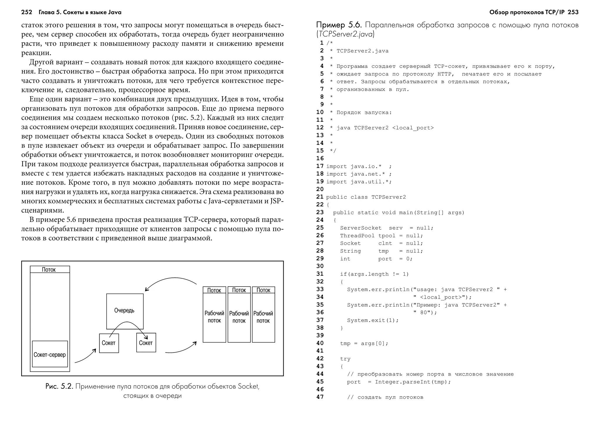 252 Глава 5. Сокеты в языке Java 253
ñòàòîê ýòîãî ðåøåíèÿ â òîì, ÷òî çàïðîñû ìîãóò ïîìåùàòüñÿ â î÷åðåäü áûñò-
ðåå, ÷åì ñåðâåð ñïîñîáåí èõ îáðàáîòàòü, òîãäà î÷åðåäü áóäåò íåîãðàíè÷åííî
ðàñòè, ÷òî ïðèâåäåò ê ïîâûøåííîìó ðàñõîäó ïàìÿòè è ñíèæåíèþ âðåìåíè
ðåàêöèè.
Äðóãîé âàðèàíò – ñîçäàâàòü íîâûé ïîòîê äëÿ êàæäîãî âõîäÿùåãî ñîåäèíå-
íèÿ. Åãî äîñòîèíñòâî – áûñòðàÿ îáðàáîòêà çàïðîñà. Íî ïðè ýòîì ïðèõîäèòñÿ
÷àñòî ñîçäàâàòü è óíè÷òîæàòü ïîòîêè, äëÿ ÷åãî òðåáóåòñÿ êîíòåêñòíîå ïåðå-
êëþ÷åíèå è, ñëåäîâàòåëüíî, ïðîöåññîðíîå âðåìÿ.
Åùå îäèí âàðèàíò – ýòî êîìáèíàöèÿ äâóõ ïðåäûäóùèõ. Èäåÿ â òîì, ÷òîáû
îðãàíèçîâàòü ïóë ïîòîêîâ äëÿ îáðàáîòêè çàïðîñîâ. Åùå äî ïðèåìà ïåðâîãî
ñîåäèíåíèÿ ìû ñîçäàåì íåñêîëüêî ïîòîêîâ (ðèñ. 5.2). Êàæäûé èç íèõ ñëåäèò
çà ñîñòîÿíèåì î÷åðåäè âõîäÿùèõ ñîåäèíåíèé. Ïðèíÿâ íîâîå ñîåäèíåíèå, ñåð-
âåð ïîìåùàåò îáúåêòû êëàññà Socket â î÷åðåäü. Îäèí èç ñâîáîäíûõ ïîòîêîâ
â ïóëå èçâëåêàåò îáúåêò èç î÷åðåäè è îáðàáàòûâàåò çàïðîñ. Ïî çàâåðøåíèè
îáðàáîòêè îáúåêò óíè÷òîæàåòñÿ, è ïîòîê âîçîáíîâëÿåò ìîíèòîðèíã î÷åðåäè.
Ïðè òàêîì ïîäõîäå ðåàëèçóåòñÿ áûñòðàÿ, ïàðàëëåëüíàÿ îáðàáîòêà çàïðîñîâ è
âìåñòå ñ òåì óäàåòñÿ èçáåæàòü íàêëàäíûõ ðàñõîäîâ íà ñîçäàíèå è óíè÷òîæå-
íèå ïîòîêîâ. Êðîìå òîãî, â ïóë ìîæíî äîáàâëÿòü ïîòîêè ïî ìåðå âîçðàñòà-
íèÿ íàãðóçêè è óäàëÿòü èõ, êîãäà íàãðóçêà ñíèæàåòñÿ. Ýòà ñõåìà ðåàëèçîâàíà âî
ìíîãèõ êîììåð÷åñêèõ è áåñïëàòíûõ ñèñòåìàõ ðàáîòû ñ Java-ñåðâëåòàìè è JSP-
ñöåíàðèÿìè.
Â ïðèìåðå 5.6 ïðèâåäåíà ïðîñòàÿ ðåàëèçàöèÿ TCP-ñåðâåðà, êîòîðûé ïàðàë-
ëåëüíî îáðàáàòûâàåò ïðèõîäÿùèå îò êëèåíòîâ çàïðîñû ñ ïîìîùüþ ïóëà ïî-
òîêîâ â ñîîòâåòñòâèè ñ ïðèâåäåííîé âûøå äèàãðàììîé.
Пример 5.6.Пример 5.6.Пример 5.6.Пример 5.6.Пример 5.6. Параллельная обработка запросов с помощью пула потоков
(TCPServer2.java)
1 /*
2 * TCPServer2.java
3 *
4 * Ïðîãðàììà ñîçäàåò ñåðâåðíûé TCP-ñîêåò, ïðèâÿçûâàåò åãî ê ïîðòó,
5 * îæèäàåò çàïðîñà ïî ïðîòîêîëó HTTP, ïå÷àòàåò åãî è ïîñûëàåò
6 * îòâåò. Çàïðîñû îáðàáàòûâàþòñÿ â îòäåëüíûõ ïîòîêàõ,
7 * îðãàíèçîâàííûõ â ïóë.
8 *
9 *
10 * Ïîðÿäîê çàïóñêà:
11 *
12 * java TCPServer2 <local_port>
13 *
14 *
15 */
16
17 import java.io.* ;
18 import java.net.* ;
19 import java.util.*;
20
21 public class TCPServer2
22 {
23 public static void main(String[] args)
24 {
25 ServerSocket serv = null;
26 ThreadPool tpool = null;
27 Socket clnt = null;
28 String tmp = null;
29 int port = 0;
30
31 if(args.length != 1)
32 {
33 System.err.println("usage: java TCPServer2 " +
34 " <local_port>");
35 System.err.println("Ïðèìåð: java TCPServer2" +
36 " 80");
37 System.exit(1);
38 }
39
40 tmp = args[0];
41
42 try
43 {
44 // ïðåîáðàçîâàòü íîìåð ïîðòà â ÷èñëîâîå çíà÷åíèå
45 port = Integer.parseInt(tmp);
46
47 // ñîçäàòü ïóë ïîòîêîâ
Рис. 5.2.Рис. 5.2.Рис. 5.2.Рис. 5.2.Рис. 5.2. Применение пула потоков для обработки объектов Socket,
стоящих в очереди
Обзор протоколов ТСР/IP
 
