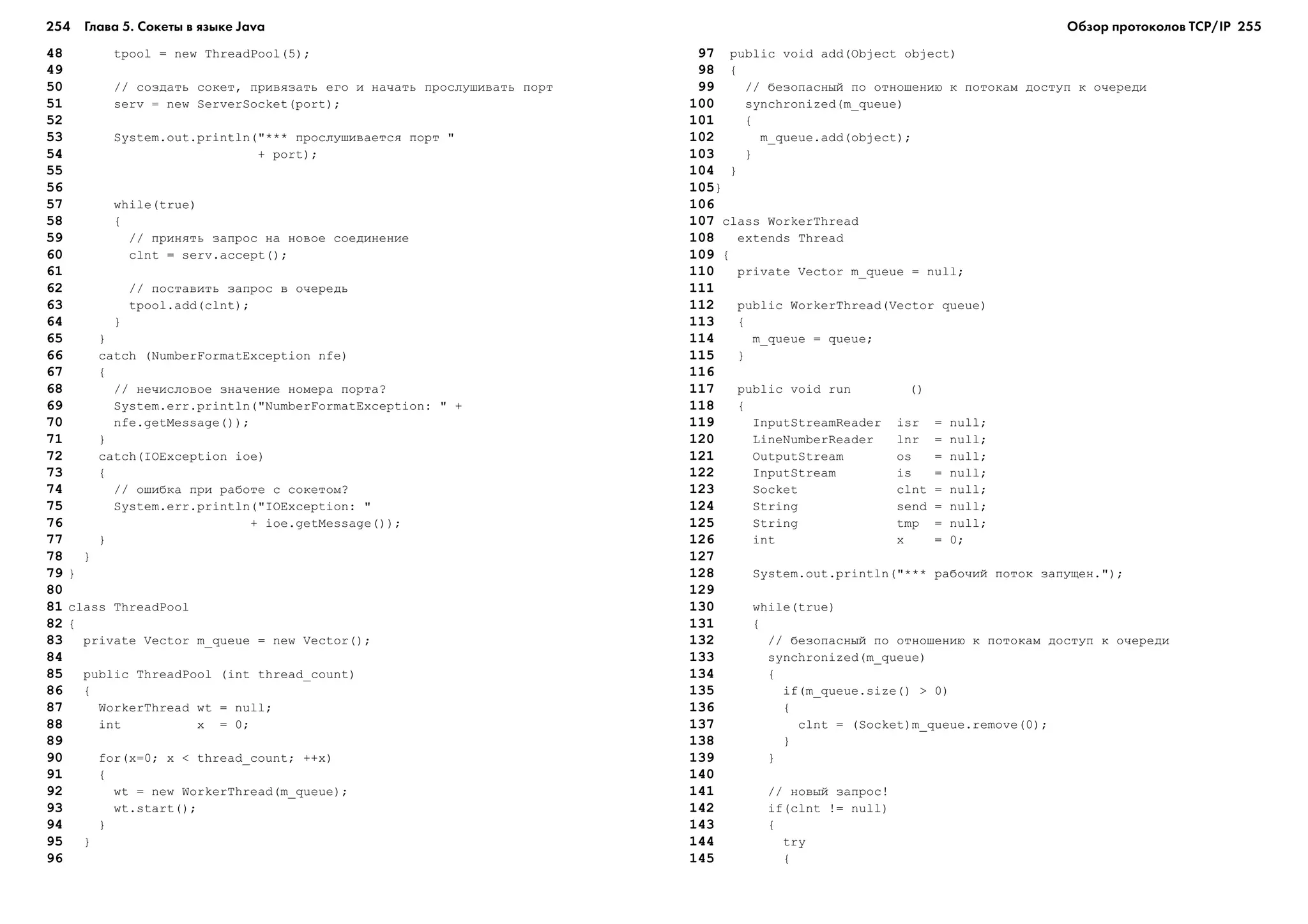 254 Глава 5. Сокеты в языке Java 255
48 tpool = new ThreadPool(5);
49
50 // ñîçäàòü ñîêåò, ïðèâÿçàòü åãî è íà÷àòü ïðîñëóøèâàòü ïîðò
51 serv = new ServerSocket(port);
52
53 System.out.println("*** ïðîñëóøèâàåòñÿ ïîðò "
54 + port);
55
56
57 while(true)
58 {
59 // ïðèíÿòü çàïðîñ íà íîâîå ñîåäèíåíèå
60 clnt = serv.accept();
61
62 // ïîñòàâèòü çàïðîñ â î÷åðåäü
63 tpool.add(clnt);
64 }
65 }
66 catch (NumberFormatException nfe)
67 {
68 // íå÷èñëîâîå çíà÷åíèå íîìåðà ïîðòà?
69 System.err.println("NumberFormatException: " +
70 nfe.getMessage());
71 }
72 catch(IOException ioe)
73 {
74 // îøèáêà ïðè ðàáîòå ñ ñîêåòîì?
75 System.err.println("IOException: "
76 + ioe.getMessage());
77 }
78 }
79 }
80
81 class ThreadPool
82 {
83 private Vector m_queue = new Vector();
84
85 public ThreadPool (int thread_count)
86 {
87 WorkerThread wt = null;
88 int x = 0;
89
90 for(x=0; x < thread_count; ++x)
91 {
92 wt = new WorkerThread(m_queue);
93 wt.start();
94 }
95 }
96
97 public void add(Object object)
98 {
99 // áåçîïàñíûé ïî îòíîøåíèþ ê ïîòîêàì äîñòóï ê î÷åðåäè
100 synchronized(m_queue)
101 {
102 m_queue.add(object);
103 }
104 }
105}
106
107 class WorkerThread
108 extends Thread
109 {
110 private Vector m_queue = null;
111
112 public WorkerThread(Vector queue)
113 {
114 m_queue = queue;
115 }
116
117 public void run ()
118 {
119 InputStreamReader isr = null;
120 LineNumberReader lnr = null;
121 OutputStream os = null;
122 InputStream is = null;
123 Socket clnt = null;
124 String send = null;
125 String tmp = null;
126 int x = 0;
127
128 System.out.println("*** ðàáî÷èé ïîòîê çàïóùåí.");
129
130 while(true)
131 {
132 // áåçîïàñíûé ïî îòíîøåíèþ ê ïîòîêàì äîñòóï ê î÷åðåäè
133 synchronized(m_queue)
134 {
135 if(m_queue.size() > 0)
136 {
137 clnt = (Socket)m_queue.remove(0);
138 }
139 }
140
141 // íîâûé çàïðîñ!
142 if(clnt != null)
143 {
144 try
145 {
Обзор протоколов ТСР/IP
 