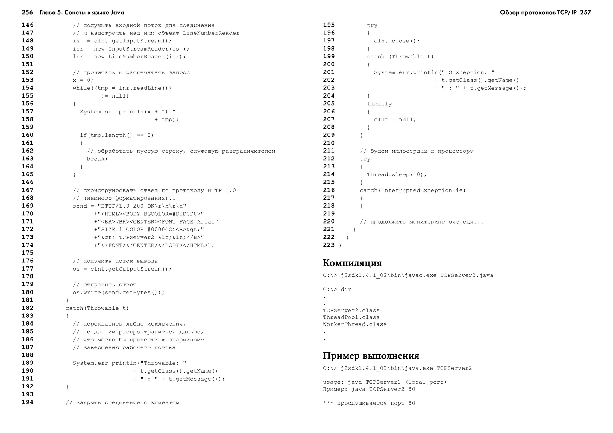 256 Глава 5. Сокеты в языке Java 257
146 // ïîëó÷èòü âõîäíîé ïîòîê äëÿ ñîåäèíåíèÿ
147 // è íàäñòðîèòü íàä íèì îáúåêò LineNumberReader
148 is = clnt.getInputStream();
149 isr = new InputStreamReader(is );
150 lnr = new LineNumberReader(isr);
151
152 // ïðî÷èòàòü è ðàñïå÷àòàòü çàïðîñ
153 x = 0;
154 while((tmp = lnr.readLine())
155 != null)
156 {
157 System.out.println(x + ") "
158 + tmp);
159
160 if(tmp.length() == 0)
161 {
162 // îáðàáîòàòü ïóñòóþ ñòðîêó, ñëóæàùóþ ðàçãðàíè÷èòåëåì
163 break;
164 }
165 }
166
167 // ñêîíñòðóèðîâàòü îòâåò ïî ïðîòîêîëó HTTP 1.0
168 // (íåìíîãî ôîðìàòèðîâàíèÿ)..
169 send = "HTTP/1.0 200 OKrnrn"
170 +"<HTML><BODY BGCOLOR=#D0D0D0>"
171 +"<BR><BR><CENTER><FONT FACE=Arial"
172 +"SIZE=1 COLOR=#0000CC><B>>"
173 +"> TCPServer2 <<</B>"
174 +"</FONT></CENTER></BODY></HTML>";
175
176 // ïîëó÷èòü ïîòîê âûâîäà
177 os = clnt.getOutputStream();
178
179 // îòïðàâèòü îòâåò
180 os.write(send.getBytes());
181 }
182 catch(Throwable t)
183 {
184 // ïåðåõâàòèòü ëþáûå èñêëþ÷åíèÿ,
185 // íå äàâ èì ðàñïðîñòðàíèòüñÿ äàëüøå,
186 // ÷òî ìîãëî áû ïðèâåñòè ê àâàðèéíîìó
187 // çàâåðøåíèþ ðàáî÷åãî ïîòîêà
188
189 System.err.println("Throwable: "
190 + t.getClass().getName()
191 + " : " + t.getMessage());
192 }
193
194 // çàêðûòü ñîåäèíåíèå ñ êëèåíòîì
195 try
196 {
197 clnt.close();
198 }
199 catch (Throwable t)
200 {
201 System.err.println("IOException: "
202 + t.getClass().getName()
203 + " : " + t.getMessage());
204 }
205 finally
206 {
207 clnt = null;
208 }
209 }
210
211 // áóäåì ìèëîñåðäíû ê ïðîöåññîðó
212 try
213 {
214 Thread.sleep(10);
215 }
216 catch(InterruptedException ie)
217 {
218 }
219
220 // ïðîäîëæèòü ìîíèòîðèíã î÷åðåäè...
221 }
222 }
223 }
ÊîìïèëÿöèÿÊîìïèëÿöèÿÊîìïèëÿöèÿÊîìïèëÿöèÿÊîìïèëÿöèÿ
C:> j2sdk1.4.1_02binjavac.exe TCPServer2.java
C:> dir
.
.
TCPServer2.class
ThreadPool.class
WorkerThread.class
.
.
Ïðèìåð âûïîëíåíèÿÏðèìåð âûïîëíåíèÿÏðèìåð âûïîëíåíèÿÏðèìåð âûïîëíåíèÿÏðèìåð âûïîëíåíèÿ
C:> j2sdk1.4.1_02binjava.exe TCPServer2
usage: java TCPServer2 <local_port>
Ïðèìåð: java TCPServer2 80
*** ïðîñëóøèâàåòñÿ ïîðò 80
Обзор протоколов ТСР/IP
 