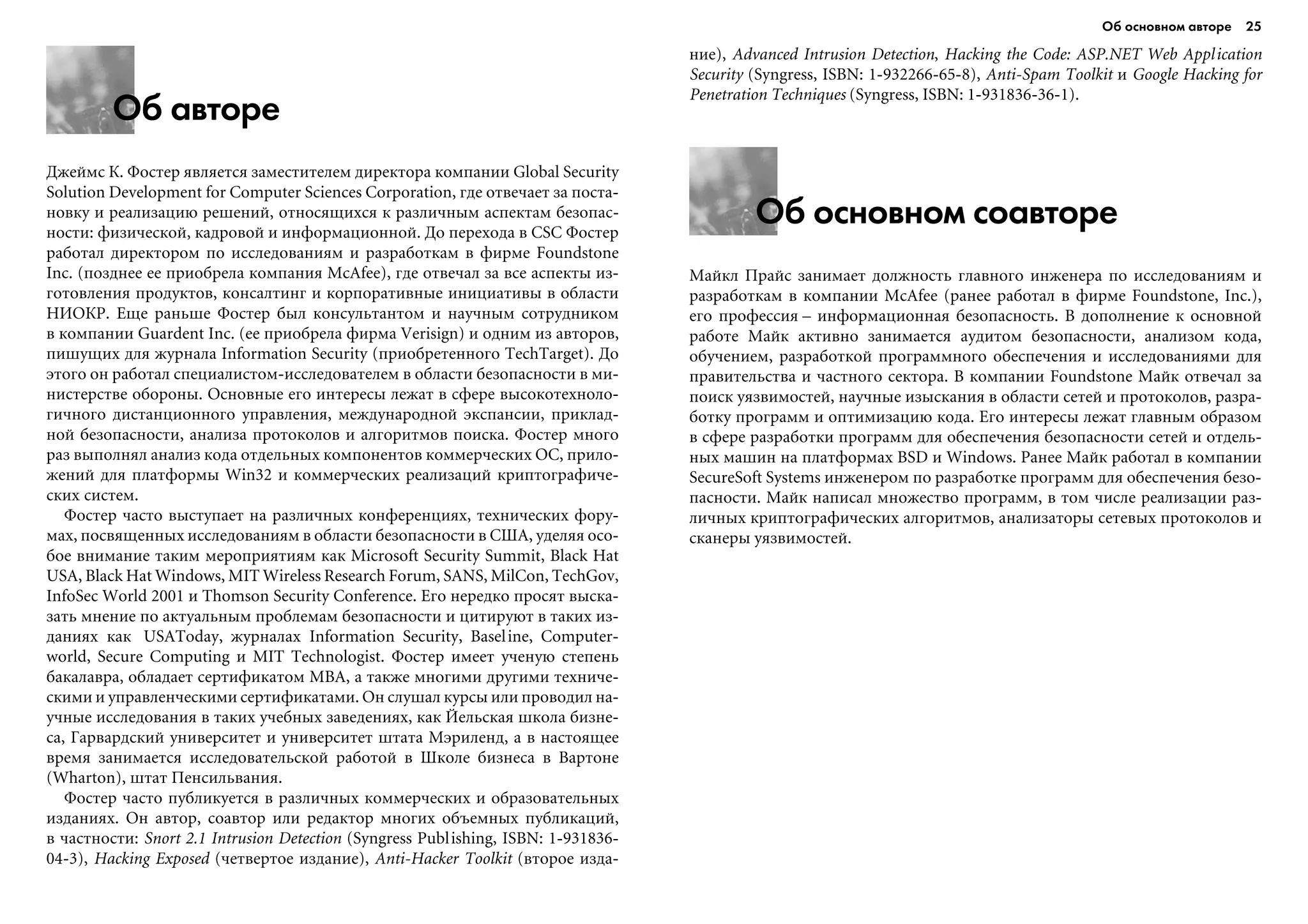 Об основном авторе 25
Об авторе
Äæåéìñ Ê. Ôîñòåð ÿâëÿåòñÿ çàìåñòèòåëåì äèðåêòîðà êîìïàíèè Global Security
Solution Development for Computer Sciences Corporation, ãäå îòâå÷àåò çà ïîñòà-
íîâêó è ðåàëèçàöèþ ðåøåíèé, îòíîñÿùèõñÿ ê ðàçëè÷íûì àñïåêòàì áåçîïàñ-
íîñòè: ôèçè÷åñêîé, êàäðîâîé è èíôîðìàöèîííîé. Äî ïåðåõîäà â CSC Ôîñòåð
ðàáîòàë äèðåêòîðîì ïî èññëåäîâàíèÿì è ðàçðàáîòêàì â ôèðìå Foundstone
Inc. (ïîçäíåå åå ïðèîáðåëà êîìïàíèÿ McAfee), ãäå îòâå÷àë çà âñå àñïåêòû èç-
ãîòîâëåíèÿ ïðîäóêòîâ, êîíñàëòèíã è êîðïîðàòèâíûå èíèöèàòèâû â îáëàñòè
ÍÈÎÊÐ. Åùå ðàíüøå Ôîñòåð áûë êîíñóëüòàíòîì è íàó÷íûì ñîòðóäíèêîì
â êîìïàíèè Guardent Inc. (åå ïðèîáðåëà ôèðìà Verisign) è îäíèì èç àâòîðîâ,
ïèøóùèõ äëÿ æóðíàëà Information Security (ïðèîáðåòåííîãî TechTarget). Äî
ýòîãî îí ðàáîòàë ñïåöèàëèñòîì-èññëåäîâàòåëåì â îáëàñòè áåçîïàñíîñòè â ìè-
íèñòåðñòâå îáîðîíû. Îñíîâíûå åãî èíòåðåñû ëåæàò â ñôåðå âûñîêîòåõíîëî-
ãè÷íîãî äèñòàíöèîííîãî óïðàâëåíèÿ, ìåæäóíàðîäíîé ýêñïàíñèè, ïðèêëàä-
íîé áåçîïàñíîñòè, àíàëèçà ïðîòîêîëîâ è àëãîðèòìîâ ïîèñêà. Ôîñòåð ìíîãî
ðàç âûïîëíÿë àíàëèç êîäà îòäåëüíûõ êîìïîíåíòîâ êîììåð÷åñêèõ ÎÑ, ïðèëî-
æåíèé äëÿ ïëàòôîðìû Win32 è êîììåð÷åñêèõ ðåàëèçàöèé êðèïòîãðàôè÷å-
ñêèõ ñèñòåì.
Ôîñòåð ÷àñòî âûñòóïàåò íà ðàçëè÷íûõ êîíôåðåíöèÿõ, òåõíè÷åñêèõ ôîðó-
ìàõ, ïîñâÿùåííûõ èññëåäîâàíèÿì â îáëàñòè áåçîïàñíîñòè â ÑØÀ, óäåëÿÿ îñî-
áîå âíèìàíèå òàêèì ìåðîïðèÿòèÿì êàê Microsoft Security Summit, Black Hat
USA, Black Hat Windows, MIT Wireless Research Forum, SANS, MilCon, TechGov,
InfoSec World 2001 è Thomson Security Conference. Åãî íåðåäêî ïðîñÿò âûñêà-
çàòü ìíåíèå ïî àêòóàëüíûì ïðîáëåìàì áåçîïàñíîñòè è öèòèðóþò â òàêèõ èç-
äàíèÿõ êàê USAToday, æóðíàëàõ Information Security, Baseline, Computer-
world, Secure Computing è MIT Technologist. Ôîñòåð èìååò ó÷åíóþ ñòåïåíü
áàêàëàâðà, îáëàäàåò ñåðòèôèêàòîì MBA, à òàêæå ìíîãèìè äðóãèìè òåõíè÷å-
ñêèìè è óïðàâëåí÷åñêèìè ñåðòèôèêàòàìè. Îí ñëóøàë êóðñû èëè ïðîâîäèë íà-
ó÷íûå èññëåäîâàíèÿ â òàêèõ ó÷åáíûõ çàâåäåíèÿõ, êàê Éåëüñêàÿ øêîëà áèçíå-
ñà, Ãàðâàðäñêèé óíèâåðñèòåò è óíèâåðñèòåò øòàòà Ìýðèëåíä, à â íàñòîÿùåå
âðåìÿ çàíèìàåòñÿ èññëåäîâàòåëüñêîé ðàáîòîé â Øêîëå áèçíåñà â Âàðòîíå
(Wharton), øòàò Ïåíñèëüâàíèÿ.
Ôîñòåð ÷àñòî ïóáëèêóåòñÿ â ðàçëè÷íûõ êîììåð÷åñêèõ è îáðàçîâàòåëüíûõ
èçäàíèÿõ. Îí àâòîð, ñîàâòîð èëè ðåäàêòîð ìíîãèõ îáúåìíûõ ïóáëèêàöèé,
â ÷àñòíîñòè: Snort 2.1 Intrusion Detection (Syngress Publishing, ISBN: 1-931836-
04-3), Hacking Exposed (÷åòâåðòîå èçäàíèå), Anti-Hacker Toolkit (âòîðîå èçäà-
íèå), Advanced Intrusion Detection, Hacking the Code: ASP.NET Web Application
Security (Syngress, ISBN: 1-932266-65-8), Anti-Spam Toolkit è Google Hacking for
Penetration Techniques (Syngress, ISBN: 1-931836-36-1).
Об основном соавторе
Ìàéêë Ïðàéñ çàíèìàåò äîëæíîñòü ãëàâíîãî èíæåíåðà ïî èññëåäîâàíèÿì è
ðàçðàáîòêàì â êîìïàíèè McAfee (ðàíåå ðàáîòàë â ôèðìå Foundstone, Inc.),
åãî ïðîôåññèÿ – èíôîðìàöèîííàÿ áåçîïàñíîñòü. Â äîïîëíåíèå ê îñíîâíîé
ðàáîòå Ìàéê àêòèâíî çàíèìàåòñÿ àóäèòîì áåçîïàñíîñòè, àíàëèçîì êîäà,
îáó÷åíèåì, ðàçðàáîòêîé ïðîãðàììíîãî îáåñïå÷åíèÿ è èññëåäîâàíèÿìè äëÿ
ïðàâèòåëüñòâà è ÷àñòíîãî ñåêòîðà. Â êîìïàíèè Foundstone Ìàéê îòâå÷àë çà
ïîèñê óÿçâèìîñòåé, íàó÷íûå èçûñêàíèÿ â îáëàñòè ñåòåé è ïðîòîêîëîâ, ðàçðà-
áîòêó ïðîãðàìì è îïòèìèçàöèþ êîäà. Åãî èíòåðåñû ëåæàò ãëàâíûì îáðàçîì
â ñôåðå ðàçðàáîòêè ïðîãðàìì äëÿ îáåñïå÷åíèÿ áåçîïàñíîñòè ñåòåé è îòäåëü-
íûõ ìàøèí íà ïëàòôîðìàõ BSD è Windows. Ðàíåå Ìàéê ðàáîòàë â êîìïàíèè
SecureSoft Systems èíæåíåðîì ïî ðàçðàáîòêå ïðîãðàìì äëÿ îáåñïå÷åíèÿ áåçî-
ïàñíîñòè. Ìàéê íàïèñàë ìíîæåñòâî ïðîãðàìì, â òîì ÷èñëå ðåàëèçàöèè ðàç-
ëè÷íûõ êðèïòîãðàôè÷åñêèõ àëãîðèòìîâ, àíàëèçàòîðû ñåòåâûõ ïðîòîêîëîâ è
ñêàíåðû óÿçâèìîñòåé.
 