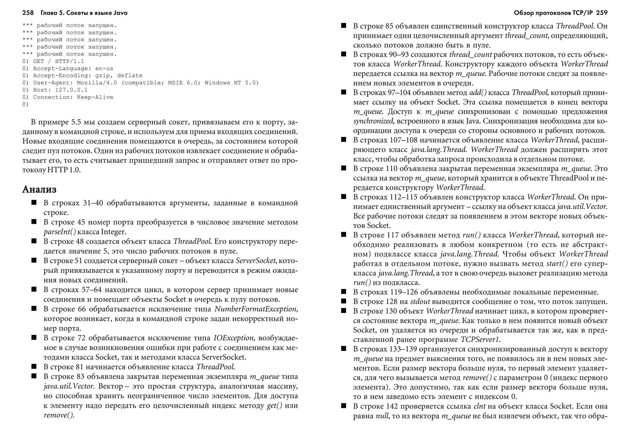 258 Глава 5. Сокеты в языке Java 259
*** ðàáî÷èé ïîòîê çàïóùåí.
*** ðàáî÷èé ïîòîê çàïóùåí.
*** ðàáî÷èé ïîòîê çàïóùåí.
*** ðàáî÷èé ïîòîê çàïóùåí.
*** ðàáî÷èé ïîòîê çàïóùåí.
0) GET / HTTP/1.1
0) Accept-Language: en-us
0) Accept-Encoding: gzip, deflate
0) User-Agent: Mozilla/4.0 (compatible; MSIE 6.0; Windows NT 5.0)
0) Host: 127.0.0.1
0) Connection: Keep-Alive
0)
Â ïðèìåðå 5.5 ìû ñîçäàåì ñåðâåðíûé ñîêåò, ïðèâÿçûâàåì åãî ê ïîðòó, çà-
äàííîìó â êîìàíäíîé ñòðîêå, è èñïîëüçóåì äëÿ ïðèåìà âõîäÿùèõ ñîåäèíåíèé.
Íîâûå âõîäÿùèå ñîåäèíåíèÿ ïîìåùàþòñÿ â î÷åðåäü, çà ñîñòîÿíèåì êîòîðîé
ñëåäèò ïóë ïîòîêîâ. Îäèí èç ðàáî÷èõ ïîòîêîâ èçâëåêàåò ñîåäèíåíèå è îáðàáà-
òûâàåò åãî, òî åñòü ñ÷èòûâàåò ïðèøåäøèé çàïðîñ è îòïðàâëÿåò îòâåò ïî ïðî-
òîêîëó HTTP 1.0.
ÀíàëèçÀíàëèçÀíàëèçÀíàëèçÀíàëèç
Â ñòðîêàõ 31–40 îáðàáàòûâàþòñÿ àðãóìåíòû, çàäàííûå â êîìàíäíîé
ñòðîêå.
Â ñòðîêå 45 íîìåð ïîðòà ïðåîáðàçóåòñÿ â ÷èñëîâîå çíà÷åíèå ìåòîäîì
parseInt() êëàññà Integer.
Â ñòðîêå 48 ñîçäàåòñÿ îáúåêò êëàññà ThreadPool. Åãî êîíñòðóêòîðó ïåðå-
äàåòñÿ çíà÷åíèå 5, ýòî ÷èñëî ðàáî÷èõ ïîòîêîâ â ïóëå.
Â ñòðîêå 51 ñîçäàåòñÿ ñåðâåðíûé ñîêåò – îáúåêò êëàññà ServerSocket, êîòî-
ðûé ïðèâÿçûâàåòñÿ ê óêàçàííîìó ïîðòó è ïåðåâîäèòñÿ â ðåæèì îæèäà-
íèÿ íîâûõ ñîåäèíåíèé.
Â ñòðîêàõ 57–64 íàõîäèòñÿ öèêë, â êîòîðîì ñåðâåð ïðèíèìàåò íîâûå
ñîåäèíåíèÿ è ïîìåùàåò îáúåêòû Socket â î÷åðåäü ê ïóëó ïîòîêîâ.
Â ñòðîêå 66 îáðàáàòûâàåòñÿ èñêëþ÷åíèå òèïà NumberFormatException,
êîòîðîå âîçíèêàåò, êîãäà â êîìàíäíîé ñòðîêå çàäàí íåêîððåêòíûé íî-
ìåð ïîðòà.
Â ñòðîêå 72 îáðàáàòûâàåòñÿ èñêëþ÷åíèå òèïà IOException, âîçáóæäàå-
ìîå â ñëó÷àå âîçíèêíîâåíèÿ îøèáêè ïðè ðàáîòå ñ ñîåäèíåíèåì êàê ìå-
òîäàìè êëàññà Socket, òàê è ìåòîäàìè êëàññà ServerSocket.
Â ñòðîêå 81 íà÷èíàåòñÿ îáúÿâëåíèå êëàññà ThreadPool.
Â ñòðîêå 83 îáúÿâëåíà çàêðûòàÿ ïåðåìåííàÿ ýêçåìïëÿðà m_queue òèïà
java.util.Vector. Âåêòîð – ýòî ïðîñòàÿ ñòðóêòóðà, àíàëîãè÷íàÿ ìàññèâó,
íî ñïîñîáíàÿ õðàíèòü íåîãðàíè÷åííîå ÷èñëî ýëåìåíòîâ. Äëÿ äîñòóïà
ê ýëåìåíòó íàäî ïåðåäàòü åãî öåëî÷èñëåííûé èíäåêñ ìåòîäó get() èëè
remove().
Â ñòðîêå 85 îáúÿâëåí åäèíñòâåííûé êîíñòðóêòîð êëàññà ThreadPool. Îí
ïðèíèìàåò îäèí öåëî÷èñëåííûé àðãóìåíò thread_count, îïðåäåëÿþùèé,
ñêîëüêî ïîòîêîâ äîëæíî áûòü â ïóëå.
Â ñòðîêàõ 90–93 ñîçäàþòñÿ thread_count ðàáî÷èõ ïîòîêîâ, òî åñòü îáúåê-
òîâ êëàññà WorkerThread. Êîíñòðóêòîðó êàæäîãî îáúåêòà WorkerThread
ïåðåäàåòñÿ ññûëêà íà âåêòîð m_queue. Ðàáî÷èå ïîòîêè ñëåäÿò çà ïîÿâëå-
íèåì íîâûõ ýëåìåíòîâ â î÷åðåäè.
Â ñòðîêàõ 97–104 îáúÿâëåí ìåòîä add() êëàññà ThreadPool, êîòîðûé ïðèíè-
ìàåò ññûëêó íà îáúåêò Socket. Ýòà ññûëêà ïîìåùàåòñÿ â êîíåö âåêòîðà
m_queue. Äîñòóï ê m_queue ñèíõðîíèçîâàí ñ ïîìîùüþ ïðåäëîæåíèÿ
synchronized, âñòðîåííîãî â ÿçûê Java. Ñèíõðîíèçàöèÿ íåîáõîäèìà äëÿ êî-
îðäèíàöèè äîñòóïà ê î÷åðåäè ñî ñòîðîíû îñíîâíîãî è ðàáî÷èõ ïîòîêîâ.
Â ñòðîêàõ 107–108 íà÷èíàåòñÿ îáúÿâëåíèå êëàññà WorkerThread, ðàñøè-
ðÿþùåãî êëàññ java.lang.Thread. WorkerThread äîëæåí ðàñøèðÿòü ýòîò
êëàññ, ÷òîáû îáðàáîòêà çàïðîñà ïðîèñõîäèëà â îòäåëüíîì ïîòîêå.
Â ñòðîêå 110 îáúÿâëåíà çàêðûòàÿ ïåðåìåííàÿ ýêçåìïëÿðà m_queue. Ýòî
ññûëêà íà âåêòîð m_queue, êîòîðûé õðàíèòñÿ â îáúåêòå ThreadPool è ïå-
ðåäàåòñÿ êîíñòðóêòîðó WorkerThread.
Â ñòðîêàõ 112–115 îáúÿâëåí êîíñòðóêòîð êëàññà WorkerThread. Îí ïðè-
íèìàåò åäèíñòâåííûé àðãóìåíò – ññûëêó íà îáúåêò êëàññà java.util.Vector.
Âñå ðàáî÷èå ïîòîêè ñëåäÿò çà ïîÿâëåíèåì â ýòîì âåêòîðå íîâûõ îáúåê-
òîâ Socket.
Â ñòðîêå 117 îáúÿâëåí ìåòîä run() êëàññà WorkerThread, êîòîðûé íå-
îáõîäèìî ðåàëèçîâàòü â ëþáîì êîíêðåòíîì (òî åñòü íå àáñòðàêò-
íîì) ïîäêëàññå êëàññà java.lang.Thread. ×òîáû îáúåêò WorkerThread
ðàáîòàë â îòäåëüíîì ïîòîêå, íóæíî âûçâàòü ìåòîä start() åãî ñóïåð-
êëàññà java.lang.Thread, à òîò â ñâîþ î÷åðåäü âûçîâåò ðåàëèçàöèþ ìåòîäà
run() èç ïîäêëàññà.
Â ñòðîêàõ 119–126 îáúÿâëåíû íåîáõîäèìûå ëîêàëüíûå ïåðåìåííûå.
Â ñòðîêå 128 íà stdout âûâîäèòñÿ ñîîáùåíèå î òîì, ÷òî ïîòîê çàïóùåí.
Â ñòðîêå 130 îáúåêò WorkerThread íà÷èíàåò öèêë, â êîòîðîì ïðîâåðÿåò-
ñÿ ñîñòîÿíèå âåêòîðà m_queue. Êàê òîëüêî â íåì ïîÿâèòñÿ íîâûé îáúåêò
Socket, îí óäàëÿåòñÿ èç î÷åðåäè è îáðàáàòûâàåòñÿ òàê æå, êàê â ïðåä-
ñòàâëåííîé ðàíåå ïðîãðàììå TCPServer1.
Â ñòðîêàõ 133–139 îðãàíèçóåòñÿ ñèíõðîíèçèðîâàííûé äîñòóï ê âåêòîðó
m_queue íà ïðåäìåò âûÿñíåíèÿ òîãî, íå ïîÿâèëîñü ëè â íåì íîâûõ ýëå-
ìåíòîâ. Åñëè ðàçìåð âåêòîðà áîëüøå íóëÿ, òî ïåðâûé ýëåìåíò óäàëÿåò-
ñÿ, äëÿ ÷åãî âûçûâàåòñÿ ìåòîä remove() ñ ïàðàìåòðîì 0 (èíäåêñ ïåðâîãî
ýëåìåíòà). Ýòî äîïóñòèìî, òàê êàê åñëè ðàçìåð âåêòîðà áîëüøå íóëÿ,
òî â íåì çàâåäîìî åñòü ýëåìåíò ñ èíäåêñîì 0.
Â ñòðîêå 142 ïðîâåðÿåòñÿ ññûëêà clnt íà îáúåêò êëàññà Socket. Åñëè îíà
ðàâíà null, òî èç âåêòîðà m_queue íå áûë èçâëå÷åí îáúåêò, òàê ÷òî îáðà-
Обзор протоколов ТСР/IP
 