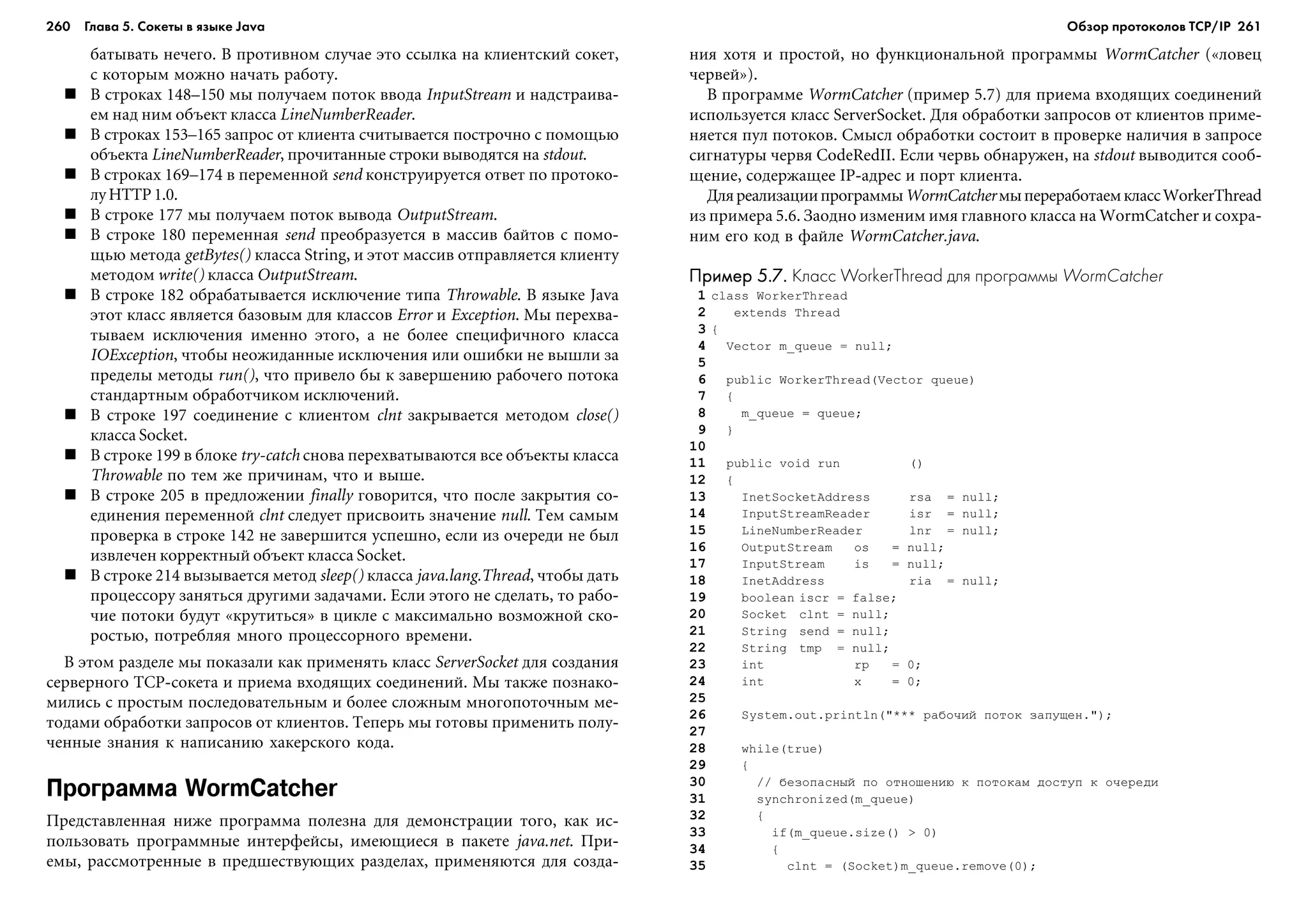 260 Глава 5. Сокеты в языке Java 261
áàòûâàòü íå÷åãî. Â ïðîòèâíîì ñëó÷àå ýòî ññûëêà íà êëèåíòñêèé ñîêåò,
ñ êîòîðûì ìîæíî íà÷àòü ðàáîòó.
Â ñòðîêàõ 148–150 ìû ïîëó÷àåì ïîòîê ââîäà InputStream è íàäñòðàèâà-
åì íàä íèì îáúåêò êëàññà LineNumberReader.
Â ñòðîêàõ 153–165 çàïðîñ îò êëèåíòà ñ÷èòûâàåòñÿ ïîñòðî÷íî ñ ïîìîùüþ
îáúåêòà LineNumberReader, ïðî÷èòàííûå ñòðîêè âûâîäÿòñÿ íà stdout.
Â ñòðîêàõ 169–174 â ïåðåìåííîé send êîíñòðóèðóåòñÿ îòâåò ïî ïðîòîêî-
ëóHTTP1.0.
Â ñòðîêå 177 ìû ïîëó÷àåì ïîòîê âûâîäà OutputStream.
Â ñòðîêå 180 ïåðåìåííàÿ send ïðåîáðàçóåòñÿ â ìàññèâ áàéòîâ ñ ïîìî-
ùüþ ìåòîäà getBytes() êëàññà String, è ýòîò ìàññèâ îòïðàâëÿåòñÿ êëèåíòó
ìåòîäîì write() êëàññà OutputStream.
Â ñòðîêå 182 îáðàáàòûâàåòñÿ èñêëþ÷åíèå òèïà Throwable. Â ÿçûêå Java
ýòîò êëàññ ÿâëÿåòñÿ áàçîâûì äëÿ êëàññîâ Error è Exception. Ìû ïåðåõâà-
òûâàåì èñêëþ÷åíèÿ èìåííî ýòîãî, à íå áîëåå ñïåöèôè÷íîãî êëàññà
IOException, ÷òîáû íåîæèäàííûå èñêëþ÷åíèÿ èëè îøèáêè íå âûøëè çà
ïðåäåëû ìåòîäû run(), ÷òî ïðèâåëî áû ê çàâåðøåíèþ ðàáî÷åãî ïîòîêà
ñòàíäàðòíûì îáðàáîò÷èêîì èñêëþ÷åíèé.
Â ñòðîêå 197 ñîåäèíåíèå ñ êëèåíòîì clnt çàêðûâàåòñÿ ìåòîäîì close()
êëàññà Socket.
Â ñòðîêå 199 â áëîêå try-catch ñíîâà ïåðåõâàòûâàþòñÿ âñå îáúåêòû êëàññà
Throwable ïî òåì æå ïðè÷èíàì, ÷òî è âûøå.
Â ñòðîêå 205 â ïðåäëîæåíèè finally ãîâîðèòñÿ, ÷òî ïîñëå çàêðûòèÿ ñî-
åäèíåíèÿ ïåðåìåííîé clnt ñëåäóåò ïðèñâîèòü çíà÷åíèå null. Òåì ñàìûì
ïðîâåðêà â ñòðîêå 142 íå çàâåðøèòñÿ óñïåøíî, åñëè èç î÷åðåäè íå áûë
èçâëå÷åí êîððåêòíûé îáúåêò êëàññà Socket.
Â ñòðîêå 214 âûçûâàåòñÿ ìåòîä sleep() êëàññà java.lang.Thread, ÷òîáû äàòü
ïðîöåññîðó çàíÿòüñÿ äðóãèìè çàäà÷àìè. Åñëè ýòîãî íå ñäåëàòü, òî ðàáî-
÷èå ïîòîêè áóäóò «êðóòèòüñÿ» â öèêëå ñ ìàêñèìàëüíî âîçìîæíîé ñêî-
ðîñòüþ, ïîòðåáëÿÿ ìíîãî ïðîöåññîðíîãî âðåìåíè.
Â ýòîì ðàçäåëå ìû ïîêàçàëè êàê ïðèìåíÿòü êëàññ ServerSocket äëÿ ñîçäàíèÿ
ñåðâåðíîãî TCP-ñîêåòà è ïðèåìà âõîäÿùèõ ñîåäèíåíèé. Ìû òàêæå ïîçíàêî-
ìèëèñü ñ ïðîñòûì ïîñëåäîâàòåëüíûì è áîëåå ñëîæíûì ìíîãîïîòî÷íûì ìå-
òîäàìè îáðàáîòêè çàïðîñîâ îò êëèåíòîâ. Òåïåðü ìû ãîòîâû ïðèìåíèòü ïîëó-
÷åííûå çíàíèÿ ê íàïèñàíèþ õàêåðñêîãî êîäà.
Программа WormCatcher
Ïðåäñòàâëåííàÿ íèæå ïðîãðàììà ïîëåçíà äëÿ äåìîíñòðàöèè òîãî, êàê èñ-
ïîëüçîâàòü ïðîãðàììíûå èíòåðôåéñû, èìåþùèåñÿ â ïàêåòå java.net. Ïðè-
åìû, ðàññìîòðåííûå â ïðåäøåñòâóþùèõ ðàçäåëàõ, ïðèìåíÿþòñÿ äëÿ ñîçäà-
íèÿ õîòÿ è ïðîñòîé, íî ôóíêöèîíàëüíîé ïðîãðàììû WormCatcher («ëîâåö
÷åðâåé»).
Â ïðîãðàììå WormCatcher (ïðèìåð 5.7) äëÿ ïðèåìà âõîäÿùèõ ñîåäèíåíèé
èñïîëüçóåòñÿ êëàññ ServerSocket. Äëÿ îáðàáîòêè çàïðîñîâ îò êëèåíòîâ ïðèìå-
íÿåòñÿ ïóë ïîòîêîâ. Ñìûñë îáðàáîòêè ñîñòîèò â ïðîâåðêå íàëè÷èÿ â çàïðîñå
ñèãíàòóðû ÷åðâÿ CodeRedII. Åñëè ÷åðâü îáíàðóæåí, íà stdout âûâîäèòñÿ ñîîá-
ùåíèå, ñîäåðæàùåå IP-àäðåñ è ïîðò êëèåíòà.
ÄëÿðåàëèçàöèèïðîãðàììûWormCatcherìûïåðåðàáîòàåìêëàññWorkerThread
èç ïðèìåðà 5.6. Çàîäíî èçìåíèì èìÿ ãëàâíîãî êëàññà íà WormCatcher è ñîõðà-
íèì åãî êîä â ôàéëå WormCatcher.java.
Пример 5.7.Пример 5.7.Пример 5.7.Пример 5.7.Пример 5.7. Класс WorkerThread для программы WormCatcher
1 class WorkerThread
2 extends Thread
3 {
4 Vector m_queue = null;
5
6 public WorkerThread(Vector queue)
7 {
8 m_queue = queue;
9 }
10
11 public void run ()
12 {
13 InetSocketAddress rsa = null;
14 InputStreamReader isr = null;
15 LineNumberReader lnr = null;
16 OutputStream os = null;
17 InputStream is = null;
18 InetAddress ria = null;
19 boolean iscr = false;
20 Socket clnt = null;
21 String send = null;
22 String tmp = null;
23 int rp = 0;
24 int x = 0;
25
26 System.out.println("*** ðàáî÷èé ïîòîê çàïóùåí.");
27
28 while(true)
29 {
30 // áåçîïàñíûé ïî îòíîøåíèþ ê ïîòîêàì äîñòóï ê î÷åðåäè
31 synchronized(m_queue)
32 {
33 if(m_queue.size() > 0)
34 {
35 clnt = (Socket)m_queue.remove(0);
Обзор протоколов ТСР/IP
 