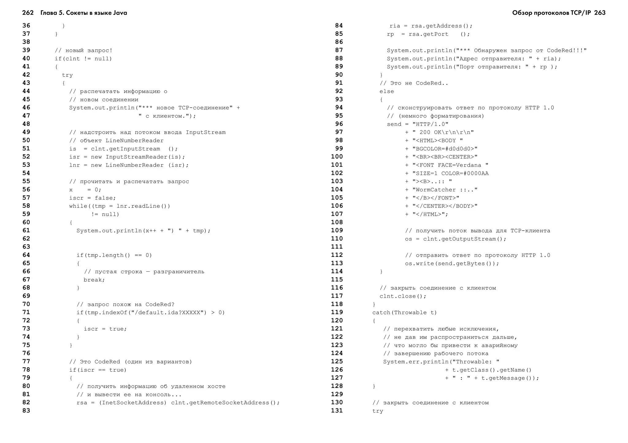 262 Глава 5. Сокеты в языке Java 263
36 }
37 }
38
39 // íîâûé çàïðîñ!
40 if(clnt != null)
41 {
42 try
43 {
44 // ðàñïå÷àòàòü èíôîðìàöèþ î
45 // íîâîì ñîåäèíåíèè
46 System.out.println("*** íîâîå TCP-ñîåäèíåíèå" +
47 " ñ êëèåíòîì.");
48
49 // íàäñòðîèòü íàä ïîòîêîì ââîäà InputStream
50 // îáúåêò LineNumberReader
51 is = clnt.getInputStream ();
52 isr = new InputStreamReader(is);
53 lnr = new LineNumberReader (isr);
54
55 // ïðî÷èòàòü è ðàñïå÷àòàòü çàïðîñ
56 x = 0;
57 iscr = false;
58 while((tmp = lnr.readLine())
59 != null)
60 {
61 System.out.println(x++ + ") " + tmp);
62
63
64 if(tmp.length() == 0)
65 {
66 // ïóñòàÿ ñòðîêà – ðàçãðàíè÷èòåëü
67 break;
68 }
69
70 // çàïðîñ ïîõîæ íà CodeRed?
71 if(tmp.indexOf("/default.ida?XXXXX") > 0)
72 {
73 iscr = true;
74 }
75 }
76
77 // Ýòî CodeRed (îäèí èç âàðèàíòîâ)
78 if(iscr == true)
79 {
80 // ïîëó÷èòü èíôîðìàöèþ îá óäàëåííîì õîñòå
81 // è âûâåñòè åå íà êîíñîëü...
82 rsa = (InetSocketAddress) clnt.getRemoteSocketAddress();
83
84 ria = rsa.getAddress();
85 rp = rsa.getPort ();
86
87 System.out.println("*** Îáíàðóæåí çàïðîñ îò CodeRed!!!"
88 System.out.println("Àäðåñ îòïðàâèòåëÿ: " + ria);
89 System.out.println("Ïîðò îòïðàâèòåëÿ: " + rp );
90 }
91 // Ýòî íå CodeRed..
92 else
93 {
94 // ñêîíñòðóèðîâàòü îòâåò ïî ïðîòîêîëó HTTP 1.0
95 // (íåìíîãî ôîðìàòèðîâàíèÿ)
96 send = "HTTP/1.0"
97 + " 200 OKrnrn"
98 + "<HTML><BODY "
99 + "BGCOLOR=#d0d0d0>"
100 + "<BR><BR><CENTER>"
101 + "<FONT FACE=Verdana "
102 + "SIZE=1 COLOR=#0000AA
103 + "><B>..:: "
104 + "WormCatcher ::.."
105 + "</B></FONT>"
106 + "</CENTER></BODY>"
107 + "</HTML>";
108
109 // ïîëó÷èòü ïîòîê âûâîäà äëÿ TCP-êëèåíòà
110 os = clnt.getOutputStream();
111
112 // îòïðàâèòü îòâåò ïî ïðîòîêîëó HTTP 1.0
113 os.write(send.getBytes());
114 }
115
116 // çàêðûòü ñîåäèíåíèå ñ êëèåíòîì
117 clnt.close();
118 }
119 catch(Throwable t)
120 {
121 // ïåðåõâàòèòü ëþáûå èñêëþ÷åíèÿ,
122 // íå äàâ èì ðàñïðîñòðàíèòüñÿ äàëüøå,
123 // ÷òî ìîãëî áû ïðèâåñòè ê àâàðèéíîìó
124 // çàâåðøåíèþ ðàáî÷åãî ïîòîêà
125 System.err.println("Throwable: "
126 + t.getClass().getName()
127 + " : " + t.getMessage());
128 }
129
130 // çàêðûòü ñîåäèíåíèå ñ êëèåíòîì
131 try
Обзор протоколов ТСР/IP
 