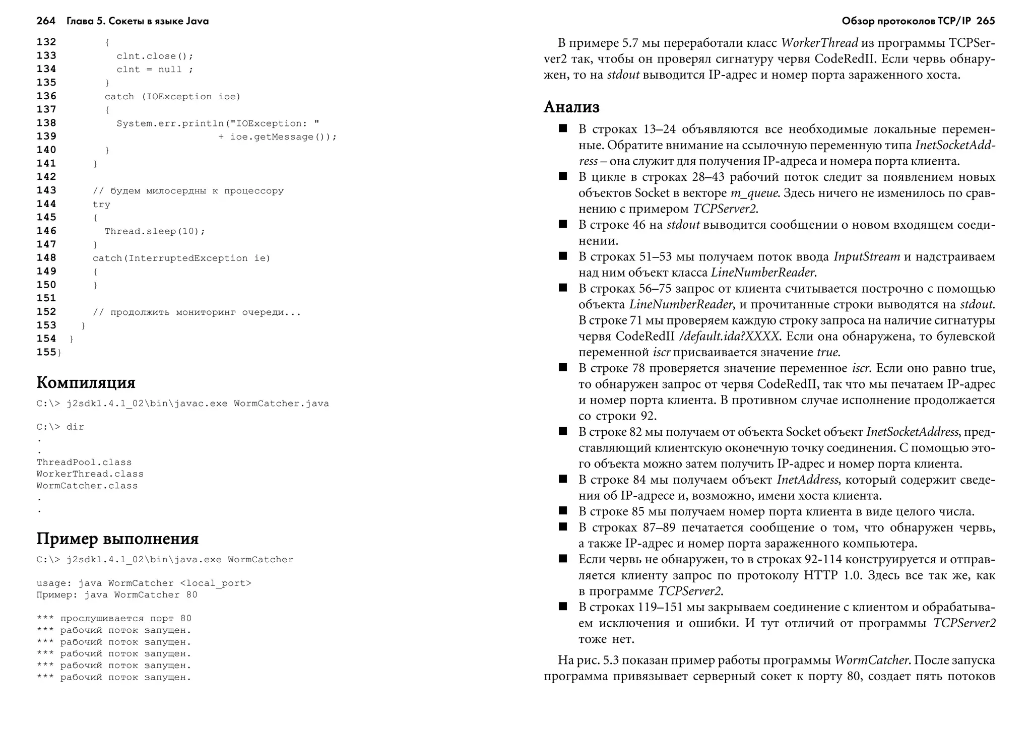 264 Глава 5. Сокеты в языке Java 265
132 {
133 clnt.close();
134 clnt = null ;
135 }
136 catch (IOException ioe)
137 {
138 System.err.println("IOException: "
139 + ioe.getMessage());
140 }
141 }
142
143 // áóäåì ìèëîñåðäíû ê ïðîöåññîðó
144 try
145 {
146 Thread.sleep(10);
147 }
148 catch(InterruptedException ie)
149 {
150 }
151
152 // ïðîäîëæèòü ìîíèòîðèíã î÷åðåäè...
153 }
154 }
155}
ÊîìïèëÿöèÿÊîìïèëÿöèÿÊîìïèëÿöèÿÊîìïèëÿöèÿÊîìïèëÿöèÿ
C:> j2sdk1.4.1_02binjavac.exe WormCatcher.java
C:> dir
.
.
ThreadPool.class
WorkerThread.class
WormCatcher.class
.
.
Ïðèìåð âûïîëíåíèÿÏðèìåð âûïîëíåíèÿÏðèìåð âûïîëíåíèÿÏðèìåð âûïîëíåíèÿÏðèìåð âûïîëíåíèÿ
C:> j2sdk1.4.1_02binjava.exe WormCatcher
usage: java WormCatcher <local_port>
Ïðèìåð: java WormCatcher 80
*** ïðîñëóøèâàåòñÿ ïîðò 80
*** ðàáî÷èé ïîòîê çàïóùåí.
*** ðàáî÷èé ïîòîê çàïóùåí.
*** ðàáî÷èé ïîòîê çàïóùåí.
*** ðàáî÷èé ïîòîê çàïóùåí.
*** ðàáî÷èé ïîòîê çàïóùåí.
Â ïðèìåðå 5.7 ìû ïåðåðàáîòàëè êëàññ WorkerThread èç ïðîãðàììû TCPSer-
ver2 òàê, ÷òîáû îí ïðîâåðÿë ñèãíàòóðó ÷åðâÿ CodeRedII. Åñëè ÷åðâü îáíàðó-
æåí, òî íà stdout âûâîäèòñÿ IP-àäðåñ è íîìåð ïîðòà çàðàæåííîãî õîñòà.
ÀíàëèçÀíàëèçÀíàëèçÀíàëèçÀíàëèç
Â ñòðîêàõ 13–24 îáúÿâëÿþòñÿ âñå íåîáõîäèìûå ëîêàëüíûå ïåðåìåí-
íûå. Îáðàòèòå âíèìàíèå íà ññûëî÷íóþ ïåðåìåííóþ òèïà InetSocketAdd-
ress – îíà ñëóæèò äëÿ ïîëó÷åíèÿ IP-àäðåñà è íîìåðà ïîðòà êëèåíòà.
Â öèêëå â ñòðîêàõ 28–43 ðàáî÷èé ïîòîê ñëåäèò çà ïîÿâëåíèåì íîâûõ
îáúåêòîâ Socket â âåêòîðå m_queue. Çäåñü íè÷åãî íå èçìåíèëîñü ïî ñðàâ-
íåíèþ ñ ïðèìåðîì TCPServer2.
Â ñòðîêå 46 íà stdout âûâîäèòñÿ ñîîáùåíèè î íîâîì âõîäÿùåì ñîåäè-
íåíèè.
Â ñòðîêàõ 51–53 ìû ïîëó÷àåì ïîòîê ââîäà InputStream è íàäñòðàèâàåì
íàä íèì îáúåêò êëàññà LineNumberReader.
Â ñòðîêàõ 56–75 çàïðîñ îò êëèåíòà ñ÷èòûâàåòñÿ ïîñòðî÷íî ñ ïîìîùüþ
îáúåêòà LineNumberReader, è ïðî÷èòàííûå ñòðîêè âûâîäÿòñÿ íà stdout.
Â ñòðîêå 71 ìû ïðîâåðÿåì êàæäóþ ñòðîêó çàïðîñà íà íàëè÷èå ñèãíàòóðû
÷åðâÿ CodeRedII /default.ida?XXXX. Åñëè îíà îáíàðóæåíà, òî áóëåâñêîé
ïåðåìåííîé iscr ïðèñâàèâàåòñÿ çíà÷åíèå true.
Â ñòðîêå 78 ïðîâåðÿåòñÿ çíà÷åíèå ïåðåìåííîå iscr. Åñëè îíî ðàâíî true,
òî îáíàðóæåí çàïðîñ îò ÷åðâÿ CodeRedII, òàê ÷òî ìû ïå÷àòàåì IP-àäðåñ
è íîìåð ïîðòà êëèåíòà. Â ïðîòèâíîì ñëó÷àå èñïîëíåíèå ïðîäîëæàåòñÿ
ñî ñòðîêè 92.
Â ñòðîêå 82 ìû ïîëó÷àåì îò îáúåêòà Socket îáúåêò InetSocketAddress, ïðåä-
ñòàâëÿþùèé êëèåíòñêóþ îêîíå÷íóþ òî÷êó ñîåäèíåíèÿ. Ñ ïîìîùüþ ýòî-
ãî îáúåêòà ìîæíî çàòåì ïîëó÷èòü IP-àäðåñ è íîìåð ïîðòà êëèåíòà.
Â ñòðîêå 84 ìû ïîëó÷àåì îáúåêò InetAddress, êîòîðûé ñîäåðæèò ñâåäå-
íèÿ îá IP-àäðåñå è, âîçìîæíî, èìåíè õîñòà êëèåíòà.
Â ñòðîêå 85 ìû ïîëó÷àåì íîìåð ïîðòà êëèåíòà â âèäå öåëîãî ÷èñëà.
Â ñòðîêàõ 87–89 ïå÷àòàåòñÿ ñîîáùåíèå î òîì, ÷òî îáíàðóæåí ÷åðâü,
à òàêæå IP-àäðåñ è íîìåð ïîðòà çàðàæåííîãî êîìïüþòåðà.
Åñëè ÷åðâü íå îáíàðóæåí, òî â ñòðîêàõ 92-114 êîíñòðóèðóåòñÿ è îòïðàâ-
ëÿåòñÿ êëèåíòó çàïðîñ ïî ïðîòîêîëó HTTP 1.0. Çäåñü âñå òàê æå, êàê
â ïðîãðàììå TCPServer2.
Â ñòðîêàõ 119–151 ìû çàêðûâàåì ñîåäèíåíèå ñ êëèåíòîì è îáðàáàòûâà-
åì èñêëþ÷åíèÿ è îøèáêè. È òóò îòëè÷èé îò ïðîãðàììû TCPServer2
òîæå íåò.
Íà ðèñ. 5.3 ïîêàçàí ïðèìåð ðàáîòû ïðîãðàììû WormCatcher. Ïîñëå çàïóñêà
ïðîãðàììà ïðèâÿçûâàåò ñåðâåðíûé ñîêåò ê ïîðòó 80, ñîçäàåò ïÿòü ïîòîêîâ
Обзор протоколов ТСР/IP
 