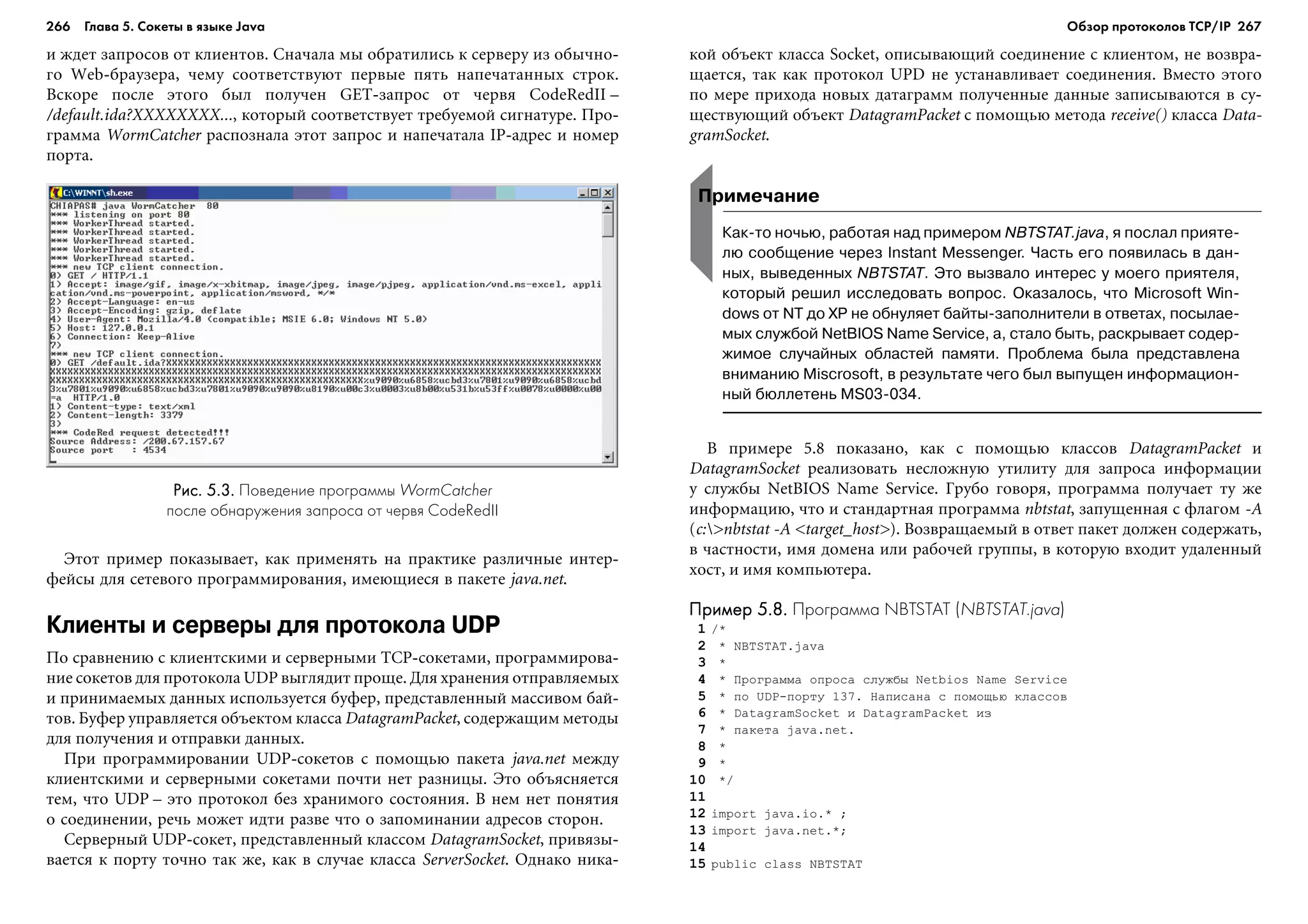 266 Глава 5. Сокеты в языке Java 267
è æäåò çàïðîñîâ îò êëèåíòîâ. Ñíà÷àëà ìû îáðàòèëèñü ê ñåðâåðó èç îáû÷íî-
ãî Web-áðàóçåðà, ÷åìó ñîîòâåòñòâóþò ïåðâûå ïÿòü íàïå÷àòàííûõ ñòðîê.
Âñêîðå ïîñëå ýòîãî áûë ïîëó÷åí GET-çàïðîñ îò ÷åðâÿ CodeRedII –
/default.ida?XXXXXXXX..., êîòîðûé ñîîòâåòñòâóåò òðåáóåìîé ñèãíàòóðå. Ïðî-
ãðàììà WormCatcher ðàñïîçíàëà ýòîò çàïðîñ è íàïå÷àòàëà IP-àäðåñ è íîìåð
ïîðòà.
êîé îáúåêò êëàññà Socket, îïèñûâàþùèé ñîåäèíåíèå ñ êëèåíòîì, íå âîçâðà-
ùàåòñÿ, òàê êàê ïðîòîêîë UPD íå óñòàíàâëèâàåò ñîåäèíåíèÿ. Âìåñòî ýòîãî
ïî ìåðå ïðèõîäà íîâûõ äàòàãðàìì ïîëó÷åííûå äàííûå çàïèñûâàþòñÿ â ñó-
ùåñòâóþùèé îáúåêò DatagramPacket ñ ïîìîùüþ ìåòîäà receive() êëàññà Data-
gramSocket.
Рис. 5.3.Рис. 5.3.Рис. 5.3.Рис. 5.3.Рис. 5.3. Поведение программы WormCatcher
после обнаружения запроса от червя CodeRedII
Ýòîò ïðèìåð ïîêàçûâàåò, êàê ïðèìåíÿòü íà ïðàêòèêå ðàçëè÷íûå èíòåð-
ôåéñû äëÿ ñåòåâîãî ïðîãðàììèðîâàíèÿ, èìåþùèåñÿ â ïàêåòå java.net.
Клиенты и серверы для протокола UDP
Ïî ñðàâíåíèþ ñ êëèåíòñêèìè è ñåðâåðíûìè TCP-ñîêåòàìè, ïðîãðàììèðîâà-
íèå ñîêåòîâ äëÿ ïðîòîêîëà UDP âûãëÿäèò ïðîùå. Äëÿ õðàíåíèÿ îòïðàâëÿåìûõ
è ïðèíèìàåìûõ äàííûõ èñïîëüçóåòñÿ áóôåð, ïðåäñòàâëåííûé ìàññèâîì áàé-
òîâ. Áóôåð óïðàâëÿåòñÿ îáúåêòîì êëàññà DatagramPacket, ñîäåðæàùèì ìåòîäû
äëÿ ïîëó÷åíèÿ è îòïðàâêè äàííûõ.
Ïðè ïðîãðàììèðîâàíèè UDP-ñîêåòîâ ñ ïîìîùüþ ïàêåòà java.net ìåæäó
êëèåíòñêèìè è ñåðâåðíûìè ñîêåòàìè ïî÷òè íåò ðàçíèöû. Ýòî îáúÿñíÿåòñÿ
òåì, ÷òî UDP – ýòî ïðîòîêîë áåç õðàíèìîãî ñîñòîÿíèÿ. Â íåì íåò ïîíÿòèÿ
î ñîåäèíåíèè, ðå÷ü ìîæåò èäòè ðàçâå ÷òî î çàïîìèíàíèè àäðåñîâ ñòîðîí.
Ñåðâåðíûé UDP-ñîêåò, ïðåäñòàâëåííûé êëàññîì DatagramSocket, ïðèâÿçû-
âàåòñÿ ê ïîðòó òî÷íî òàê æå, êàê â ñëó÷àå êëàññà ServerSocket. Îäíàêî íèêà-
Примечание
Как то ночью, работая над примером NBTSTAT.java, я послал прияте
лю сообщение через Instant Messenger. Часть его появилась в дан
ных, выведенных NBTSTAT. Это вызвало интерес у моего приятеля,
который решил исследовать вопрос. Оказалось, что Microsoft Win
dows от NT до XP не обнуляет байты заполнители в ответах, посылае
мых службой NetBIOS Name Service, а, стало быть, раскрывает содер
жимое случайных областей памяти. Проблема была представлена
вниманию Miscrosoft, в результате чего был выпущен информацион
ный бюллетень MS03 034.
Â ïðèìåðå 5.8 ïîêàçàíî, êàê ñ ïîìîùüþ êëàññîâ DatagramPacket è
DatagramSocket ðåàëèçîâàòü íåñëîæíóþ óòèëèòó äëÿ çàïðîñà èíôîðìàöèè
ó ñëóæáû NetBIOS Name Service. Ãðóáî ãîâîðÿ, ïðîãðàììà ïîëó÷àåò òó æå
èíôîðìàöèþ, ÷òî è ñòàíäàðòíàÿ ïðîãðàììà nbtstat, çàïóùåííàÿ ñ ôëàãîì -A
(c:>nbtstat -A <target_host>). Âîçâðàùàåìûé â îòâåò ïàêåò äîëæåí ñîäåðæàòü,
â ÷àñòíîñòè, èìÿ äîìåíà èëè ðàáî÷åé ãðóïïû, â êîòîðóþ âõîäèò óäàëåííûé
õîñò, è èìÿ êîìïüþòåðà.
Пример 5.8.Пример 5.8.Пример 5.8.Пример 5.8.Пример 5.8. Программа NBTSTAT (NBTSTAT.java)
1 /*
2 * NBTSTAT.java
3 *
4 * Ïðîãðàììà îïðîñà ñëóæáû Netbios Name Service
5 * ïî UDP-ïîðòó 137. Íàïèñàíà ñ ïîìîùüþ êëàññîâ
6 * DatagramSocket è DatagramPacket èç
7 * ïàêåòà java.net.
8 *
9 *
10 */
11
12 import java.io.* ;
13 import java.net.*;
14
15 public class NBTSTAT
Обзор протоколов ТСР/IP
 