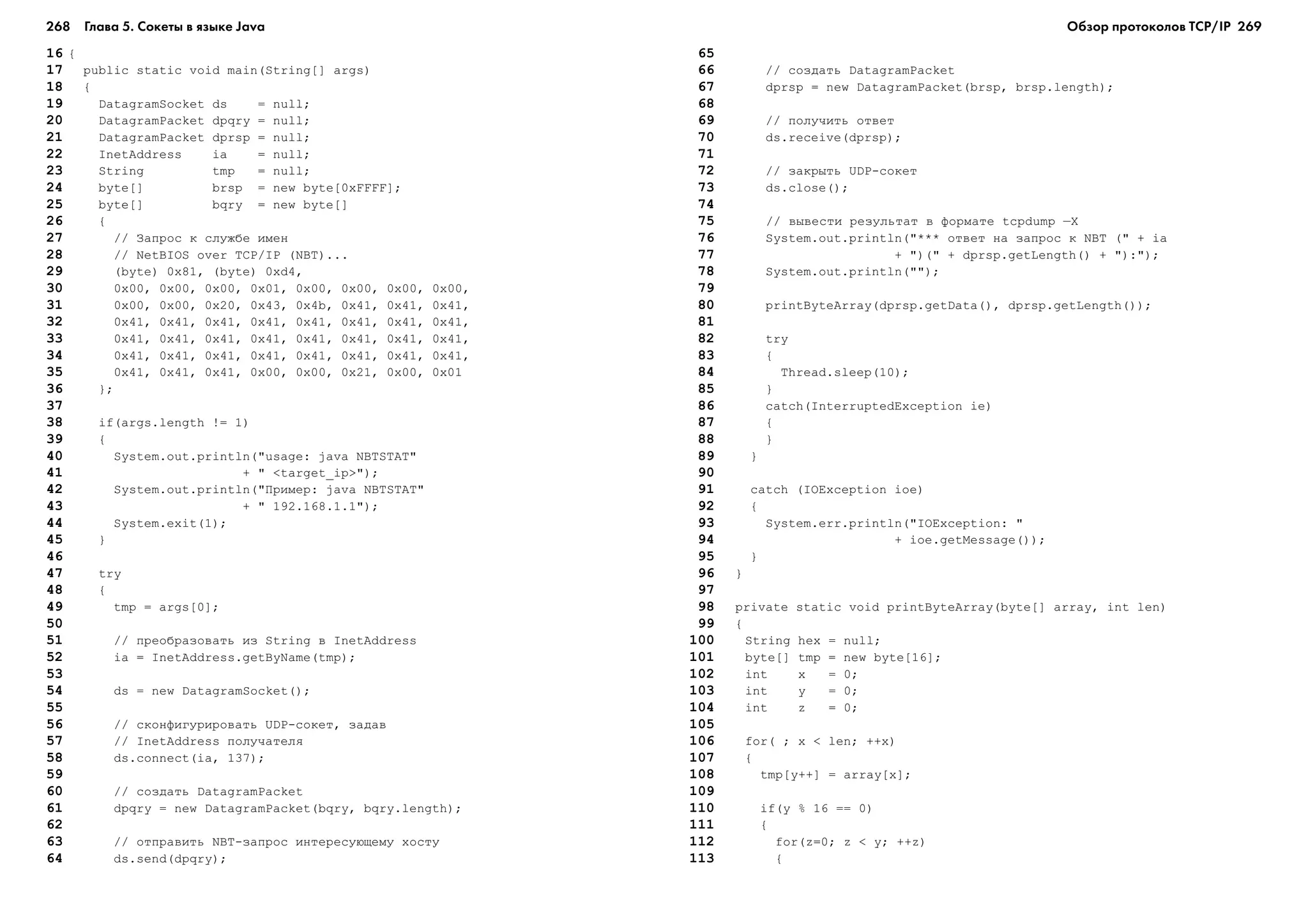 268 Глава 5. Сокеты в языке Java 269
16 {
17 public static void main(String[] args)
18 {
19 DatagramSocket ds = null;
20 DatagramPacket dpqry = null;
21 DatagramPacket dprsp = null;
22 InetAddress ia = null;
23 String tmp = null;
24 byte[] brsp = new byte[0xFFFF];
25 byte[] bqry = new byte[]
26 {
27 // Çàïðîñ ê ñëóæáå èìåí
28 // NetBIOS over TCP/IP (NBT)...
29 (byte) 0x81, (byte) 0xd4,
30 0x00, 0x00, 0x00, 0x01, 0x00, 0x00, 0x00, 0x00,
31 0x00, 0x00, 0x20, 0x43, 0x4b, 0x41, 0x41, 0x41,
32 0x41, 0x41, 0x41, 0x41, 0x41, 0x41, 0x41, 0x41,
33 0x41, 0x41, 0x41, 0x41, 0x41, 0x41, 0x41, 0x41,
34 0x41, 0x41, 0x41, 0x41, 0x41, 0x41, 0x41, 0x41,
35 0x41, 0x41, 0x41, 0x00, 0x00, 0x21, 0x00, 0x01
36 };
37
38 if(args.length != 1)
39 {
40 System.out.println("usage: java NBTSTAT"
41 + " <target_ip>");
42 System.out.println("Ïðèìåð: java NBTSTAT"
43 + " 192.168.1.1");
44 System.exit(1);
45 }
46
47 try
48 {
49 tmp = args[0];
50
51 // ïðåîáðàçîâàòü èç String â InetAddress
52 ia = InetAddress.getByName(tmp);
53
54 ds = new DatagramSocket();
55
56 // ñêîíôèãóðèðîâàòü UDP-ñîêåò, çàäàâ
57 // InetAddress ïîëó÷àòåëÿ
58 ds.connect(ia, 137);
59
60 // ñîçäàòü DatagramPacket
61 dpqry = new DatagramPacket(bqry, bqry.length);
62
63 // îòïðàâèòü NBT-çàïðîñ èíòåðåñóþùåìó õîñòó
64 ds.send(dpqry);
65
66 // ñîçäàòü DatagramPacket
67 dprsp = new DatagramPacket(brsp, brsp.length);
68
69 // ïîëó÷èòü îòâåò
70 ds.receive(dprsp);
71
72 // çàêðûòü UDP-ñîêåò
73 ds.close();
74
75 // âûâåñòè ðåçóëüòàò â ôîðìàòå tcpdump –X
76 System.out.println("*** îòâåò íà çàïðîñ ê NBT (" + ia
77 + ")(" + dprsp.getLength() + "):");
78 System.out.println("");
79
80 printByteArray(dprsp.getData(), dprsp.getLength());
81
82 try
83 {
84 Thread.sleep(10);
85 }
86 catch(InterruptedException ie)
87 {
88 }
89 }
90
91 catch (IOException ioe)
92 {
93 System.err.println("IOException: "
94 + ioe.getMessage());
95 }
96 }
97
98 private static void printByteArray(byte[] array, int len)
99 {
100 String hex = null;
101 byte[] tmp = new byte[16];
102 int x = 0;
103 int y = 0;
104 int z = 0;
105
106 for( ; x < len; ++x)
107 {
108 tmp[y++] = array[x];
109
110 if(y % 16 == 0)
111 {
112 for(z=0; z < y; ++z)
113 {
Обзор протоколов ТСР/IP
 