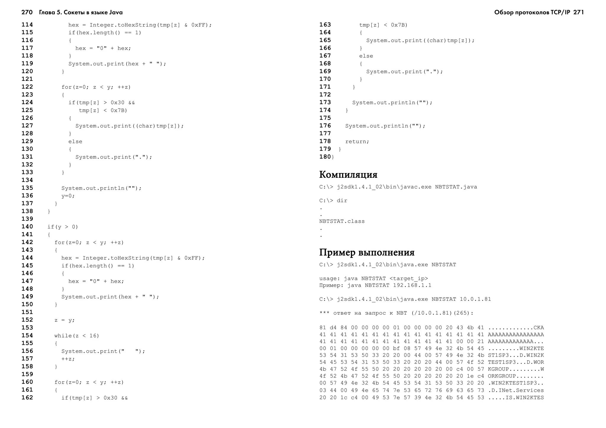 270 Глава 5. Сокеты в языке Java 271
114 hex = Integer.toHexString(tmp[z] & 0xFF);
115 if(hex.length() == 1)
116 {
117 hex = "0" + hex;
118 }
119 System.out.print(hex + " ");
120 }
121
122 for(z=0; z < y; ++z)
123 {
124 if(tmp[z] > 0x30 &&
125 tmp[z] < 0x7B)
126 {
127 System.out.print((char)tmp[z]);
128 }
129 else
130 {
131 System.out.print(".");
132 }
133 }
134
135 System.out.println("");
136 y=0;
137 }
138 }
139
140 if(y > 0)
141 {
142 for(z=0; z < y; ++z)
143 {
144 hex = Integer.toHexString(tmp[z] & 0xFF);
145 if(hex.length() == 1)
146 {
147 hex = "0" + hex;
148 }
149 System.out.print(hex + " ");
150 }
151
152 z = y;
153
154 while(z < 16)
155 {
156 System.out.print(" ");
157 ++z;
158 }
159
160 for(z=0; z < y; ++z)
161 {
162 if(tmp[z] > 0x30 &&
163 tmp[z] < 0x7B)
164 {
165 System.out.print((char)tmp[z]);
166 }
167 else
168 {
169 System.out.print(".");
170 }
171 }
172
173 System.out.println("");
174 }
175
176 System.out.println("");
177
178 return;
179 }
180}
ÊîìïèëÿöèÿÊîìïèëÿöèÿÊîìïèëÿöèÿÊîìïèëÿöèÿÊîìïèëÿöèÿ
C:> j2sdk1.4.1_02binjavac.exe NBTSTAT.java
C:> dir
.
.
NBTSTAT.class
.
.
Ïðèìåð âûïîëíåíèÿÏðèìåð âûïîëíåíèÿÏðèìåð âûïîëíåíèÿÏðèìåð âûïîëíåíèÿÏðèìåð âûïîëíåíèÿ
C:> j2sdk1.4.1_02binjava.exe NBTSTAT
usage: java NBTSTAT <target_ip>
Ïðèìåð: java NBTSTAT 192.168.1.1
C:> j2sdk1.4.1_02binjava.exe NBTSTAT 10.0.1.81
*** îòâåò íà çàïðîñ ê NBT (/10.0.1.81)(265):
81 d4 84 00 00 00 00 01 00 00 00 00 20 43 4b 41 .............CKA
41 41 41 41 41 41 41 41 41 41 41 41 41 41 41 41 AAAAAAAAAAAAAAAA
41 41 41 41 41 41 41 41 41 41 41 41 41 00 00 21 AAAAAAAAAAAAA...
00 01 00 00 00 00 00 bf 08 57 49 4e 32 4b 54 45 .........WIN2KTE
53 54 31 53 50 33 20 20 00 44 00 57 49 4e 32 4b ST1SP3...D.WIN2K
54 45 53 54 31 53 50 33 20 20 20 44 00 57 4f 52 TEST1SP3...D.WOR
4b 47 52 4f 55 50 20 20 20 20 20 20 00 c4 00 57 KGROUP.........W
4f 52 4b 47 52 4f 55 50 20 20 20 20 20 20 1e c4 ORKGROUP........
00 57 49 4e 32 4b 54 45 53 54 31 53 50 33 20 20 .WIN2KTEST1SP3..
03 44 00 49 4e 65 74 7e 53 65 72 76 69 63 65 73 .D.INet.Services
20 20 1c c4 00 49 53 7e 57 39 4e 32 4b 54 45 53 .....IS.WIN2KTES
Обзор протоколов ТСР/IP
 