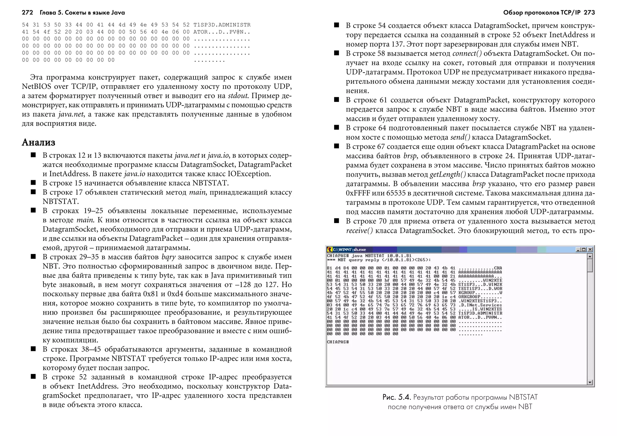 272 Глава 5. Сокеты в языке Java 273
54 31 53 50 33 44 00 41 44 4d 49 4e 49 53 54 52 T1SP3D.ADMINISTR
41 54 4f 52 20 20 03 44 00 00 50 56 40 4e 06 00 ATOR...D..PV@N..
00 00 00 00 00 00 00 00 00 00 00 00 00 00 00 00 ................
00 00 00 00 00 00 00 00 00 00 00 00 00 00 00 00 ................
00 00 00 00 00 00 00 00 00 00 00 00 00 00 00 00 ................
00 00 00 00 00 00 00 00 00 .........
Ýòà ïðîãðàììà êîíñòðóèðóåò ïàêåò, ñîäåðæàùèé çàïðîñ ê ñëóæáå èìåí
NetBIOS over TCP/IP, îòïðàâëÿåò åãî óäàëåííîìó õîñòó ïî ïðîòîêîëó UDP,
à çàòåì ôîðìàòèðóåò ïîëó÷åííûé îòâåò è âûâîäèò åãî íà stdout. Ïðèìåð äå-
ìîíñòðèðóåò, êàê îòïðàâëÿòü è ïðèíèìàòü UDP-äàòàãðàììû ñ ïîìîùüþ ñðåäñòâ
èç ïàêåòà java.net, à òàêæå êàê ïðåäñòàâëÿòü ïîëó÷åííûå äàííûå â óäîáíîì
äëÿ âîñïðèÿòèÿ âèäå.
ÀíàëèçÀíàëèçÀíàëèçÀíàëèçÀíàëèç
Â ñòðîêàõ 12 è 13 âêëþ÷àþòñÿ ïàêåòû java.net è java.io, â êîòîðûõ ñîäåð-
æàòñÿ íåîáõîäèìûå ïðîãðàììå êëàññû DatagramSocket, DatagramPacket
è InetAddress. Â ïàêåòå java.io íàõîäèòñÿ òàêæå êëàññ IOException.
Â ñòðîêå 15 íà÷èíàåòñÿ îáúÿâëåíèå êëàññà NBTSTAT.
Â ñòðîêå 17 îáúÿâëåí ñòàòè÷åñêèé ìåòîä main, ïðèíàäëåæàùèé êëàññó
NBTSTAT.
Â ñòðîêàõ 19–25 îáúÿâëåíû ëîêàëüíûå ïåðåìåííûå, èñïîëüçóåìûå
â ìåòîäå main. Ê íèì îòíîñèòñÿ â ÷àñòíîñòè ññûëêà íà îáúåêò êëàññà
DatagramSocket, íåîáõîäèìîãî äëÿ îòïðàâêè è ïðèåìà UDP-äàòàãðàìì,
è äâå ññûëêè íà îáúåêòû DatagramPacket – îäèí äëÿ õðàíåíèÿ îòïðàâëÿ-
åìîé, äðóãîé – ïðèíèìàåìîé äàòàãðàììû.
Â ñòðîêàõ 29–35 â ìàññèâ áàéòîâ bqry çàíîñèòñÿ çàïðîñ ê ñëóæáå èìåí
NBT. Ýòî ïîëíîñòüþ ñôîðìèðîâàííûé çàïðîñ â äâîè÷íîì âèäå. Ïåð-
âûå äâà áàéòà ïðèâåäåíû ê òèïó byte, òàê êàê â Java ïðèìèòèâíûé òèï
byte çíàêîâûé, â íåì ìîãóò ñîõðàíÿòüñÿ çíà÷åíèÿ îò –128 äî 127. Íî
ïîñêîëüêó ïåðâûå äâà áàéòà 0x81 è 0xd4 áîëüøå ìàêñèìàëüíîãî çíà÷å-
íèÿ, êîòîðîå ìîæíî ñîõðàíèòü â òèïå byte, òî êîìïèëÿòîð ïî óìîë÷à-
íèþ ïðîèçâåë áû ðàñøèðÿþùåå ïðåîáðàçîâàíèå, è ðåçóëüòèðóþùåå
çíà÷åíèå íåëüçÿ áûëî áû ñîõðàíèòü â áàéòîâîì ìàññèâå. ßâíîå ïðèâå-
äåíèå òèïà ïðåäîòâðàùàåò òàêîå ïðåîáðàçîâàíèå è âìåñòå ñ íèì îøèá-
êó êîìïèëÿöèè.
Â ñòðîêàõ 38–45 îáðàáàòûâàþòñÿ àðãóìåíòû, çàäàííûå â êîìàíäíîé
ñòðîêå. Ïðîãðàììå NBTSTAT òðåáóåòñÿ òîëüêî IP-àäðåñ èëè èìÿ õîñòà,
êîòîðîìó áóäåò ïîñëàí çàïðîñ.
Â ñòðîêå 52 çàäàííûé â êîìàíäíîé ñòðîêå IP-àäðåñ ïðåîáðàçóåòñÿ
â îáúåêò InetAddress. Ýòî íåîáõîäèìî, ïîñêîëüêó êîíñòðóêòîð Data-
gramSocket ïðåäïîëàãàåò, ÷òî IP-àäðåñ óäàëåííîãî õîñòà ïðåäñòàâëåí
â âèäå îáúåêòà ýòîãî êëàññà.
Â ñòðîêå 54 ñîçäàåòñÿ îáúåêò êëàññà DatagramSocket, ïðè÷åì êîíñòðóê-
òîðó ïåðåäàåòñÿ ññûëêà íà ñîçäàííûé â ñòðîêå 52 îáúåêò InetAddress è
íîìåð ïîðòà 137. Ýòîò ïîðò çàðåçåðâèðîâàí äëÿ ñëóæáû èìåí NBT.
Â ñòðîêå 58 âûçûâàåòñÿ ìåòîä connect() îáúåêòà DatagramSocket. Îí ïî-
ëó÷àåò íà âõîäå ññûëêó íà ñîêåò, ãîòîâûé äëÿ îòïðàâêè è ïîëó÷åíèÿ
UDP-äàòàãðàìì. Ïðîòîêîë UDP íå ïðåäóñìàòðèâàåò íèêàêîãî ïðåäâà-
ðèòåëüíîãî îáìåíà äàííûìè ìåæäó õîñòàìè äëÿ óñòàíîâëåíèÿ ñîåäè-
íåíèÿ.
Â ñòðîêå 61 ñîçäàåòñÿ îáúåêò DatagramPacket, êîíñòðóêòîðó êîòîðîãî
ïåðåäàåòñÿ çàïðîñ ê ñëóæáå NBT â âèäå ìàññèâà áàéòîâ. Èìåííî ýòîò
ìàññèâ è áóäåò îòïðàâëåí óäàëåííîìó õîñòó.
Â ñòðîêå 64 ïîäãîòîâëåííûé ïàêåò ïîñûëàåòñÿ ñëóæáå NBT íà óäàëåí-
íîì õîñòå ñ ïîìîùüþ ìåòîäà send() êëàññà DatagramSocket.
Â ñòðîêå 67 ñîçäàåòñÿ åùå îäèí îáúåêò êëàññà DatagramPacket íà îñíîâå
ìàññèâà áàéòîâ brsp, îáúÿâëåííîãî â ñòðîêå 24. Ïðèíÿòàÿ UDP-äàòàã-
ðàììà áóäåò ñîõðàíåíà â ýòîì ìàññèâå. ×èñëî ïðèíÿòûõ áàéòîâ ìîæíî
ïîëó÷èòü, âûçâàâ ìåòîä getLength() êëàññà DatagramPacket ïîñëå ïðèõîäà
äàòàãðàììû. Â îáúâëåíèè ìàññèâà brsp óêàçàíî, ÷òî åãî ðàçìåð ðàâåí
0xFFFF èëè 65535 â äåñÿòè÷íîé ñèñòåìå. Òàêîâà ìàêñèìàëüíàÿ äëèíà äà-
òàãðàììû â ïðîòîêîëå UDP. Òåì ñàìûì ãàðàíòèðóåòñÿ, ÷òî îòâåäåííîé
ïîä ìàññèâ ïàìÿòè äîñòàòî÷íî äëÿ õðàíåíèÿ ëþáîé UDP-äàòàãðàììû.
Â ñòðîêå 70 äëÿ ïðèåìà îòâåòà îò óäàëåííîãî õîñòà âûçûâàåòñÿ ìåòîä
receive() êëàññà DatagramSocket. Ýòî áëîêèðóþùèé ìåòîä, òî åñòü ïðî-
Рис. 5.4.Рис. 5.4.Рис. 5.4.Рис. 5.4.Рис. 5.4. Результат работы программы NBTSTAT
после получения ответа от службы имен NBT
Обзор протоколов ТСР/IP
 