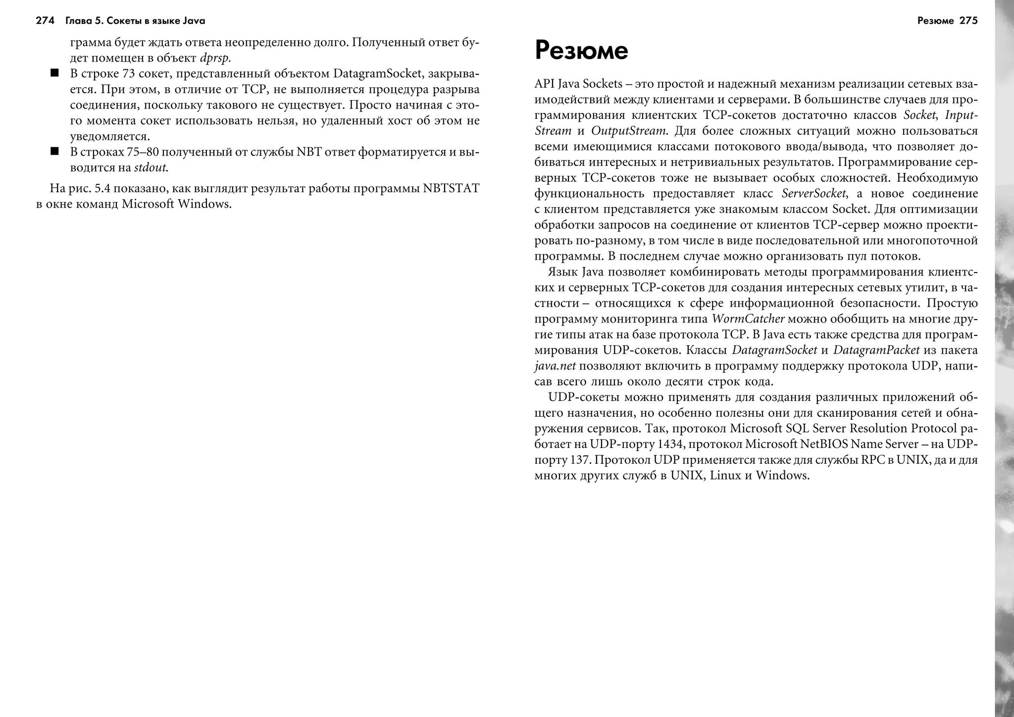 274 Глава 5. Сокеты в языке Java 275
ãðàììà áóäåò æäàòü îòâåòà íåîïðåäåëåííî äîëãî. Ïîëó÷åííûé îòâåò áó-
äåò ïîìåùåí â îáúåêò dprsp.
Â ñòðîêå 73 ñîêåò, ïðåäñòàâëåííûé îáúåêòîì DatagramSocket, çàêðûâà-
åòñÿ. Ïðè ýòîì, â îòëè÷èå îò TCP, íå âûïîëíÿåòñÿ ïðîöåäóðà ðàçðûâà
ñîåäèíåíèÿ, ïîñêîëüêó òàêîâîãî íå ñóùåñòâóåò. Ïðîñòî íà÷èíàÿ ñ ýòî-
ãî ìîìåíòà ñîêåò èñïîëüçîâàòü íåëüçÿ, íî óäàëåííûé õîñò îá ýòîì íå
óâåäîìëÿåòñÿ.
Â ñòðîêàõ 75–80 ïîëó÷åííûé îò ñëóæáû NBT îòâåò ôîðìàòèðóåòñÿ è âû-
âîäèòñÿ íà stdout.
Íà ðèñ. 5.4 ïîêàçàíî, êàê âûãëÿäèò ðåçóëüòàò ðàáîòû ïðîãðàììû NBTSTAT
â îêíå êîìàíä Microsoft Windows.
Резюме
API Java Sockets – ýòî ïðîñòîé è íàäåæíûé ìåõàíèçì ðåàëèçàöèè ñåòåâûõ âçà-
èìîäåéñòâèé ìåæäó êëèåíòàìè è ñåðâåðàìè. Â áîëüøèíñòâå ñëó÷àåâ äëÿ ïðî-
ãðàììèðîâàíèÿ êëèåíòñêèõ TCP-ñîêåòîâ äîñòàòî÷íî êëàññîâ Socket, Input-
Stream è OutputStream. Äëÿ áîëåå ñëîæíûõ ñèòóàöèé ìîæíî ïîëüçîâàòüñÿ
âñåìè èìåþùèìèñÿ êëàññàìè ïîòîêîâîãî ââîäà/âûâîäà, ÷òî ïîçâîëÿåò äî-
áèâàòüñÿ èíòåðåñíûõ è íåòðèâèàëüíûõ ðåçóëüòàòîâ. Ïðîãðàììèðîâàíèå ñåð-
âåðíûõ TCP-ñîêåòîâ òîæå íå âûçûâàåò îñîáûõ ñëîæíîñòåé. Íåîáõîäèìóþ
ôóíêöèîíàëüíîñòü ïðåäîñòàâëÿåò êëàññ ServerSocket, à íîâîå ñîåäèíåíèå
ñ êëèåíòîì ïðåäñòàâëÿåòñÿ óæå çíàêîìûì êëàññîì Socket. Äëÿ îïòèìèçàöèè
îáðàáîòêè çàïðîñîâ íà ñîåäèíåíèå îò êëèåíòîâ TCP-ñåðâåð ìîæíî ïðîåêòè-
ðîâàòü ïî-ðàçíîìó, â òîì ÷èñëå â âèäå ïîñëåäîâàòåëüíîé èëè ìíîãîïîòî÷íîé
ïðîãðàììû. Â ïîñëåäíåì ñëó÷àå ìîæíî îðãàíèçîâàòü ïóë ïîòîêîâ.
ßçûê Java ïîçâîëÿåò êîìáèíèðîâàòü ìåòîäû ïðîãðàììèðîâàíèÿ êëèåíòñ-
êèõ è ñåðâåðíûõ TCP-ñîêåòîâ äëÿ ñîçäàíèÿ èíòåðåñíûõ ñåòåâûõ óòèëèò, â ÷à-
ñòíîñòè – îòíîñÿùèõñÿ ê ñôåðå èíôîðìàöèîííîé áåçîïàñíîñòè. Ïðîñòóþ
ïðîãðàììó ìîíèòîðèíãà òèïà WormCatcher ìîæíî îáîáùèòü íà ìíîãèå äðó-
ãèå òèïû àòàê íà áàçå ïðîòîêîëà TCP. Â Java åñòü òàêæå ñðåäñòâà äëÿ ïðîãðàì-
ìèðîâàíèÿ UDP-ñîêåòîâ. Êëàññû DatagramSocket è DatagramPacket èç ïàêåòà
java.net ïîçâîëÿþò âêëþ÷èòü â ïðîãðàììó ïîääåðæêó ïðîòîêîëà UDP, íàïè-
ñàâ âñåãî ëèøü îêîëî äåñÿòè ñòðîê êîäà.
UDP-ñîêåòû ìîæíî ïðèìåíÿòü äëÿ ñîçäàíèÿ ðàçëè÷íûõ ïðèëîæåíèé îá-
ùåãî íàçíà÷åíèÿ, íî îñîáåííî ïîëåçíû îíè äëÿ ñêàíèðîâàíèÿ ñåòåé è îáíà-
ðóæåíèÿ ñåðâèñîâ. Òàê, ïðîòîêîë Microsoft SQL Server Resolution Protocol ðà-
áîòàåò íà UDP-ïîðòó 1434, ïðîòîêîë Microsoft NetBIOS Name Server – íà UDP-
ïîðòó 137. Ïðîòîêîë UDP ïðèìåíÿåòñÿ òàêæå äëÿ ñëóæáû RPC â UNIX, äà è äëÿ
ìíîãèõ äðóãèõ ñëóæá â UNIX, Linux è Windows.
Резюме
 