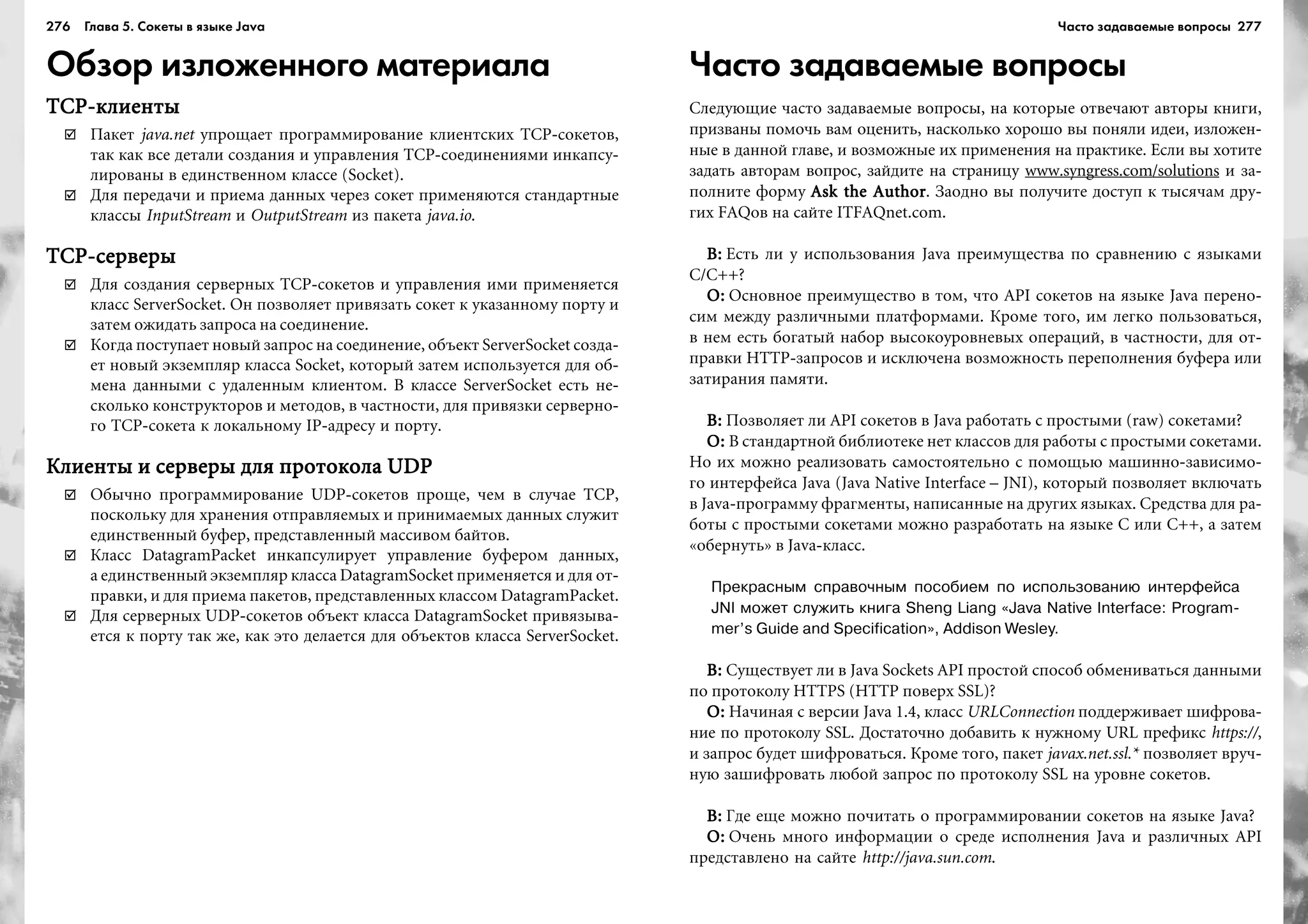 276 Глава 5. Сокеты в языке Java 277
Обзор изложенного материала
TCP-êëèåíòûTCP-êëèåíòûTCP-êëèåíòûTCP-êëèåíòûTCP-êëèåíòû
Ïàêåò java.net óïðîùàåò ïðîãðàììèðîâàíèå êëèåíòñêèõ TCP-ñîêåòîâ,
òàê êàê âñå äåòàëè ñîçäàíèÿ è óïðàâëåíèÿ TCP-ñîåäèíåíèÿìè èíêàïñó-
ëèðîâàíû â åäèíñòâåííîì êëàññå (Socket).
Äëÿ ïåðåäà÷è è ïðèåìà äàííûõ ÷åðåç ñîêåò ïðèìåíÿþòñÿ ñòàíäàðòíûå
êëàññû InputStream è OutputStream èç ïàêåòà java.io.
TCP-ñåðâåðûTCP-ñåðâåðûTCP-ñåðâåðûTCP-ñåðâåðûTCP-ñåðâåðû
Äëÿ ñîçäàíèÿ ñåðâåðíûõ TCP-ñîêåòîâ è óïðàâëåíèÿ èìè ïðèìåíÿåòñÿ
êëàññ ServerSocket. Îí ïîçâîëÿåò ïðèâÿçàòü ñîêåò ê óêàçàííîìó ïîðòó è
çàòåì îæèäàòü çàïðîñà íà ñîåäèíåíèå.
Êîãäà ïîñòóïàåò íîâûé çàïðîñ íà ñîåäèíåíèå, îáúåêò ServerSocket ñîçäà-
åò íîâûé ýêçåìïëÿð êëàññà Socket, êîòîðûé çàòåì èñïîëüçóåòñÿ äëÿ îá-
ìåíà äàííûìè ñ óäàëåííûì êëèåíòîì. Â êëàññå ServerSocket åñòü íå-
ñêîëüêî êîíñòðóêòîðîâ è ìåòîäîâ, â ÷àñòíîñòè, äëÿ ïðèâÿçêè ñåðâåðíî-
ãî TCP-ñîêåòà ê ëîêàëüíîìó IP-àäðåñó è ïîðòó.
Êëèåíòû è ñåðâåðû äëÿ ïðîòîêîëà UDPÊëèåíòû è ñåðâåðû äëÿ ïðîòîêîëà UDPÊëèåíòû è ñåðâåðû äëÿ ïðîòîêîëà UDPÊëèåíòû è ñåðâåðû äëÿ ïðîòîêîëà UDPÊëèåíòû è ñåðâåðû äëÿ ïðîòîêîëà UDP
Îáû÷íî ïðîãðàììèðîâàíèå UDP-ñîêåòîâ ïðîùå, ÷åì â ñëó÷àå TCP,
ïîñêîëüêó äëÿ õðàíåíèÿ îòïðàâëÿåìûõ è ïðèíèìàåìûõ äàííûõ ñëóæèò
åäèíñòâåííûé áóôåð, ïðåäñòàâëåííûé ìàññèâîì áàéòîâ.
Êëàññ DatagramPacket èíêàïñóëèðóåò óïðàâëåíèå áóôåðîì äàííûõ,
à åäèíñòâåííûé ýêçåìïëÿð êëàññà DatagramSocket ïðèìåíÿåòñÿ è äëÿ îò-
ïðàâêè, è äëÿ ïðèåìà ïàêåòîâ, ïðåäñòàâëåííûõ êëàññîì DatagramPacket.
Äëÿ ñåðâåðíûõ UDP-ñîêåòîâ îáúåêò êëàññà DatagramSocket ïðèâÿçûâà-
åòñÿ ê ïîðòó òàê æå, êàê ýòî äåëàåòñÿ äëÿ îáúåêòîâ êëàññà ServerSocket.
Часто задаваемые вопросы
Ñëåäóþùèå ÷àñòî çàäàâàåìûå âîïðîñû, íà êîòîðûå îòâå÷àþò àâòîðû êíèãè,
ïðèçâàíû ïîìî÷ü âàì îöåíèòü, íàñêîëüêî õîðîøî âû ïîíÿëè èäåè, èçëîæåí-
íûå â äàííîé ãëàâå, è âîçìîæíûå èõ ïðèìåíåíèÿ íà ïðàêòèêå. Åñëè âû õîòèòå
çàäàòü àâòîðàì âîïðîñ, çàéäèòå íà ñòðàíèöó www.syngress.com/solutions è çà-
ïîëíèòå ôîðìó Ask the AuthorAsk the AuthorAsk the AuthorAsk the AuthorAsk the Author. Çàîäíî âû ïîëó÷èòå äîñòóï ê òûñÿ÷àì äðó-
ãèõ FAQîâ íà ñàéòå ITFAQnet.com.
Â:Â:Â:Â:Â: Åñòü ëè ó èñïîëüçîâàíèÿ Java ïðåèìóùåñòâà ïî ñðàâíåíèþ ñ ÿçûêàìè
C/C++?
Î:Î:Î:Î:Î: Îñíîâíîå ïðåèìóùåñòâî â òîì, ÷òî API ñîêåòîâ íà ÿçûêå Java ïåðåíî-
ñèì ìåæäó ðàçëè÷íûìè ïëàòôîðìàìè. Êðîìå òîãî, èì ëåãêî ïîëüçîâàòüñÿ,
â íåì åñòü áîãàòûé íàáîð âûñîêîóðîâíåâûõ îïåðàöèé, â ÷àñòíîñòè, äëÿ îò-
ïðàâêè HTTP-çàïðîñîâ è èñêëþ÷åíà âîçìîæíîñòü ïåðåïîëíåíèÿ áóôåðà èëè
çàòèðàíèÿ ïàìÿòè.
Â:Â:Â:Â:Â: Ïîçâîëÿåò ëè API ñîêåòîâ â Java ðàáîòàòü ñ ïðîñòûìè (raw) ñîêåòàìè?
Î:Î:Î:Î:Î: Â ñòàíäàðòíîé áèáëèîòåêå íåò êëàññîâ äëÿ ðàáîòû ñ ïðîñòûìè ñîêåòàìè.
Íî èõ ìîæíî ðåàëèçîâàòü ñàìîñòîÿòåëüíî ñ ïîìîùüþ ìàøèííî-çàâèñèìî-
ãî èíòåðôåéñà Java (Java Native Interface – JNI), êîòîðûé ïîçâîëÿåò âêëþ÷àòü
â Java-ïðîãðàììó ôðàãìåíòû, íàïèñàííûå íà äðóãèõ ÿçûêàõ. Ñðåäñòâà äëÿ ðà-
áîòû ñ ïðîñòûìè ñîêåòàìè ìîæíî ðàçðàáîòàòü íà ÿçûêå C èëè C++, à çàòåì
«îáåðíóòü» â Java-êëàññ.
Прекрасным справочным пособием по использованию интерфейса
JNI может служить книга Sheng Liang «Java Native Interface: Program
mer’s Guide and Specification», Addison Wesley.
Â:Â:Â:Â:Â: Ñóùåñòâóåò ëè â Java Sockets API ïðîñòîé ñïîñîá îáìåíèâàòüñÿ äàííûìè
ïî ïðîòîêîëó HTTPS (HTTP ïîâåðõ SSL)?
Î:Î:Î:Î:Î: Íà÷èíàÿ ñ âåðñèè Java 1.4, êëàññ URLConnection ïîääåðæèâàåò øèôðîâà-
íèå ïî ïðîòîêîëó SSL. Äîñòàòî÷íî äîáàâèòü ê íóæíîìó URL ïðåôèêñ https://,
è çàïðîñ áóäåò øèôðîâàòüñÿ. Êðîìå òîãî, ïàêåò javax.net.ssl.* ïîçâîëÿåò âðó÷-
íóþ çàøèôðîâàòü ëþáîé çàïðîñ ïî ïðîòîêîëó SSL íà óðîâíå ñîêåòîâ.
Â:Â:Â:Â:Â: Ãäå åùå ìîæíî ïî÷èòàòü î ïðîãðàììèðîâàíèè ñîêåòîâ íà ÿçûêå Java?
Î:Î:Î:Î:Î: Î÷åíü ìíîãî èíôîðìàöèè î ñðåäå èñïîëíåíèÿ Java è ðàçëè÷íûõ API
ïðåäñòàâëåíî íà ñàéòå http://java.sun.com.
Часто задаваемые вопросы
 