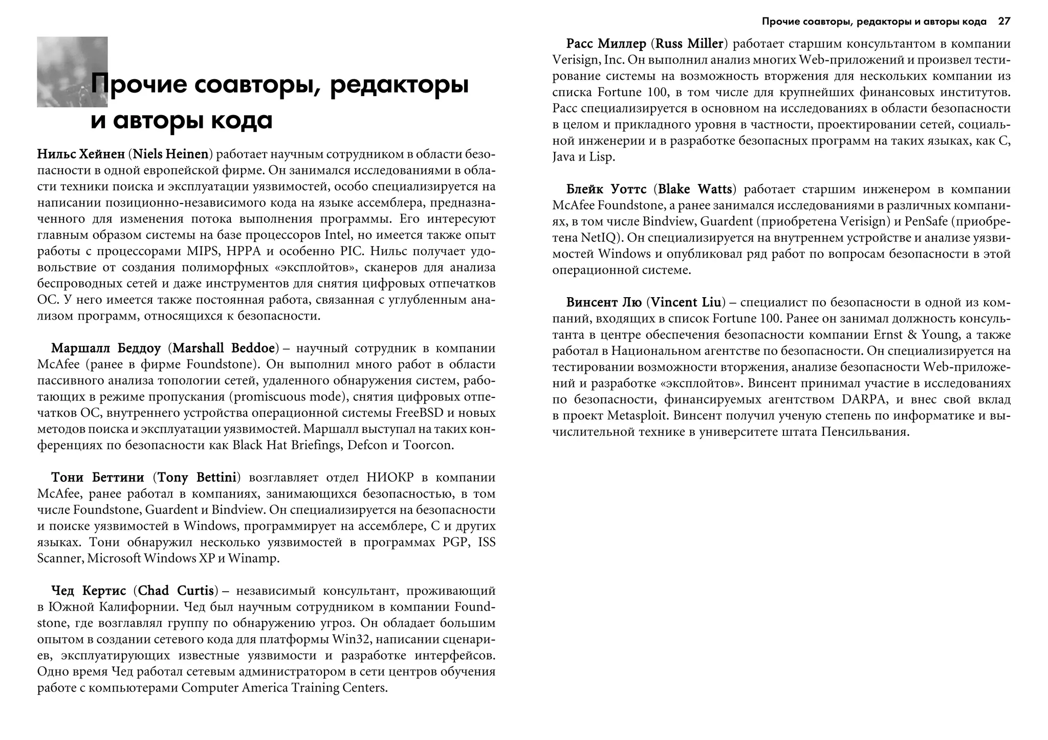 Прочие соавторы, редакторы
и авторы кода
Íèëüñ ÕåéíåíÍèëüñ ÕåéíåíÍèëüñ ÕåéíåíÍèëüñ ÕåéíåíÍèëüñ Õåéíåí (Niels HeinenNiels HeinenNiels HeinenNiels HeinenNiels Heinen) ðàáîòàåò íàó÷íûì ñîòðóäíèêîì â îáëàñòè áåçî-
ïàñíîñòè â îäíîé åâðîïåéñêîé ôèðìå. Îí çàíèìàëñÿ èññëåäîâàíèÿìè â îáëà-
ñòè òåõíèêè ïîèñêà è ýêñïëóàòàöèè óÿçâèìîñòåé, îñîáî ñïåöèàëèçèðóåòñÿ íà
íàïèñàíèè ïîçèöèîííî-íåçàâèñèìîãî êîäà íà ÿçûêå àññåìáëåðà, ïðåäíàçíà-
÷åííîãî äëÿ èçìåíåíèÿ ïîòîêà âûïîëíåíèÿ ïðîãðàììû. Åãî èíòåðåñóþò
ãëàâíûì îáðàçîì ñèñòåìû íà áàçå ïðîöåññîðîâ Intel, íî èìååòñÿ òàêæå îïûò
ðàáîòû ñ ïðîöåññîðàìè MIPS, HPPA è îñîáåííî PIC. Íèëüñ ïîëó÷àåò óäî-
âîëüñòâèå îò ñîçäàíèÿ ïîëèìîðôíûõ «ýêñïëîéòîâ», ñêàíåðîâ äëÿ àíàëèçà
áåñïðîâîäíûõ ñåòåé è äàæå èíñòðóìåíòîâ äëÿ ñíÿòèÿ öèôðîâûõ îòïå÷àòêîâ
ÎÑ. Ó íåãî èìååòñÿ òàêæå ïîñòîÿííàÿ ðàáîòà, ñâÿçàííàÿ ñ óãëóáëåííûì àíà-
ëèçîì ïðîãðàìì, îòíîñÿùèõñÿ ê áåçîïàñíîñòè.
Ìàðøàëë ÁåääîóÌàðøàëë ÁåääîóÌàðøàëë ÁåääîóÌàðøàëë ÁåääîóÌàðøàëë Áåääîó (Marshall BeddoeMarshall BeddoeMarshall BeddoeMarshall BeddoeMarshall Beddoe) – íàó÷íûé ñîòðóäíèê â êîìïàíèè
McAfee (ðàíåå â ôèðìå Foundstone). Îí âûïîëíèë ìíîãî ðàáîò â îáëàñòè
ïàññèâíîãî àíàëèçà òîïîëîãèè ñåòåé, óäàëåííîãî îáíàðóæåíèÿ ñèñòåì, ðàáî-
òàþùèõ â ðåæèìå ïðîïóñêàíèÿ (promiscuous mode), ñíÿòèÿ öèôðîâûõ îòïå-
÷àòêîâ ÎÑ, âíóòðåííåãî óñòðîéñòâà îïåðàöèîííîé ñèñòåìû FreeBSD è íîâûõ
ìåòîäîâ ïîèñêà è ýêñïëóàòàöèè óÿçâèìîñòåé. Ìàðøàëë âûñòóïàë íà òàêèõ êîí-
ôåðåíöèÿõ ïî áåçîïàñíîñòè êàê Black Hat Briefings, Defcon è Toorcon.
Òîíè ÁåòòèíèÒîíè ÁåòòèíèÒîíè ÁåòòèíèÒîíè ÁåòòèíèÒîíè Áåòòèíè (Tony BettiniTony BettiniTony BettiniTony BettiniTony Bettini) âîçãëàâëÿåò îòäåë ÍÈÎÊÐ â êîìïàíèè
McAfee, ðàíåå ðàáîòàë â êîìïàíèÿõ, çàíèìàþùèõñÿ áåçîïàñíîñòüþ, â òîì
÷èñëå Foundstone, Guardent è Bindview. Îí ñïåöèàëèçèðóåòñÿ íà áåçîïàñíîñòè
è ïîèñêå óÿçâèìîñòåé â Windows, ïðîãðàììèðóåò íà àññåìáëåðå, C è äðóãèõ
ÿçûêàõ. Òîíè îáíàðóæèë íåñêîëüêî óÿçâèìîñòåé â ïðîãðàììàõ PGP, ISS
Scanner, Microsoft Windows XP è Winamp.
×åä Êåðòèñ×åä Êåðòèñ×åä Êåðòèñ×åä Êåðòèñ×åä Êåðòèñ (Chad CurtisChad CurtisChad CurtisChad CurtisChad Curtis) – íåçàâèñèìûé êîíñóëüòàíò, ïðîæèâàþùèé
â Þæíîé Êàëèôîðíèè. ×åä áûë íàó÷íûì ñîòðóäíèêîì â êîìïàíèè Found-
stone, ãäå âîçãëàâëÿë ãðóïïó ïî îáíàðóæåíèþ óãðîç. Îí îáëàäàåò áîëüøèì
îïûòîì â ñîçäàíèè ñåòåâîãî êîäà äëÿ ïëàòôîðìû Win32, íàïèñàíèè ñöåíàðè-
åâ, ýêñïëóàòèðóþùèõ èçâåñòíûå óÿçâèìîñòè è ðàçðàáîòêå èíòåðôåéñîâ.
Îäíî âðåìÿ ×åä ðàáîòàë ñåòåâûì àäìèíèñòðàòîðîì â ñåòè öåíòðîâ îáó÷åíèÿ
ðàáîòå ñ êîìïüþòåðàìè Computer America Training Centers.
Ðàññ ÌèëëåðÐàññ ÌèëëåðÐàññ ÌèëëåðÐàññ ÌèëëåðÐàññ Ìèëëåð (Russ MillerRuss MillerRuss MillerRuss MillerRuss Miller) ðàáîòàåò ñòàðøèì êîíñóëüòàíòîì â êîìïàíèè
Verisign, Inc. Îí âûïîëíèë àíàëèç ìíîãèõ Web-ïðèëîæåíèé è ïðîèçâåë òåñòè-
ðîâàíèå ñèñòåìû íà âîçìîæíîñòü âòîðæåíèÿ äëÿ íåñêîëüêèõ êîìïàíèè èç
ñïèñêà Fortune 100, â òîì ÷èñëå äëÿ êðóïíåéøèõ ôèíàíñîâûõ èíñòèòóòîâ.
Ðàññ ñïåöèàëèçèðóåòñÿ â îñíîâíîì íà èññëåäîâàíèÿõ â îáëàñòè áåçîïàñíîñòè
â öåëîì è ïðèêëàäíîãî óðîâíÿ â ÷àñòíîñòè, ïðîåêòèðîâàíèè ñåòåé, ñîöèàëü-
íîé èíæåíåðèè è â ðàçðàáîòêå áåçîïàñíûõ ïðîãðàìì íà òàêèõ ÿçûêàõ, êàê C,
Java è Lisp.
Áëåéê ÓîòòñÁëåéê ÓîòòñÁëåéê ÓîòòñÁëåéê ÓîòòñÁëåéê Óîòòñ (Blake WattsBlake WattsBlake WattsBlake WattsBlake Watts) ðàáîòàåò ñòàðøèì èíæåíåðîì â êîìïàíèè
McAfee Foundstone, à ðàíåå çàíèìàëñÿ èññëåäîâàíèÿìè â ðàçëè÷íûõ êîìïàíè-
ÿõ, â òîì ÷èñëå Bindview, Guardent (ïðèîáðåòåíà Verisign) è PenSafe (ïðèîáðå-
òåíà NetIQ). Îí ñïåöèàëèçèðóåòñÿ íà âíóòðåííåì óñòðîéñòâå è àíàëèçå óÿçâè-
ìîñòåé Windows è îïóáëèêîâàë ðÿä ðàáîò ïî âîïðîñàì áåçîïàñíîñòè â ýòîé
îïåðàöèîííîé ñèñòåìå.
Âèíñåíò ËþÂèíñåíò ËþÂèíñåíò ËþÂèíñåíò ËþÂèíñåíò Ëþ (Vincent LiuVincent LiuVincent LiuVincent LiuVincent Liu) – ñïåöèàëèñò ïî áåçîïàñíîñòè â îäíîé èç êîì-
ïàíèé, âõîäÿùèõ â ñïèñîê Fortune 100. Ðàíåå îí çàíèìàë äîëæíîñòü êîíñóëü-
òàíòà â öåíòðå îáåñïå÷åíèÿ áåçîïàñíîñòè êîìïàíèè Ernst & Young, à òàêæå
ðàáîòàë â Íàöèîíàëüíîì àãåíòñòâå ïî áåçîïàñíîñòè. Îí ñïåöèàëèçèðóåòñÿ íà
òåñòèðîâàíèè âîçìîæíîñòè âòîðæåíèÿ, àíàëèçå áåçîïàñíîñòè Web-ïðèëîæå-
íèé è ðàçðàáîòêå «ýêñïëîéòîâ». Âèíñåíò ïðèíèìàë ó÷àñòèå â èññëåäîâàíèÿõ
ïî áåçîïàñíîñòè, ôèíàíñèðóåìûõ àãåíòñòâîì DARPA, è âíåñ ñâîé âêëàä
â ïðîåêò Metasploit. Âèíñåíò ïîëó÷èë ó÷åíóþ ñòåïåíü ïî èíôîðìàòèêå è âû-
÷èñëèòåëüíîé òåõíèêå â óíèâåðñèòåòå øòàòà Ïåíñèëüâàíèÿ.
Прочие соавторы, редакторы и авторы кода 27
 