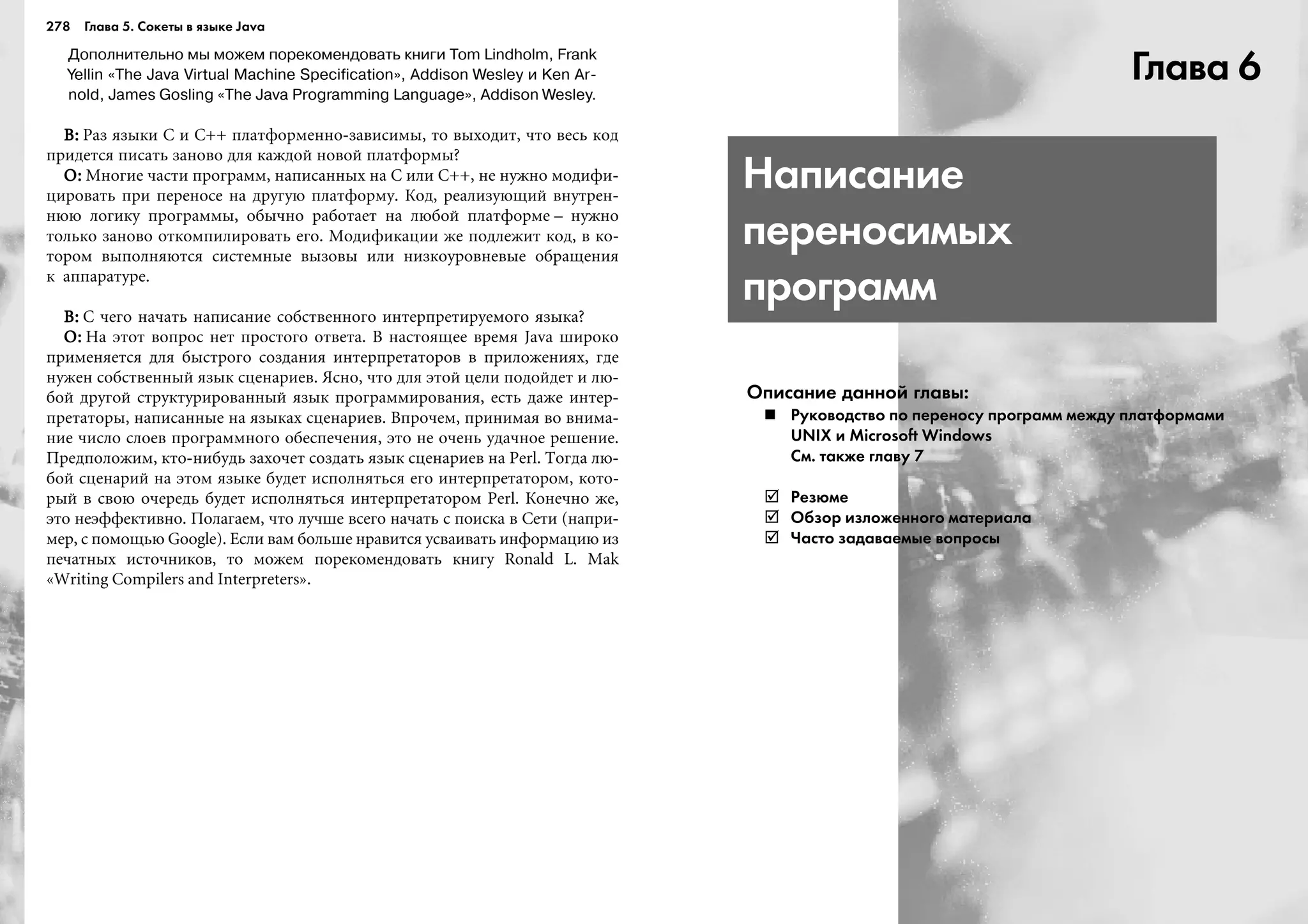 278 Глава 5. Сокеты в языке Java
Дополнительно мы можем порекомендовать книги Tom Lindholm, Frank
Yellin «The Java Virtual Machine Specification», Addison Wesley и Ken Ar
nold, James Gosling «The Java Programming Language», Addison Wesley.
Â:Â:Â:Â:Â: Ðàç ÿçûêè C è C++ ïëàòôîðìåííî-çàâèñèìû, òî âûõîäèò, ÷òî âåñü êîä
ïðèäåòñÿ ïèñàòü çàíîâî äëÿ êàæäîé íîâîé ïëàòôîðìû?
Î:Î:Î:Î:Î: Ìíîãèå ÷àñòè ïðîãðàìì, íàïèñàííûõ íà C èëè C++, íå íóæíî ìîäèôè-
öèðîâàòü ïðè ïåðåíîñå íà äðóãóþ ïëàòôîðìó. Êîä, ðåàëèçóþùèé âíóòðåí-
íþþ ëîãèêó ïðîãðàììû, îáû÷íî ðàáîòàåò íà ëþáîé ïëàòôîðìå – íóæíî
òîëüêî çàíîâî îòêîìïèëèðîâàòü åãî. Ìîäèôèêàöèè æå ïîäëåæèò êîä, â êî-
òîðîì âûïîëíÿþòñÿ ñèñòåìíûå âûçîâû èëè íèçêîóðîâíåâûå îáðàùåíèÿ
ê àïïàðàòóðå.
Â:Â:Â:Â:Â: Ñ ÷åãî íà÷àòü íàïèñàíèå ñîáñòâåííîãî èíòåðïðåòèðóåìîãî ÿçûêà?
Î:Î:Î:Î:Î: Íà ýòîò âîïðîñ íåò ïðîñòîãî îòâåòà. Â íàñòîÿùåå âðåìÿ Java øèðîêî
ïðèìåíÿåòñÿ äëÿ áûñòðîãî ñîçäàíèÿ èíòåðïðåòàòîðîâ â ïðèëîæåíèÿõ, ãäå
íóæåí ñîáñòâåííûé ÿçûê ñöåíàðèåâ. ßñíî, ÷òî äëÿ ýòîé öåëè ïîäîéäåò è ëþ-
áîé äðóãîé ñòðóêòóðèðîâàííûé ÿçûê ïðîãðàììèðîâàíèÿ, åñòü äàæå èíòåð-
ïðåòàòîðû, íàïèñàííûå íà ÿçûêàõ ñöåíàðèåâ. Âïðî÷åì, ïðèíèìàÿ âî âíèìà-
íèå ÷èñëî ñëîåâ ïðîãðàììíîãî îáåñïå÷åíèÿ, ýòî íå î÷åíü óäà÷íîå ðåøåíèå.
Ïðåäïîëîæèì, êòî-íèáóäü çàõî÷åò ñîçäàòü ÿçûê ñöåíàðèåâ íà Perl. Òîãäà ëþ-
áîé ñöåíàðèé íà ýòîì ÿçûêå áóäåò èñïîëíÿòüñÿ åãî èíòåðïðåòàòîðîì, êîòî-
ðûé â ñâîþ î÷åðåäü áóäåò èñïîëíÿòüñÿ èíòåðïðåòàòîðîì Perl. Êîíå÷íî æå,
ýòî íåýôôåêòèâíî. Ïîëàãàåì, ÷òî ëó÷øå âñåãî íà÷àòü ñ ïîèñêà â Ñåòè (íàïðè-
ìåð, ñ ïîìîùüþ Google). Åñëè âàì áîëüøå íðàâèòñÿ óñâàèâàòü èíôîðìàöèþ èç
ïå÷àòíûõ èñòî÷íèêîâ, òî ìîæåì ïîðåêîìåíäîâàòü êíèãó Ronald L. Mak
«Writing Ñompilers and Interpreters».
Глава 6
Написание
переносимых
программ
Описание данной главы:
Руководство по переносу программ между платформами
UNIX и Microsoft Windows
См. также главу 7
Резюме
Обзор изложенного материала
Часто задаваемые вопросы
 