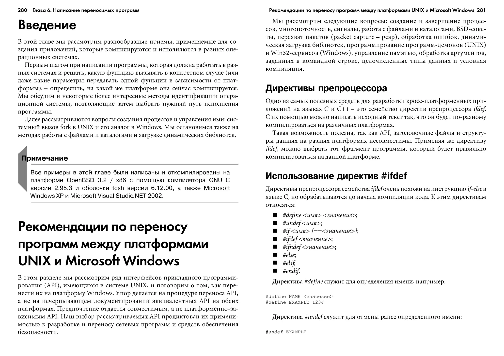 280 Глава 6. Написание переносимых программ 281
Введение
Â ýòîé ãëàâå ìû ðàññìîòðèì ðàçíîîáðàçíûå ïðèåìû, ïðèìåíÿåìûå äëÿ ñî-
çäàíèÿ ïðèëîæåíèé, êîòîðûå êîìïèëèðóþòñÿ è èñïîëíÿþòñÿ â ðàçíûõ îïå-
ðàöèîííûõ ñèñòåìàõ.
Ïåðâûì øàãîì ïðè íàïèñàíèè ïðîãðàììû, êîòîðàÿ äîëæíà ðàáîòàòü â ðàç-
íûõ ñèñòåìàõ è ðåøàòü, êàêóþ ôóíêöèþ âûçûâàòü â êîíêðåòíîì ñëó÷àå (èëè
äàæå êàêèå ïàðàìåòðû ïåðåäàâàòü îäíîé ôóíêöèè â çàâèñèìîñòè îò ïëàò-
ôîðìû), – îïðåäåëèòü, íà êàêîé æå ïëàòôîðìå îíà ñåé÷àñ êîìïèëèðóåòñÿ.
Ìû îáñóäèì è íåêîòîðûå áîëåå èíòåðåñíûå ìåòîäû èäåíòèôèêàöèè îïåðà-
öèîííîé ñèñòåìû, ïîçâîëÿþùèå çàòåì âûáðàòü íóæíûé ïóòü èñïîëíåíèÿ
ïðîãðàììû.
Äàëåå ðàññìàòðèâàþòñÿ âîïðîñû ñîçäàíèÿ ïðîöåññîâ è óïðàâëåíèÿ èìè: ñèñ-
òåìíûé âûçîâ fork â UNIX è åãî àíàëîã â Windows. Ìû îñòàíîâèìñÿ òàêæå íà
ìåòîäàõ ðàáîòû ñ ôàéëàìè è êàòàëîãàìè è çàãðóçêå äèíàìè÷åñêèõ áèáëèîòåê.
Ìû ðàññìîòðèì ñëåäóþùèå âîïðîñû: ñîçäàíèå è çàâåðøåíèå ïðîöåñ-
ñîâ, ìíîãîïîòî÷íîñòü, ñèãíàëû, ðàáîòà ñ ôàéëàìè è êàòàëîãàìè, BSD-ñîêå-
òû, ïåðåõâàò ïàêåòîâ (packet capture – pcap), îáðàáîòêà îøèáîê, äèíàìè-
÷åñêàÿ çàãðóçêà áèáëèîòåê, ïðîãðàììèðîâàíèå ïðîãðàìì-äåìîíîâ (UNIX)
è Win32-ñåðâèñîâ (Windows), óïðàâëåíèå ïàìÿòüþ, îáðàáîòêà àðãóìåíòîâ,
çàäàííûõ â êîìàíäíîé ñòðîêå, öåëî÷èñëåííûå òèïû äàííûõ è óñëîâíàÿ
êîìïèëÿöèÿ.
Директивы препроцессора
Îäíî èç ñàìûõ ïîëåçíûõ ñðåäñòâ äëÿ ðàçðàáîòêè êðîññ-ïëàòôîðìåííûõ ïðè-
ëîæåíèé íà ÿçûêàõ C è C++ – ýòî ñåìåéñòâî äèðåêòèâ ïðåïðîöåññîðà ifdef.
Ñ èõ ïîìîùüþ ìîæíî íàïèñàòü èñõîäíûé òåêñò òàê, ÷òî îí áóäåò ïî-ðàçíîìó
êîìïèëèðîâàòüñÿ íà ðàçëè÷íûõ ïëàòôîðìàõ.
Òàêàÿ âîçìîæíîñòü ïîëåçíà, òàê êàê API, çàãîëîâî÷íûå ôàéëû è ñòðóêòó-
ðû äàííûõ íà ðàçíûõ ïëàòôîðìàõ íåñîâìåñòèìû. Ïðèìåíÿÿ æå äèðåêòèâó
ifdef, ìîæíî âûáðàòü òîò ôðàãìåíò ïðîãðàììû, êîòîðûé áóäåò ïðàâèëüíî
êîìïèëèðîâàòüñÿ íà äàííîé ïëàòôîðìå.
Использование директив #ifdef
Äèðåêòèâû ïðåïðîöåññîðà ñåìåéñòâà ifdef î÷åíü ïîõîæè íà èíñòðóêöèþ if-else â
ÿçûêå C, íî îáðàáàòûâàþòñÿ äî íà÷àëà êîìïèëÿöèè êîäà. Ê ýòèì äèðåêòèâàì
îòíîñÿòñÿ:
#define <èìÿ> <çíà÷åíèå>;
#undef <èìÿ>;
#if <èìÿ> [==<çíà÷åíèå>];
#ifdef <çíà÷åíèå>;
#ifndef <çíà÷åíèå>;
#else;
#elif;
#endif.
Äèðåêòèâà #define ñëóæèò äëÿ îïðåäåëåíèÿ èìåíè, íàïðèìåð:
#define NAME <çíà÷åíèå>
#define EXAMPLE 1234
Äèðåêòèâà #undef ñëóæèò äëÿ îòìåíû ðàíåå îïðåäåëåííîãî èìåíè:
#undef EXAMPLE
Рекомендации по переносу
программ между платформами
UNIX и Microsoft Windows
Â ýòîì ðàçäåëå ìû ðàññìîòðèì ðÿä èíòåðôåéñîâ ïðèêëàäíîãî ïðîãðàììè-
ðîâàíèÿ (API), èìåþùèõñÿ â ñèñòåìå UNIX, è ïîãîâîðèì î òîì, êàê ïåðå-
íåñòè èõ íà ïëàòôîðìó Windows. Óïîð äåëàåòñÿ íà ïðîöåäóðå ïåðåíîñà API,
à íå íà èñ÷åðïûâàþùåì äîêóìåíòèðîâàíèè ýêâèâàëåíòíûõ API íà îáåèõ
ïëàòôîðìàõ. Ïðåäïî÷òåíèå îòäàåòñÿ ñîâìåñòèìûì, à íå ïëàòôîðìåííî-çà-
âèñèìûì API. Íàø âûáîð ðàññìàòðèâàåìûõ API ïðîäèêòîâàí èõ ïðèìåíè-
ìîñòüþ ê ðàçðàáîòêå è ïåðåíîñó ñåòåâûõ ïðîãðàìì è ñðåäñòâ îáåñïå÷åíèÿ
áåçîïàñíîñòè.
Примечание
Все примеры в этой главе были написаны и откомпилированы на
платформе OpenBSD 3.2 / x86 с помощью компилятора GNU C
версии 2.95.3 и оболочки tcsh версии 6.12.00, а также Microsoft
Windows XP и Microsoft Visual Studio.NET 2002.
Рекомендации по переносу программ между платформами UNIX и Microsoft Windows
 