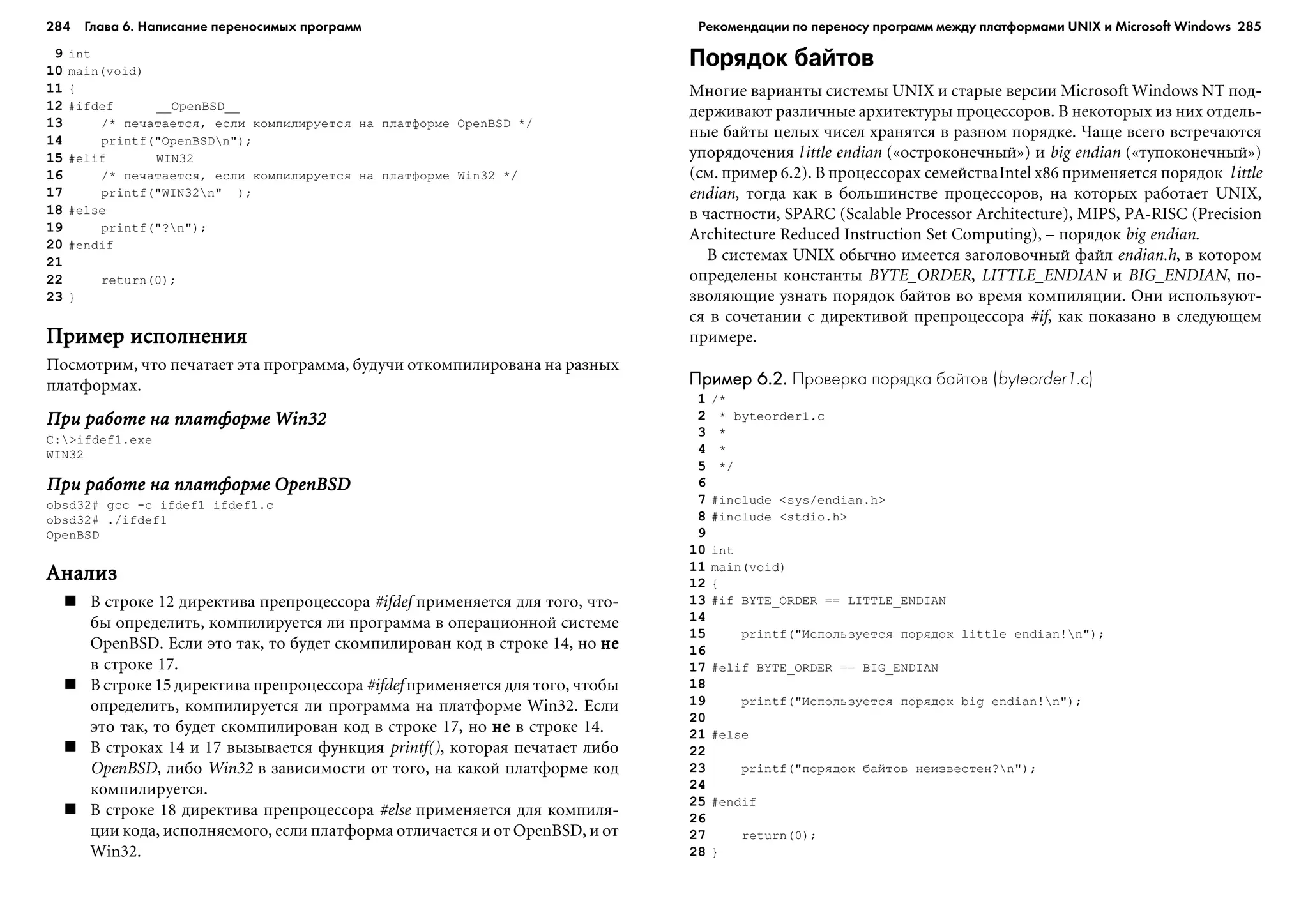 284 Глава 6. Написание переносимых программ 285
9 int
10 main(void)
11 {
12 #ifdef __OpenBSD__
13 /* ïå÷àòàåòñÿ, åñëè êîìïèëèðóåòñÿ íà ïëàòôîðìå OpenBSD */
14 printf("OpenBSDn");
15 #elif WIN32
16 /* ïå÷àòàåòñÿ, åñëè êîìïèëèðóåòñÿ íà ïëàòôîðìå Win32 */
17 printf("WIN32n" );
18 #else
19 printf("?n");
20 #endif
21
22 return(0);
23 }
Ïðèìåð èñïîëíåíèÿÏðèìåð èñïîëíåíèÿÏðèìåð èñïîëíåíèÿÏðèìåð èñïîëíåíèÿÏðèìåð èñïîëíåíèÿ
Ïîñìîòðèì, ÷òî ïå÷àòàåò ýòà ïðîãðàììà, áóäó÷è îòêîìïèëèðîâàíà íà ðàçíûõ
ïëàòôîðìàõ.
Ïðè ðàáîòå íà ïëàòôîðìå Win32Ïðè ðàáîòå íà ïëàòôîðìå Win32Ïðè ðàáîòå íà ïëàòôîðìå Win32Ïðè ðàáîòå íà ïëàòôîðìå Win32Ïðè ðàáîòå íà ïëàòôîðìå Win32
C:>ifdef1.exe
WIN32
Ïðè ðàáîòå íà ïëàòôîðìå OpenBSDÏðè ðàáîòå íà ïëàòôîðìå OpenBSDÏðè ðàáîòå íà ïëàòôîðìå OpenBSDÏðè ðàáîòå íà ïëàòôîðìå OpenBSDÏðè ðàáîòå íà ïëàòôîðìå OpenBSD
obsd32# gcc -c ifdef1 ifdef1.c
obsd32# ./ifdef1
OpenBSD
ÀíàëèçÀíàëèçÀíàëèçÀíàëèçÀíàëèç
Â ñòðîêå 12 äèðåêòèâà ïðåïðîöåññîðà #ifdef ïðèìåíÿåòñÿ äëÿ òîãî, ÷òî-
áû îïðåäåëèòü, êîìïèëèðóåòñÿ ëè ïðîãðàììà â îïåðàöèîííîé ñèñòåìå
OpenBSD. Åñëè ýòî òàê, òî áóäåò ñêîìïèëèðîâàí êîä â ñòðîêå 14, íî íåíåíåíåíå
â ñòðîêå 17.
Â ñòðîêå 15 äèðåêòèâà ïðåïðîöåññîðà #ifdef ïðèìåíÿåòñÿ äëÿ òîãî, ÷òîáû
îïðåäåëèòü, êîìïèëèðóåòñÿ ëè ïðîãðàììà íà ïëàòôîðìå Win32. Åñëè
ýòî òàê, òî áóäåò ñêîìïèëèðîâàí êîä â ñòðîêå 17, íî íåíåíåíåíå â ñòðîêå 14.
Â ñòðîêàõ 14 è 17 âûçûâàåòñÿ ôóíêöèÿ printf(), êîòîðàÿ ïå÷àòàåò ëèáî
OpenBSD, ëèáî Win32 â çàâèñèìîñòè îò òîãî, íà êàêîé ïëàòôîðìå êîä
êîìïèëèðóåòñÿ.
Â ñòðîêå 18 äèðåêòèâà ïðåïðîöåññîðà #else ïðèìåíÿåòñÿ äëÿ êîìïèëÿ-
öèè êîäà, èñïîëíÿåìîãî, åñëè ïëàòôîðìà îòëè÷àåòñÿ è îò OpenBSD, è îò
Win32.
Порядок байтов
Ìíîãèå âàðèàíòû ñèñòåìû UNIX è ñòàðûå âåðñèè Microsoft Windows NT ïîä-
äåðæèâàþò ðàçëè÷íûå àðõèòåêòóðû ïðîöåññîðîâ. Â íåêîòîðûõ èç íèõ îòäåëü-
íûå áàéòû öåëûõ ÷èñåë õðàíÿòñÿ â ðàçíîì ïîðÿäêå. ×àùå âñåãî âñòðå÷àþòñÿ
óïîðÿäî÷åíèÿ little endian («îñòðîêîíå÷íûé») è big endian («òóïîêîíå÷íûé»)
(ñì. ïðèìåð 6.2). Â ïðîöåññîðàõ ñåìåéñòâàIntel x86 ïðèìåíÿåòñÿ ïîðÿäîê little
endian, òîãäà êàê â áîëüøèíñòâå ïðîöåññîðîâ, íà êîòîðûõ ðàáîòàåò UNIX,
â ÷àñòíîñòè, SPARC (Scalable Processor Architecture), MIPS, PA-RISC (Precision
Architecture Reduced Instruction Set Computing), – ïîðÿäîê big endian.
Â ñèñòåìàõ UNIX îáû÷íî èìååòñÿ çàãîëîâî÷íûé ôàéë endian.h, â êîòîðîì
îïðåäåëåíû êîíñòàíòû BYTE_ORDER, LITTLE_ENDIAN è BIG_ENDIAN, ïî-
çâîëÿþùèå óçíàòü ïîðÿäîê áàéòîâ âî âðåìÿ êîìïèëÿöèè. Îíè èñïîëüçóþò-
ñÿ â ñî÷åòàíèè ñ äèðåêòèâîé ïðåïðîöåññîðà #if, êàê ïîêàçàíî â ñëåäóþùåì
ïðèìåðå.
Пример 6.2.Пример 6.2.Пример 6.2.Пример 6.2.Пример 6.2. Проверка порядка байтов (byteorder1.c)
1 /*
2 * byteorder1.c
3 *
4 *
5 */
6
7 #include <sys/endian.h>
8 #include <stdio.h>
9
10 int
11 main(void)
12 {
13 #if BYTE_ORDER == LITTLE_ENDIAN
14
15 printf("Èñïîëüçóåòñÿ ïîðÿäîê little endian!n");
16
17 #elif BYTE_ORDER == BIG_ENDIAN
18
19 printf("Èñïîëüçóåòñÿ ïîðÿäîê big endian!n");
20
21 #else
22
23 printf("ïîðÿäîê áàéòîâ íåèçâåñòåí?n");
24
25 #endif
26
27 return(0);
28 }
Рекомендации по переносу программ между платформами UNIX и Microsoft Windows
 