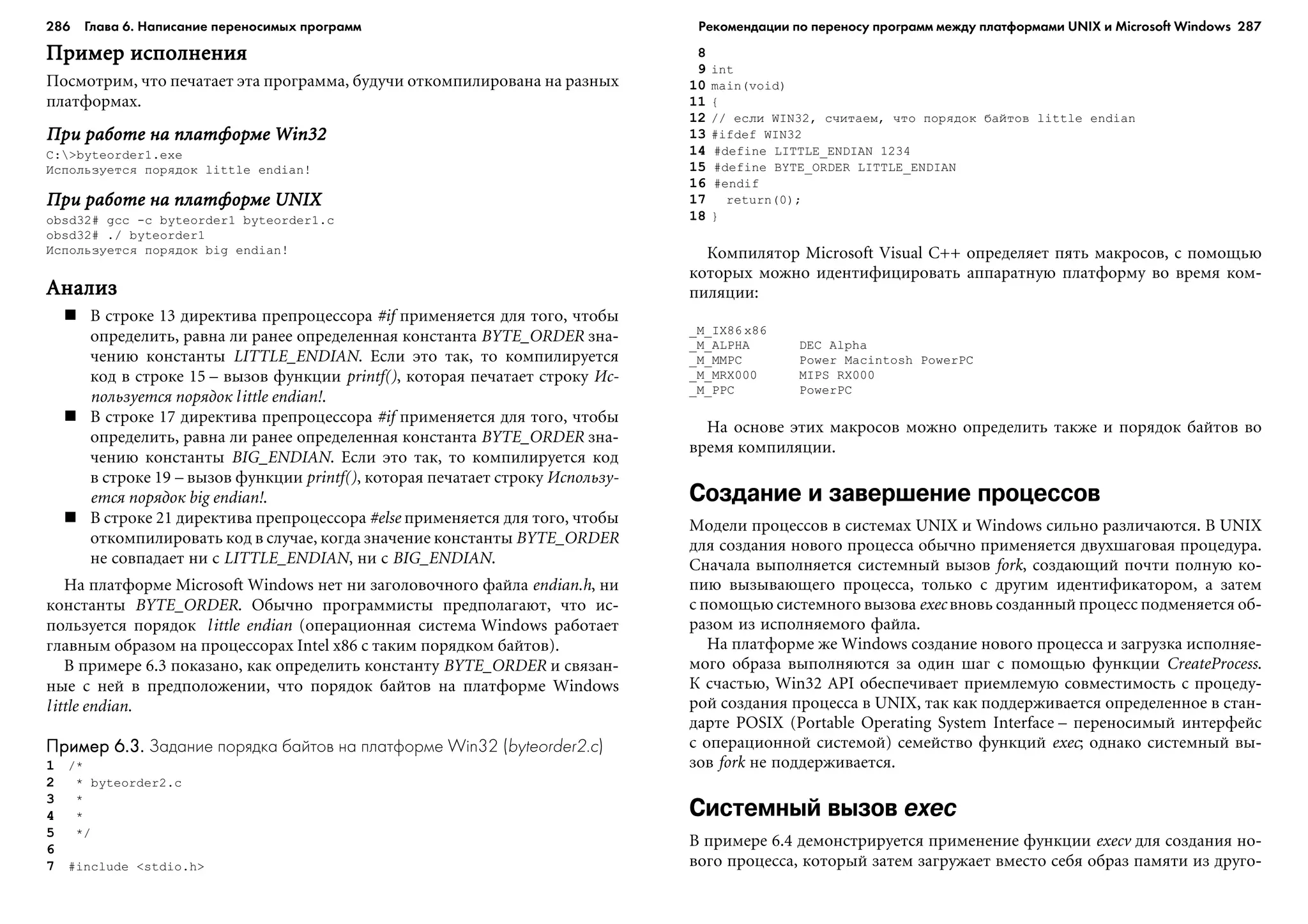 286 Глава 6. Написание переносимых программ 287
Ïðèìåð èñïîëíåíèÿÏðèìåð èñïîëíåíèÿÏðèìåð èñïîëíåíèÿÏðèìåð èñïîëíåíèÿÏðèìåð èñïîëíåíèÿ
Ïîñìîòðèì, ÷òî ïå÷àòàåò ýòà ïðîãðàììà, áóäó÷è îòêîìïèëèðîâàíà íà ðàçíûõ
ïëàòôîðìàõ.
Ïðè ðàáîòå íà ïëàòôîðìå Win32Ïðè ðàáîòå íà ïëàòôîðìå Win32Ïðè ðàáîòå íà ïëàòôîðìå Win32Ïðè ðàáîòå íà ïëàòôîðìå Win32Ïðè ðàáîòå íà ïëàòôîðìå Win32
C:>byteorder1.exe
Èñïîëüçóåòñÿ ïîðÿäîê little endian!
Ïðè ðàáîòå íà ïëàòôîðìå UNIXÏðè ðàáîòå íà ïëàòôîðìå UNIXÏðè ðàáîòå íà ïëàòôîðìå UNIXÏðè ðàáîòå íà ïëàòôîðìå UNIXÏðè ðàáîòå íà ïëàòôîðìå UNIX
obsd32# gcc -c byteorder1 byteorder1.c
obsd32# ./ byteorder1
Èñïîëüçóåòñÿ ïîðÿäîê big endian!
ÀíàëèçÀíàëèçÀíàëèçÀíàëèçÀíàëèç
Â ñòðîêå 13 äèðåêòèâà ïðåïðîöåññîðà #if ïðèìåíÿåòñÿ äëÿ òîãî, ÷òîáû
îïðåäåëèòü, ðàâíà ëè ðàíåå îïðåäåëåííàÿ êîíñòàíòà BYTE_ORDER çíà-
÷åíèþ êîíñòàíòû LITTLE_ENDIAN. Åñëè ýòî òàê, òî êîìïèëèðóåòñÿ
êîä â ñòðîêå 15 – âûçîâ ôóíêöèè printf(), êîòîðàÿ ïå÷àòàåò ñòðîêó Èñ-
ïîëüçóåòñÿ ïîðÿäîê little endian!.
Â ñòðîêå 17 äèðåêòèâà ïðåïðîöåññîðà #if ïðèìåíÿåòñÿ äëÿ òîãî, ÷òîáû
îïðåäåëèòü, ðàâíà ëè ðàíåå îïðåäåëåííàÿ êîíñòàíòà BYTE_ORDER çíà-
÷åíèþ êîíñòàíòû BIG_ENDIAN. Åñëè ýòî òàê, òî êîìïèëèðóåòñÿ êîä
â ñòðîêå 19 – âûçîâ ôóíêöèè printf(), êîòîðàÿ ïå÷àòàåò ñòðîêó Èñïîëüçó-
åòñÿ ïîðÿäîê big endian!.
Â ñòðîêå 21 äèðåêòèâà ïðåïðîöåññîðà #else ïðèìåíÿåòñÿ äëÿ òîãî, ÷òîáû
îòêîìïèëèðîâàòü êîä â ñëó÷àå, êîãäà çíà÷åíèå êîíñòàíòû BYTE_ORDER
íå ñîâïàäàåò íè ñ LITTLE_ENDIAN, íè ñ BIG_ENDIAN.
Íà ïëàòôîðìå Microsoft Windows íåò íè çàãîëîâî÷íîãî ôàéëà endian.h, íè
êîíñòàíòû BYTE_ORDER. Îáû÷íî ïðîãðàììèñòû ïðåäïîëàãàþò, ÷òî èñ-
ïîëüçóåòñÿ ïîðÿäîê little endian (îïåðàöèîííàÿ ñèñòåìà Windows ðàáîòàåò
ãëàâíûì îáðàçîì íà ïðîöåññîðàõ Intel x86 ñ òàêèì ïîðÿäêîì áàéòîâ).
Â ïðèìåðå 6.3 ïîêàçàíî, êàê îïðåäåëèòü êîíñòàíòó BYTE_ORDER è ñâÿçàí-
íûå ñ íåé â ïðåäïîëîæåíèè, ÷òî ïîðÿäîê áàéòîâ íà ïëàòôîðìå Windows
little endian.
Пример 6.3.Пример 6.3.Пример 6.3.Пример 6.3.Пример 6.3. Задание порядка байтов на платформе Win32 (byteorder2.c)
1 /*
2 * byteorder2.c
3 *
4 *
5 */
6
7 #include <stdio.h>
8
9 int
10 main(void)
11 {
12 // åñëè WIN32, ñ÷èòàåì, ÷òî ïîðÿäîê áàéòîâ little endian
13 #ifdef WIN32
14 #define LITTLE_ENDIAN 1234
15 #define BYTE_ORDER LITTLE_ENDIAN
16 #endif
17 return(0);
18 }
Êîìïèëÿòîð Microsoft Visual C++ îïðåäåëÿåò ïÿòü ìàêðîñîâ, ñ ïîìîùüþ
êîòîðûõ ìîæíî èäåíòèôèöèðîâàòü àïïàðàòíóþ ïëàòôîðìó âî âðåìÿ êîì-
ïèëÿöèè:
_M_IX86 x86
_M_ALPHA DEC Alpha
_M_MMPC Power Macintosh PowerPC
_M_MRX000 MIPS RX000
_M_PPC PowerPC
Íà îñíîâå ýòèõ ìàêðîñîâ ìîæíî îïðåäåëèòü òàêæå è ïîðÿäîê áàéòîâ âî
âðåìÿ êîìïèëÿöèè.
Создание и завершение процессов
Ìîäåëè ïðîöåññîâ â ñèñòåìàõ UNIX è Windows ñèëüíî ðàçëè÷àþòñÿ. Â UNIX
äëÿ ñîçäàíèÿ íîâîãî ïðîöåññà îáû÷íî ïðèìåíÿåòñÿ äâóõøàãîâàÿ ïðîöåäóðà.
Ñíà÷àëà âûïîëíÿåòñÿ ñèñòåìíûé âûçîâ fork, ñîçäàþùèé ïî÷òè ïîëíóþ êî-
ïèþ âûçûâàþùåãî ïðîöåññà, òîëüêî ñ äðóãèì èäåíòèôèêàòîðîì, à çàòåì
ñ ïîìîùüþ ñèñòåìíîãî âûçîâà exec âíîâü ñîçäàííûé ïðîöåññ ïîäìåíÿåòñÿ îá-
ðàçîì èç èñïîëíÿåìîãî ôàéëà.
Íà ïëàòôîðìå æå Windows ñîçäàíèå íîâîãî ïðîöåññà è çàãðóçêà èñïîëíÿå-
ìîãî îáðàçà âûïîëíÿþòñÿ çà îäèí øàã ñ ïîìîùüþ ôóíêöèè CreateProcess.
Ê ñ÷àñòüþ, Win32 API îáåñïå÷èâàåò ïðèåìëåìóþ ñîâìåñòèìîñòü ñ ïðîöåäó-
ðîé ñîçäàíèÿ ïðîöåññà â UNIX, òàê êàê ïîääåðæèâàåòñÿ îïðåäåëåííîå â ñòàí-
äàðòå POSIX (Portable Operating System Interface – ïåðåíîñèìûé èíòåðôåéñ
ñ îïåðàöèîííîé ñèñòåìîé) ñåìåéñòâî ôóíêöèé exec; îäíàêî ñèñòåìíûé âû-
çîâ fork íå ïîääåðæèâàåòñÿ.
Системный вызов exec
Â ïðèìåðå 6.4 äåìîíñòðèðóåòñÿ ïðèìåíåíèå ôóíêöèè execv äëÿ ñîçäàíèÿ íî-
âîãî ïðîöåññà, êîòîðûé çàòåì çàãðóæàåò âìåñòî ñåáÿ îáðàç ïàìÿòè èç äðóãî-
Рекомендации по переносу программ между платформами UNIX и Microsoft Windows
 