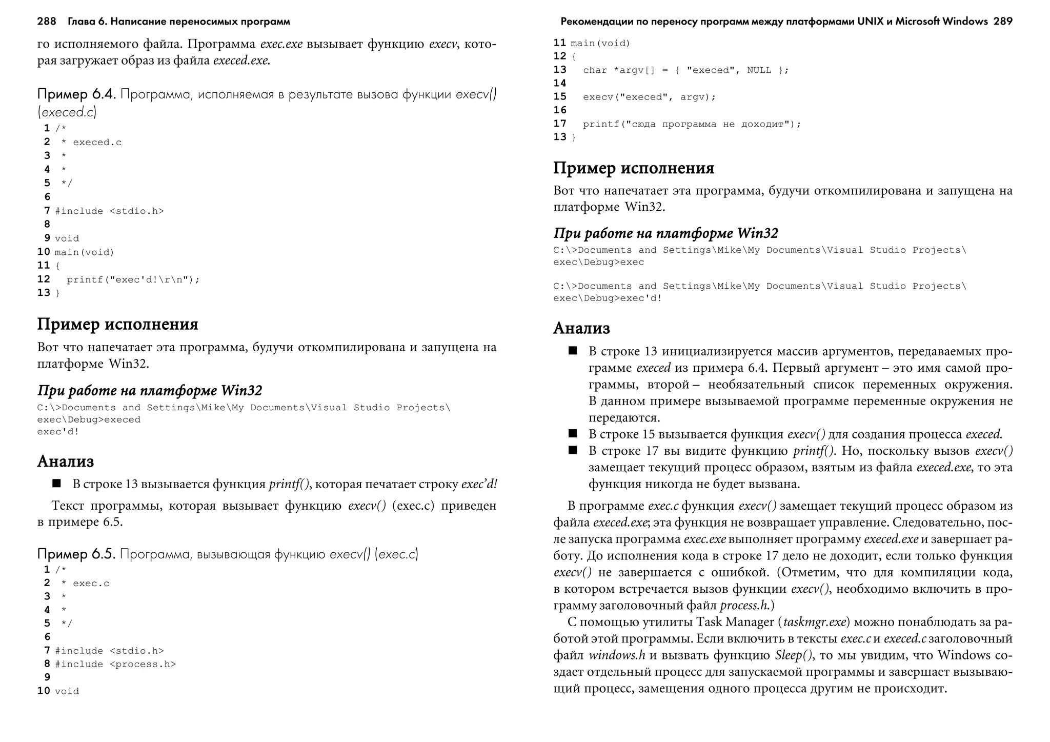288 Глава 6. Написание переносимых программ 289
ãî èñïîëíÿåìîãî ôàéëà. Ïðîãðàììà exec.exe âûçûâàåò ôóíêöèþ execv, êîòî-
ðàÿ çàãðóæàåò îáðàç èç ôàéëà execed.exe.
Пример 6.4.Пример 6.4.Пример 6.4.Пример 6.4.Пример 6.4. Программа, исполняемая в результате вызова функции execv()
(execed.c)
1 /*
2 * execed.c
3 *
4 *
5 */
6
7 #include <stdio.h>
8
9 void
10 main(void)
11 {
12 printf("exec'd!rn");
13 }
Ïðèìåð èñïîëíåíèÿÏðèìåð èñïîëíåíèÿÏðèìåð èñïîëíåíèÿÏðèìåð èñïîëíåíèÿÏðèìåð èñïîëíåíèÿ
Âîò ÷òî íàïå÷àòàåò ýòà ïðîãðàììà, áóäó÷è îòêîìïèëèðîâàíà è çàïóùåíà íà
ïëàòôîðìå Win32.
Ïðè ðàáîòå íà ïëàòôîðìå Win32Ïðè ðàáîòå íà ïëàòôîðìå Win32Ïðè ðàáîòå íà ïëàòôîðìå Win32Ïðè ðàáîòå íà ïëàòôîðìå Win32Ïðè ðàáîòå íà ïëàòôîðìå Win32
C:>Documents and SettingsMikeMy DocumentsVisual Studio Projects
execDebug>execed
exec'd!
ÀíàëèçÀíàëèçÀíàëèçÀíàëèçÀíàëèç
Â ñòðîêå 13 âûçûâàåòñÿ ôóíêöèÿ printf(), êîòîðàÿ ïå÷àòàåò ñòðîêó exec’d!
Òåêñò ïðîãðàììû, êîòîðàÿ âûçûâàåò ôóíêöèþ execv() (exec.c) ïðèâåäåí
â ïðèìåðå 6.5.
Пример 6.5.Пример 6.5.Пример 6.5.Пример 6.5.Пример 6.5. Программа, вызывающая функцию execv() (exec.c)
1 /*
2 * exec.c
3 *
4 *
5 */
6
7 #include <stdio.h>
8 #include <process.h>
9
10 void
11 main(void)
12 {
13 char *argv[] = { "execed", NULL };
14
15 execv("execed", argv);
16
17 printf("ñþäà ïðîãðàììà íå äîõîäèò");
13 }
Ïðèìåð èñïîëíåíèÿÏðèìåð èñïîëíåíèÿÏðèìåð èñïîëíåíèÿÏðèìåð èñïîëíåíèÿÏðèìåð èñïîëíåíèÿ
Âîò ÷òî íàïå÷àòàåò ýòà ïðîãðàììà, áóäó÷è îòêîìïèëèðîâàíà è çàïóùåíà íà
ïëàòôîðìå Win32.
Ïðè ðàáîòå íà ïëàòôîðìå Win32Ïðè ðàáîòå íà ïëàòôîðìå Win32Ïðè ðàáîòå íà ïëàòôîðìå Win32Ïðè ðàáîòå íà ïëàòôîðìå Win32Ïðè ðàáîòå íà ïëàòôîðìå Win32
C:>Documents and SettingsMikeMy DocumentsVisual Studio Projects
execDebug>exec
C:>Documents and SettingsMikeMy DocumentsVisual Studio Projects
execDebug>exec'd!
ÀíàëèçÀíàëèçÀíàëèçÀíàëèçÀíàëèç
Â ñòðîêå 13 èíèöèàëèçèðóåòñÿ ìàññèâ àðãóìåíòîâ, ïåðåäàâàåìûõ ïðî-
ãðàììå execed èç ïðèìåðà 6.4. Ïåðâûé àðãóìåíò – ýòî èìÿ ñàìîé ïðî-
ãðàììû, âòîðîé – íåîáÿçàòåëüíûé ñïèñîê ïåðåìåííûõ îêðóæåíèÿ.
Â äàííîì ïðèìåðå âûçûâàåìîé ïðîãðàììå ïåðåìåííûå îêðóæåíèÿ íå
ïåðåäàþòñÿ.
Â ñòðîêå 15 âûçûâàåòñÿ ôóíêöèÿ execv() äëÿ ñîçäàíèÿ ïðîöåññà execed.
Â ñòðîêå 17 âû âèäèòå ôóíêöèþ printf(). Íî, ïîñêîëüêó âûçîâ execv()
çàìåùàåò òåêóùèé ïðîöåññ îáðàçîì, âçÿòûì èç ôàéëà execed.exe, òî ýòà
ôóíêöèÿ íèêîãäà íå áóäåò âûçâàíà.
Â ïðîãðàììå exec.c ôóíêöèÿ execv() çàìåùàåò òåêóùèé ïðîöåññ îáðàçîì èç
ôàéëà execed.exe; ýòà ôóíêöèÿ íå âîçâðàùàåò óïðàâëåíèå. Ñëåäîâàòåëüíî, ïîñ-
ëå çàïóñêà ïðîãðàììà exec.exe âûïîëíÿåò ïðîãðàììó execed.exe è çàâåðøàåò ðà-
áîòó. Äî èñïîëíåíèÿ êîäà â ñòðîêå 17 äåëî íå äîõîäèò, åñëè òîëüêî ôóíêöèÿ
execv() íå çàâåðøàåòñÿ ñ îøèáêîé. (Îòìåòèì, ÷òî äëÿ êîìïèëÿöèè êîäà,
â êîòîðîì âñòðå÷àåòñÿ âûçîâ ôóíêöèè execv(), íåîáõîäèìî âêëþ÷èòü â ïðî-
ãðàììó çàãîëîâî÷íûé ôàéë process.h.)
Ñ ïîìîùüþ óòèëèòû Task Manager (taskmgr.exe) ìîæíî ïîíàáëþäàòü çà ðà-
áîòîé ýòîé ïðîãðàììû. Åñëè âêëþ÷èòü â òåêñòû exec.c è execed.c çàãîëîâî÷íûé
ôàéë windows.h è âûçâàòü ôóíêöèþ Sleep(), òî ìû óâèäèì, ÷òî Windows ñî-
çäàåò îòäåëüíûé ïðîöåññ äëÿ çàïóñêàåìîé ïðîãðàììû è çàâåðøàåò âûçûâàþ-
ùèé ïðîöåññ, çàìåùåíèÿ îäíîãî ïðîöåññà äðóãèì íå ïðîèñõîäèò.
Рекомендации по переносу программ между платформами UNIX и Microsoft Windows
 