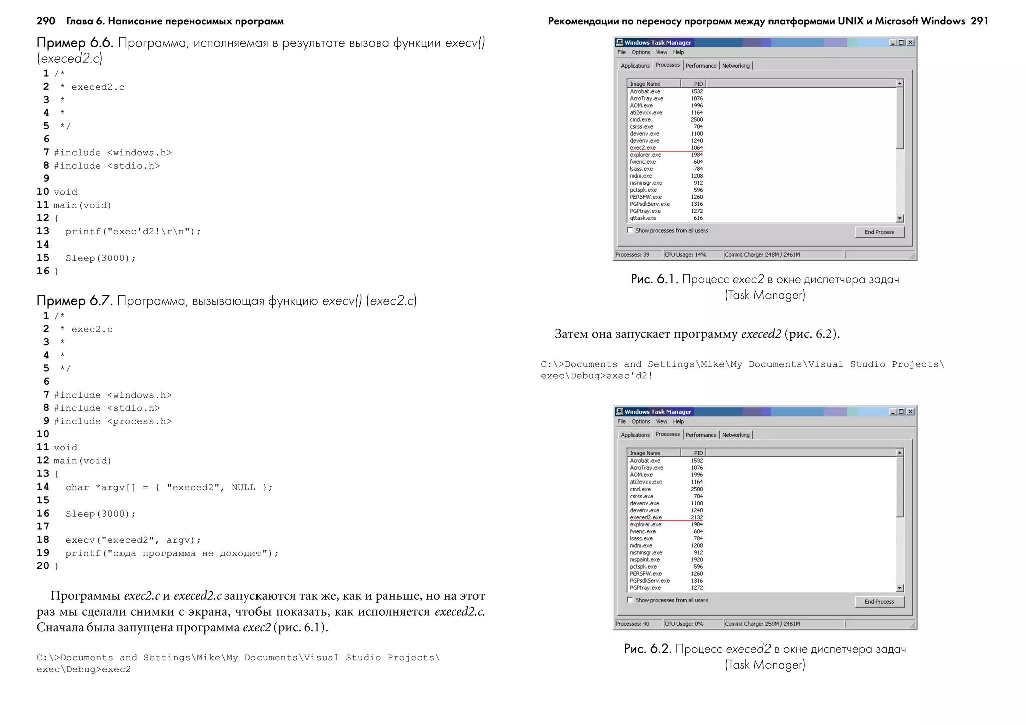 290 Глава 6. Написание переносимых программ 291
Пример 6.6.Пример 6.6.Пример 6.6.Пример 6.6.Пример 6.6. Программа, исполняемая в результате вызова функции execv()
(execed2.c)
1 /*
2 * execed2.c
3 *
4 *
5 */
6
7 #include <windows.h>
8 #include <stdio.h>
9
10 void
11 main(void)
12 {
13 printf("exec'd2!rn");
14
15 Sleep(3000);
16 }
Пример 6.7.Пример 6.7.Пример 6.7.Пример 6.7.Пример 6.7. Программа, вызывающая функцию execv() (exec2.c)
1 /*
2 * exec2.c
3 *
4 *
5 */
6
7 #include <windows.h>
8 #include <stdio.h>
9 #include <process.h>
10
11 void
12 main(void)
13 {
14 char *argv[] = { "execed2", NULL };
15
16 Sleep(3000);
17
18 execv("execed2", argv);
19 printf("ñþäà ïðîãðàììà íå äîõîäèò");
20 }
Ïðîãðàììû exec2.c è execed2.c çàïóñêàþòñÿ òàê æå, êàê è ðàíüøå, íî íà ýòîò
ðàç ìû ñäåëàëè ñíèìêè ñ ýêðàíà, ÷òîáû ïîêàçàòü, êàê èñïîëíÿåòñÿ execed2.c.
Ñíà÷àëà áûëà çàïóùåíà ïðîãðàììà exec2 (ðèñ. 6.1).
C:>Documents and SettingsMikeMy DocumentsVisual Studio Projects
execDebug>exec2
Çàòåì îíà çàïóñêàåò ïðîãðàììó execed2 (ðèñ. 6.2).
C:>Documents and SettingsMikeMy DocumentsVisual Studio Projects
execDebug>exec'd2!
Рис. 6.1.Рис. 6.1.Рис. 6.1.Рис. 6.1.Рис. 6.1. Процесс exec2 в окне диспетчера задач
(Task Manager)
Рис. 6.2.Рис. 6.2.Рис. 6.2.Рис. 6.2.Рис. 6.2. Процесс execed2 в окне диспетчера задач
(Task Manager)
Рекомендации по переносу программ между платформами UNIX и Microsoft Windows
 