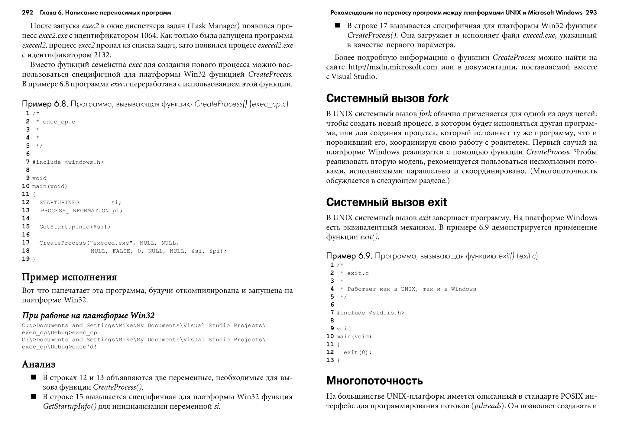 292 Глава 6. Написание переносимых программ 293
Ïîñëå çàïóñêà exec2 â îêíå äèñïåò÷åðà çàäà÷ (Task Manager) ïîÿâèëñÿ ïðî-
öåññ exec2.exe ñ èäåíòèôèêàòîðîì 1064. Êàê òîëüêî áûëà çàïóùåíà ïðîãðàììà
execed2, ïðîöåññ exec2 ïðîïàë èç ñïèñêà çàäà÷, çàòî ïîÿâèëñÿ ïðîöåññ execed2.exe
ñ èäåíòèôèêàòîðîì 2132.
Âìåñòî ôóíêöèé ñåìåéñòâà exec äëÿ ñîçäàíèÿ íîâîãî ïðîöåññà ìîæíî âîñ-
ïîëüçîâàòüñÿ ñïåöèôè÷íîé äëÿ ïëàòôîðìû Win32 ôóíêöèåé CreateProcess.
Â ïðèìåðå 6.8 ïðîãðàììà exec.c ïåðåðàáîòàíà ñ èñïîëüçîâàíèåì ýòîé ôóíêöèè.
Пример 6.8.Пример 6.8.Пример 6.8.Пример 6.8.Пример 6.8. Программа, вызывающая функцию CreateProcess() (exec_cp.c)
1 /*
2 * exec_cp.c
3 *
4 *
5 */
6
7 #include <windows.h>
8
9 void
10 main(void)
11 {
12 STARTUPINFO si;
13 PROCESS_INFORMATION pi;
14
15 GetStartupInfo($si);
16
17 CreateProcess("execed.exe", NULL, NULL,
18 NULL, FALSE, 0, NULL, NULL, &si, &pi);
19 }
Ïðèìåð èñïîëíåíèÿÏðèìåð èñïîëíåíèÿÏðèìåð èñïîëíåíèÿÏðèìåð èñïîëíåíèÿÏðèìåð èñïîëíåíèÿ
Âîò ÷òî íàïå÷àòàåò ýòà ïðîãðàììà, áóäó÷è îòêîìïèëèðîâàíà è çàïóùåíà íà
ïëàòôîðìå Win32.
Ïðè ðàáîòå íà ïëàòôîðìå Win32Ïðè ðàáîòå íà ïëàòôîðìå Win32Ïðè ðàáîòå íà ïëàòôîðìå Win32Ïðè ðàáîòå íà ïëàòôîðìå Win32Ïðè ðàáîòå íà ïëàòôîðìå Win32
C:>Documents and SettingsMikeMy DocumentsVisual Studio Projects
exec_cpDebug>exec_cp
C:>Documents and SettingsMikeMy DocumentsVisual Studio Projects
exec_cpDebug>exec'd!
ÀíàëèçÀíàëèçÀíàëèçÀíàëèçÀíàëèç
Â ñòðîêàõ 12 è 13 îáúÿâëÿþòñÿ äâå ïåðåìåííûå, íåîáõîäèìûå äëÿ âû-
çîâà ôóíêöèè CreateProcess().
Â ñòðîêå 15 âûçûâàåòñÿ ñïåöèôè÷íàÿ äëÿ ïëàòôîðìû Win32 ôóíêöèÿ
GetStartupInfo() äëÿ èíèöèàëèçàöèè ïåðåìåííîé si.
Â ñòðîêå 17 âûçûâàåòñÿ ñïåöèôè÷íàÿ äëÿ ïëàòôîðìû Win32 ôóíêöèÿ
CreateProcess(). Îíà çàãðóæàåò è èñïîëíÿåò ôàéë execed.exe, óêàçàííûé
â êà÷åñòâå ïåðâîãî ïàðàìåòðà.
Áîëåå ïîäðîáíóþ èíôîðìàöèþ î ôóíêöèè CreateProcess ìîæíî íàéòè íà
ñàéòå http://msdn.microsoft.com èëè â äîêóìåíòàöèè, ïîñòàâëÿåìîé âìåñòå
ñ Visual Studio.
Системный вызов fork
Â UNIX ñèñòåìíûé âûçîâ fork îáû÷íî ïðèìåíÿåòñÿ äëÿ îäíîé èç äâóõ öåëåé:
÷òîáû ñîçäàòü íîâûé ïðîöåññ, â êîòîðîì áóäåò èñïîëíÿòüñÿ äðóãàÿ ïðîãðàì-
ìà, èëè äëÿ ñîçäàíèÿ ïðîöåññà, êîòîðûé èñïîëíÿåò òó æå ïðîãðàììó, ÷òî è
ïîðîäèâøèé åãî, êîîðäèíèðóÿ ñâîþ ðàáîòó ñ ðîäèòåëåì. Ïåðâûé ñëó÷àé íà
ïëàòôîðìå Windows ðåàëèçóåòñÿ ñ ïîìîùüþ ôóíêöèè CreateProcess. ×òîáû
ðåàëèçîâàòü âòîðóþ ìîäåëü, ðåêîìåíäóåòñÿ ïîëüçîâàòüñÿ íåñêîëüêèìè ïîòî-
êàìè, èñïîëíÿåìûìè ïàðàëëåëüíî è ñêîîðäèíèðîâàíî. (Ìíîãîïîòî÷íîñòü
îáñóæäàåòñÿ â ñëåäóþùåì ðàçäåëå.)
Системный вызов exit
Â UNIX ñèñòåìíûé âûçîâ exit çàâåðøàåò ïðîãðàììó. Íà ïëàòôîðìå Windows
åñòü ýêâèâàëåíòíûé ìåõàíèçì. Â ïðèìåðå 6.9 äåìîíñòðèðóåòñÿ ïðèìåíåíèå
ôóíêöèè exit().
Пример 6.9.Пример 6.9.Пример 6.9.Пример 6.9.Пример 6.9. Программа, вызывающая функцию exit() (exit.c)
1 /*
2 * exit.c
3 *
4 * Ðàáîòàåò êàê â UNIX, òàê è â Windows
5 */
6
7 #include <stdlib.h>
8
9 void
10 main(void)
11 {
12 exit(0);
13 }
Многопоточность
Íà áîëüøèíñòâå UNIX-ïëàòôîðì èìååòñÿ îïèñàííûé â ñòàíäàðòå POSIX èí-
òåðôåéñ äëÿ ïðîãðàììèðîâàíèÿ ïîòîêîâ (pthreads). Îí ïîçâîëÿåò ñîçäàâàòü è
Рекомендации по переносу программ между платформами UNIX и Microsoft Windows
 
