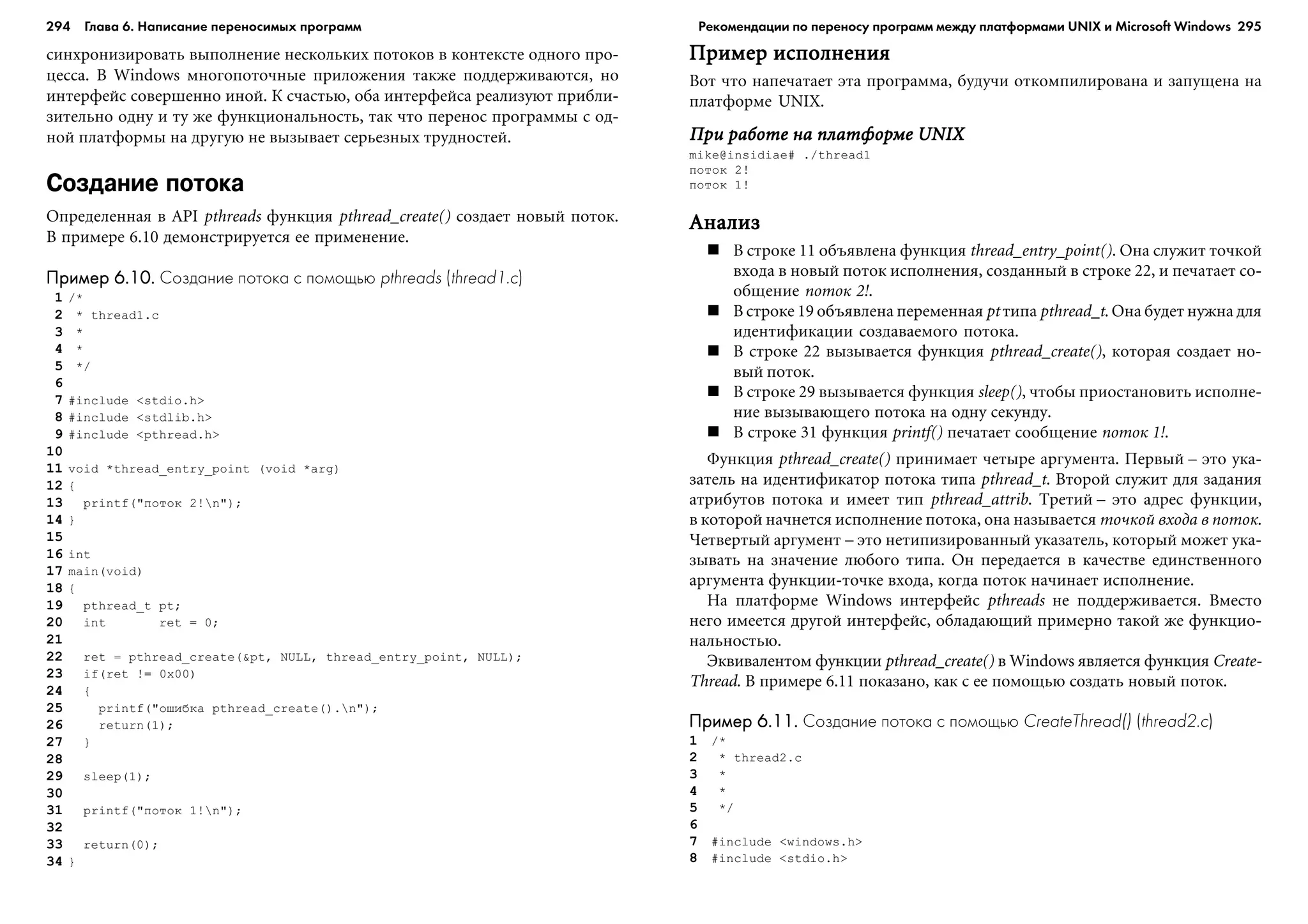 294 Глава 6. Написание переносимых программ 295
ñèíõðîíèçèðîâàòü âûïîëíåíèå íåñêîëüêèõ ïîòîêîâ â êîíòåêñòå îäíîãî ïðî-
öåññà. Â Windows ìíîãîïîòî÷íûå ïðèëîæåíèÿ òàêæå ïîääåðæèâàþòñÿ, íî
èíòåðôåéñ ñîâåðøåííî èíîé. Ê ñ÷àñòüþ, îáà èíòåðôåéñà ðåàëèçóþò ïðèáëè-
çèòåëüíî îäíó è òó æå ôóíêöèîíàëüíîñòü, òàê ÷òî ïåðåíîñ ïðîãðàììû ñ îä-
íîé ïëàòôîðìû íà äðóãóþ íå âûçûâàåò ñåðüåçíûõ òðóäíîñòåé.
Создание потока
Îïðåäåëåííàÿ â API pthreads ôóíêöèÿ pthread_create() ñîçäàåò íîâûé ïîòîê.
Â ïðèìåðå 6.10 äåìîíñòðèðóåòñÿ åå ïðèìåíåíèå.
Пример 6.10.Пример 6.10.Пример 6.10.Пример 6.10.Пример 6.10. Создание потока с помощью pthreads (thread1.c)
1 /*
2 * thread1.c
3 *
4 *
5 */
6
7 #include <stdio.h>
8 #include <stdlib.h>
9 #include <pthread.h>
10
11 void *thread_entry_point (void *arg)
12 {
13 printf("ïîòîê 2!n");
14 }
15
16 int
17 main(void)
18 {
19 pthread_t pt;
20 int ret = 0;
21
22 ret = pthread_create(&pt, NULL, thread_entry_point, NULL);
23 if(ret != 0x00)
24 {
25 printf("îøèáêà pthread_create().n");
26 return(1);
27 }
28
29 sleep(1);
30
31 printf("ïîòîê 1!n");
32
33 return(0);
34 }
Ïðèìåð èñïîëíåíèÿÏðèìåð èñïîëíåíèÿÏðèìåð èñïîëíåíèÿÏðèìåð èñïîëíåíèÿÏðèìåð èñïîëíåíèÿ
Âîò ÷òî íàïå÷àòàåò ýòà ïðîãðàììà, áóäó÷è îòêîìïèëèðîâàíà è çàïóùåíà íà
ïëàòôîðìå UNIX.
Ïðè ðàáîòå íà ïëàòôîðìå UNIXÏðè ðàáîòå íà ïëàòôîðìå UNIXÏðè ðàáîòå íà ïëàòôîðìå UNIXÏðè ðàáîòå íà ïëàòôîðìå UNIXÏðè ðàáîòå íà ïëàòôîðìå UNIX
mike@insidiae# ./thread1
ïîòîê 2!
ïîòîê 1!
ÀíàëèçÀíàëèçÀíàëèçÀíàëèçÀíàëèç
Â ñòðîêå 11 îáúÿâëåíà ôóíêöèÿ thread_entry_point(). Îíà ñëóæèò òî÷êîé
âõîäà â íîâûé ïîòîê èñïîëíåíèÿ, ñîçäàííûé â ñòðîêå 22, è ïå÷àòàåò ñî-
îáùåíèå ïîòîê 2!.
Â ñòðîêå 19 îáúÿâëåíà ïåðåìåííàÿ pt òèïà pthread_t. Îíà áóäåò íóæíà äëÿ
èäåíòèôèêàöèè ñîçäàâàåìîãî ïîòîêà.
Â ñòðîêå 22 âûçûâàåòñÿ ôóíêöèÿ pthread_create(), êîòîðàÿ ñîçäàåò íî-
âûé ïîòîê.
Â ñòðîêå 29 âûçûâàåòñÿ ôóíêöèÿ sleep(), ÷òîáû ïðèîñòàíîâèòü èñïîëíå-
íèå âûçûâàþùåãî ïîòîêà íà îäíó ñåêóíäó.
Â ñòðîêå 31 ôóíêöèÿ printf() ïå÷àòàåò ñîîáùåíèå ïîòîê 1!.
Ôóíêöèÿ pthread_create() ïðèíèìàåò ÷åòûðå àðãóìåíòà. Ïåðâûé – ýòî óêà-
çàòåëü íà èäåíòèôèêàòîð ïîòîêà òèïà pthread_t. Âòîðîé ñëóæèò äëÿ çàäàíèÿ
àòðèáóòîâ ïîòîêà è èìååò òèï pthread_attrib. Òðåòèé – ýòî àäðåñ ôóíêöèè,
â êîòîðîé íà÷íåòñÿ èñïîëíåíèå ïîòîêà, îíà íàçûâàåòñÿ òî÷êîé âõîäà â ïîòîê.
×åòâåðòûé àðãóìåíò – ýòî íåòèïèçèðîâàííûé óêàçàòåëü, êîòîðûé ìîæåò óêà-
çûâàòü íà çíà÷åíèå ëþáîãî òèïà. Îí ïåðåäàåòñÿ â êà÷åñòâå åäèíñòâåííîãî
àðãóìåíòà ôóíêöèè-òî÷êå âõîäà, êîãäà ïîòîê íà÷èíàåò èñïîëíåíèå.
Íà ïëàòôîðìå Windows èíòåðôåéñ pthreads íå ïîääåðæèâàåòñÿ. Âìåñòî
íåãî èìååòñÿ äðóãîé èíòåðôåéñ, îáëàäàþùèé ïðèìåðíî òàêîé æå ôóíêöèî-
íàëüíîñòüþ.
Ýêâèâàëåíòîì ôóíêöèè pthread_create() â Windows ÿâëÿåòñÿ ôóíêöèÿ Create-
Thread. Â ïðèìåðå 6.11 ïîêàçàíî, êàê ñ åå ïîìîùüþ ñîçäàòü íîâûé ïîòîê.
Пример 6.11.Пример 6.11.Пример 6.11.Пример 6.11.Пример 6.11. Создание потока с помощью CreateThread() (thread2.c)
1 /*
2 * thread2.c
3 *
4 *
5 */
6
7 #include <windows.h>
8 #include <stdio.h>
Рекомендации по переносу программ между платформами UNIX и Microsoft Windows
 