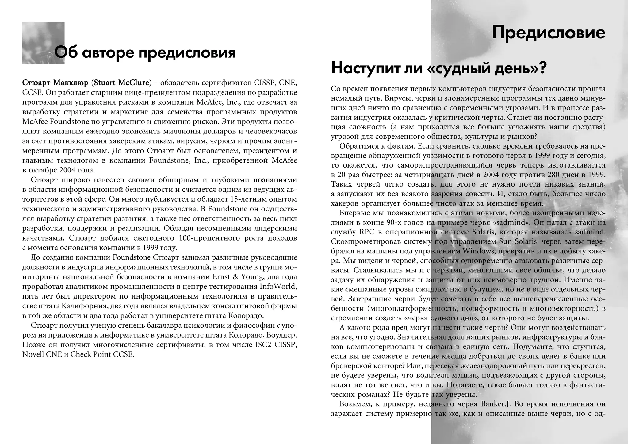 Об авторе предисловия
Ñòþàðò ÌàêêëþðÑòþàðò ÌàêêëþðÑòþàðò ÌàêêëþðÑòþàðò ÌàêêëþðÑòþàðò Ìàêêëþð (Stuart McClureStuart McClureStuart McClureStuart McClureStuart McClure) – îáëàäàòåëü ñåðòèôèêàòîâ CISSP, CNE,
CCSE. Îí ðàáîòàåò ñòàðøèì âèöå-ïðåçèäåíòîì ïîäðàçäåëåíèÿ ïî ðàçðàáîòêå
ïðîãðàìì äëÿ óïðàâëåíèÿ ðèñêàìè â êîìïàíèè McAfee, Inc., ãäå îòâå÷àåò çà
âûðàáîòêó ñòðàòåãèè è ìàðêåòèíã äëÿ ñåìåéñòâà ïðîãðàììíûõ ïðîäóêòîâ
McAfee Foundstone ïî óïðàâëåíèþ è ñíèæåíèþ ðèñêîâ. Ýòè ïðîäóêòû ïîçâî-
ëÿþò êîìïàíèÿì åæåãîäíî ýêîíîìèòü ìèëëèîíû äîëëàðîâ è ÷åëîâåêî÷àñîâ
çà ñ÷åò ïðîòèâîñòîÿíèÿ õàêåðñêèì àòàêàì, âèðóñàì, ÷åðâÿì è ïðî÷èì çëîíà-
ìåðåííûì ïðîãðàììàì. Äî ýòîãî Ñòþàðò áûë îñíîâàòåëåì, ïðåçèäåíòîì è
ãëàâíûì òåõíîëîãîì â êîìïàíèè Foundstone, Inc., ïðèîáðåòåííîé McAfee
â îêòÿáðå 2004 ãîäà.
Ñòþàðò øèðîêî èçâåñòåí ñâîèìè îáøèðíûì è ãëóáîêèìè ïîçíàíèÿìè
â îáëàñòè èíôîðìàöèîííîé áåçîïàñíîñòè è ñ÷èòàåòñÿ îäíèì èç âåäóùèõ àâ-
òîðèòåòîâ â ýòîé ñôåðå. Îí ìíîãî ïóáëèêóåòñÿ è îáëàäàåò 15-ëåòíèì îïûòîì
òåõíè÷åñêîãî è àäìèíèñòðàòèâíîãî ðóêîâîäñòâà. Â Foundstone îí îñóùåñòâ-
ëÿë âûðàáîòêó ñòðàòåãèè ðàçâèòèÿ, à òàêæå íåñ îòâåòñòâåííîñòü çà âåñü öèêë
ðàçðàáîòêè, ïîääåðæêè è ðåàëèçàöèè. Îáëàäàÿ íåñîìíåííûìè ëèäåðñêèìè
êà÷åñòâàìè, Ñòþàðò äîáèëñÿ åæåãîäíîãî 100-ïðîöåíòíîãî ðîñòà äîõîäîâ
ñ ìîìåíòà îñíîâàíèÿ êîìïàíèè â 1999 ãîäó.
Äî ñîçäàíèÿ êîìïàíèè Foundstone Ñòþàðò çàíèìàë ðàçëè÷íûå ðóêîâîäÿùèå
äîëæíîñòè â èíäóñòðèè èíôîðìàöèîííûõ òåõíîëîãèé, â òîì ÷èñëå â ãðóïïå ìî-
íèòîðèíãà íàöèîíàëüíîé áåçîïàñíîñòè â êîìïàíèè Ernst & Young, äâà ãîäà
ïðîðàáîòàë àíàëèòèêîì ïðîìûøëåííîñòè â öåíòðå òåñòèðîâàíèÿ InfoWorld,
ïÿòü ëåò áûë äèðåêòîðîì ïî èíôîðìàöèîííûì òåõíîëîãèÿì â ïðàâèòåëü-
ñòâå øòàòà Êàëèôîðíèÿ, äâà ãîäà ÿâëÿëñÿ âëàäåëüöåì êîíñàëòèíãîâîé ôèðìû
â òîé æå îáëàñòè è äâà ãîäà ðàáîòàë â óíèâåðñèòåòå øòàòà Êîëîðàäî.
Ñòþàðò ïîëó÷èë ó÷åíóþ ñòåïåíü áàêàëàâðà ïñèõîëîãèè è ôèëîñîôèè ñ óïî-
ðîì íà ïðèëîæåíèÿ ê èíôîðìàòèêå â óíèâåðñèòåòå øòàòà Êîëîðàäî, Áîóëäåð.
Ïîçæå îí ïîëó÷èë ìíîãî÷èñëåííûå ñåðòèôèêàòû, â òîì ÷èñëå ISC2 CISSP,
Novell CNE è Check Point CCSE.
Предисловие
Наступит ли «судный день»?
Ñî âðåìåí ïîÿâëåíèÿ ïåðâûõ êîìïüþòåðîâ èíäóñòðèÿ áåçîïàñíîñòè ïðîøëà
íåìàëûé ïóòü. Âèðóñû, ÷åðâè è çëîíàìåðåííûå ïðîãðàììû òåõ äàâíî ìèíóâ-
øèõ äíåé íè÷òî ïî ñðàâíåíèþ ñ ñîâðåìåííûìè óãðîçàìè. È â ïðîöåññå ðàç-
âèòèÿ èíäóñòðèÿ îêàçàëàñü ó êðèòè÷åñêîé ÷åðòû. Ñòàíåò ëè ïîñòîÿííî ðàñòó-
ùàÿ ñëîæíîñòü (à íàì ïðèõîäèòñÿ âñå áîëüøå óñëîæíÿòü íàøè ñðåäñòâà)
óãðîçîé äëÿ ñîâðåìåííîãî îáùåñòâà, êóëüòóðû è ðûíêîâ?
Îáðàòèìñÿ ê ôàêòàì. Åñëè ñðàâíèòü, ñêîëüêî âðåìåíè òðåáîâàëîñü íà ïðå-
âðàùåíèå îáíàðóæåííîé óÿçâèìîñòè â ãîòîâîãî ÷åðâÿ â 1999 ãîäó è ñåãîäíÿ,
òî îêàæåòñÿ, ÷òî ñàìîðàñïðîñòðàíÿþùèéñÿ ÷åðâü òåïåðü èçãîòàâëèâàåòñÿ
â 20 ðàç áûñòðåå: çà ÷åòûðíàäöàòü äíåé â 2004 ãîäó ïðîòèâ 280 äíåé â 1999.
Òàêèõ ÷åðâåé ëåãêî ñîçäàòü, äëÿ ýòîãî íå íóæíî ïî÷òè íèêàêèõ çíàíèé,
à çàïóñêàþò èõ áåç âñÿêîãî çàçðåíèÿ ñîâåñòè. È, ñòàëî áûòü, áîëüøåå ÷èñëî
õàêåðîâ îðãàíèçóåò áîëüøåå ÷èñëî àòàê çà ìåíüøåå âðåìÿ.
Âïåðâûå ìû ïîçíàêîìèëèñü ñ ýòèìè íîâûìè, áîëåå èçîùðåííûìè èçäå-
ëèÿìè â êîíöå 90-õ ãîäîâ íà ïðèìåðå ÷åðâÿ «sadmind». Îí íà÷àë ñ àòàêè íà
ñëóæáó RPC â îïåðàöèîííîé ñèñòåìå Solaris, êîòîðàÿ íàçûâàëàñü sadmind.
Ñêîìïðîìåòèðîâàâ ñèñòåìó ïîä óïðàâëåíèåì Sun Solaris, ÷åðâü çàòåì ïåðå-
áðàëñÿ íà ìàøèíû ïîä óïðàâëåíèåì Windows, ïðåâðàòèâ è èõ â äîáû÷ó õàêå-
ðà. Ìû âèäåëè è ÷åðâåé, ñïîñîáíûõ îäíîâðåìåííî àòàêîâàòü ðàçëè÷íûå ñåð-
âèñû. Ñòàëêèâàëèñü ìû è ñ ÷åðâÿìè, ìåíÿþùèìè ñâîå îáëè÷üå, ÷òî äåëàëî
çàäà÷ó èõ îáíàðóæåíèÿ è çàùèòû îò íèõ íåèìîâåðíî òðóäíîé. Èìåííî òà-
êèå ñìåøàííûå óãðîçû îæèäàþò íàñ â áóäóùåì, íî íå â âèäå îòäåëüíûõ ÷åð-
âåé. Çàâòðàøíèå ÷åðâè áóäóò ñî÷åòàòü â ñåáå âñå âûøåïåðå÷èñëåííûå îñî-
áåííîñòè (ìíîãîïëàòôîðìåííîñòü, ïîëèôîðìíîñòü è ìíîãîâåêòîðíîñòü) â
ñòðåìëåíèè ñîçäàòü «÷åðâÿ ñóäíîãî äíÿ», îò êîòîðîãî íå áóäåò çàùèòû.
À êàêîãî ðîäà âðåä ìîãóò íàíåñòè òàêèå ÷åðâè? Îíè ìîãóò âîçäåéñòâîâàòü
íà âñå, ÷òî óãîäíî. Çíà÷èòåëüíàÿ äîëÿ íàøèõ ðûíêîâ, èíôðàñòðóêòóðû è áàí-
êîâ êîìïüþòåðèçîâàíà è ñâÿçàíà â åäèíóþ ñåòü. Ïîäóìàéòå, ÷òî ñëó÷èòñÿ,
åñëè âû íå ñìîæåòå â òå÷åíèå ìåñÿöà äîáðàòüñÿ äî ñâîèõ äåíåã â áàíêå èëè
áðîêåðñêîé êîíòîðå? Èëè, ïåðåñåêàÿ æåëåçíîäîðîæíûé ïóòü èëè ïåðåêðåñòîê,
íå áóäåòå óâåðåíû, ÷òî âîäèòåëè ìàøèí, ïîäúåçæàþùèõ ñ äðóãîé ñòîðîíû,
âèäÿò íå òîò æå ñâåò, ÷òî è âû. Ïîëàãàåòå, òàêîå áûâàåò òîëüêî â ôàíòàñòè-
÷åñêèõ ðîìàíàõ? Íå áóäüòå òàê óâåðåíû.
Âîçüìåì, ê ïðèìåðó, íåäàâíåãî ÷åðâÿ Banker.J. Âî âðåìÿ èñïîëíåíèÿ îí
çàðàæàåò ñèñòåìó ïðèìåðíî òàê æå, êàê è îïèñàííûå âûøå ÷åðâè, íî ñ îä-
 