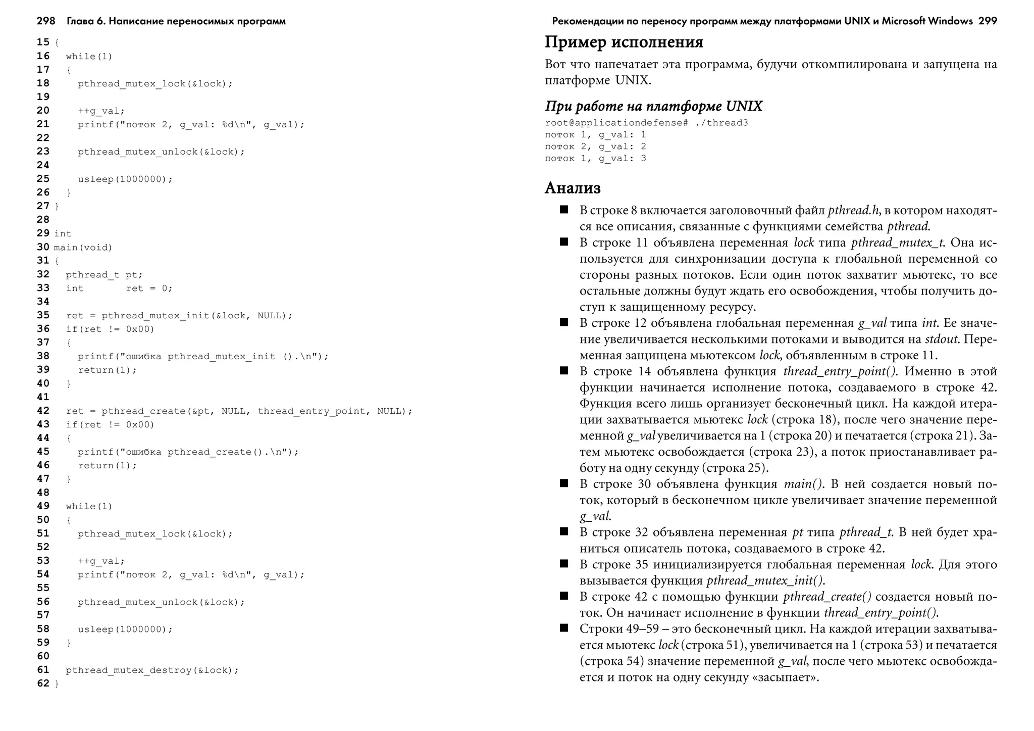 298 Глава 6. Написание переносимых программ 299
15 {
16 while(1)
17 {
18 pthread_mutex_lock(&lock);
19
20 ++g_val;
21 printf("ïîòîê 2, g_val: %dn", g_val);
22
23 pthread_mutex_unlock(&lock);
24
25 usleep(1000000);
26 }
27 }
28
29 int
30 main(void)
31 {
32 pthread_t pt;
33 int ret = 0;
34
35 ret = pthread_mutex_init(&lock, NULL);
36 if(ret != 0x00)
37 {
38 printf("îøèáêà pthread_mutex_init ().n");
39 return(1);
40 }
41
42 ret = pthread_create(&pt, NULL, thread_entry_point, NULL);
43 if(ret != 0x00)
44 {
45 printf("îøèáêà pthread_create().n");
46 return(1);
47 }
48
49 while(1)
50 {
51 pthread_mutex_lock(&lock);
52
53 ++g_val;
54 printf("ïîòîê 2, g_val: %dn", g_val);
55
56 pthread_mutex_unlock(&lock);
57
58 usleep(1000000);
59 }
60
61 pthread_mutex_destroy(&lock);
62 }
Ïðèìåð èñïîëíåíèÿÏðèìåð èñïîëíåíèÿÏðèìåð èñïîëíåíèÿÏðèìåð èñïîëíåíèÿÏðèìåð èñïîëíåíèÿ
Âîò ÷òî íàïå÷àòàåò ýòà ïðîãðàììà, áóäó÷è îòêîìïèëèðîâàíà è çàïóùåíà íà
ïëàòôîðìå UNIX.
Ïðè ðàáîòå íà ïëàòôîðìå UNIXÏðè ðàáîòå íà ïëàòôîðìå UNIXÏðè ðàáîòå íà ïëàòôîðìå UNIXÏðè ðàáîòå íà ïëàòôîðìå UNIXÏðè ðàáîòå íà ïëàòôîðìå UNIX
root@applicationdefense# ./thread3
ïîòîê 1, g_val: 1
ïîòîê 2, g_val: 2
ïîòîê 1, g_val: 3
ÀíàëèçÀíàëèçÀíàëèçÀíàëèçÀíàëèç
Â ñòðîêå 8 âêëþ÷àåòñÿ çàãîëîâî÷íûé ôàéë pthread.h, â êîòîðîì íàõîäÿò-
ñÿ âñå îïèñàíèÿ, ñâÿçàííûå ñ ôóíêöèÿìè ñåìåéñòâà pthread.
Â ñòðîêå 11 îáúÿâëåíà ïåðåìåííàÿ lock òèïà pthread_mutex_t. Îíà èñ-
ïîëüçóåòñÿ äëÿ ñèíõðîíèçàöèè äîñòóïà ê ãëîáàëüíîé ïåðåìåííîé ñî
ñòîðîíû ðàçíûõ ïîòîêîâ. Åñëè îäèí ïîòîê çàõâàòèò ìüþòåêñ, òî âñå
îñòàëüíûå äîëæíû áóäóò æäàòü åãî îñâîáîæäåíèÿ, ÷òîáû ïîëó÷èòü äî-
ñòóï ê çàùèùåííîìó ðåñóðñó.
Â ñòðîêå 12 îáúÿâëåíà ãëîáàëüíàÿ ïåðåìåííàÿ g_val òèïà int. Åå çíà÷å-
íèå óâåëè÷èâàåòñÿ íåñêîëüêèìè ïîòîêàìè è âûâîäèòñÿ íà stdout. Ïåðå-
ìåííàÿ çàùèùåíà ìüþòåêñîì lock, îáúÿâëåííûì â ñòðîêå 11.
Â ñòðîêå 14 îáúÿâëåíà ôóíêöèÿ thread_entry_point(). Èìåííî â ýòîé
ôóíêöèè íà÷èíàåòñÿ èñïîëíåíèå ïîòîêà, ñîçäàâàåìîãî â ñòðîêå 42.
Ôóíêöèÿ âñåãî ëèøü îðãàíèçóåò áåñêîíå÷íûé öèêë. Íà êàæäîé èòåðà-
öèè çàõâàòûâàåòñÿ ìüþòåêñ lock (ñòðîêà 18), ïîñëå ÷åãî çíà÷åíèå ïåðå-
ìåííîé g_val óâåëè÷èâàåòñÿ íà 1 (ñòðîêà 20) è ïå÷àòàåòñÿ (ñòðîêà 21). Çà-
òåì ìüþòåêñ îñâîáîæäàåòñÿ (ñòðîêà 23), à ïîòîê ïðèîñòàíàâëèâàåò ðà-
áîòó íà îäíó ñåêóíäó (ñòðîêà 25).
Â ñòðîêå 30 îáúÿâëåíà ôóíêöèÿ main(). Â íåé ñîçäàåòñÿ íîâûé ïî-
òîê, êîòîðûé â áåñêîíå÷íîì öèêëå óâåëè÷èâàåò çíà÷åíèå ïåðåìåííîé
g_val.
Â ñòðîêå 32 îáúÿâëåíà ïåðåìåííàÿ pt òèïà pthread_t. Â íåé áóäåò õðà-
íèòüñÿ îïèñàòåëü ïîòîêà, ñîçäàâàåìîãî â ñòðîêå 42.
Â ñòðîêå 35 èíèöèàëèçèðóåòñÿ ãëîáàëüíàÿ ïåðåìåííàÿ lock. Äëÿ ýòîãî
âûçûâàåòñÿ ôóíêöèÿ pthread_mutex_init().
Â ñòðîêå 42 ñ ïîìîùüþ ôóíêöèè pthread_create() ñîçäàåòñÿ íîâûé ïî-
òîê. Îí íà÷èíàåò èñïîëíåíèå â ôóíêöèè thread_entry_point().
Ñòðîêè 49–59 – ýòî áåñêîíå÷íûé öèêë. Íà êàæäîé èòåðàöèè çàõâàòûâà-
åòñÿ ìüþòåêñ lock (ñòðîêà 51), óâåëè÷èâàåòñÿ íà 1 (ñòðîêà 53) è ïå÷àòàåòñÿ
(ñòðîêà 54) çíà÷åíèå ïåðåìåííîé g_val, ïîñëå ÷åãî ìüþòåêñ îñâîáîæäà-
åòñÿ è ïîòîê íà îäíó ñåêóíäó «çàñûïàåò».
Рекомендации по переносу программ между платформами UNIX и Microsoft Windows
 