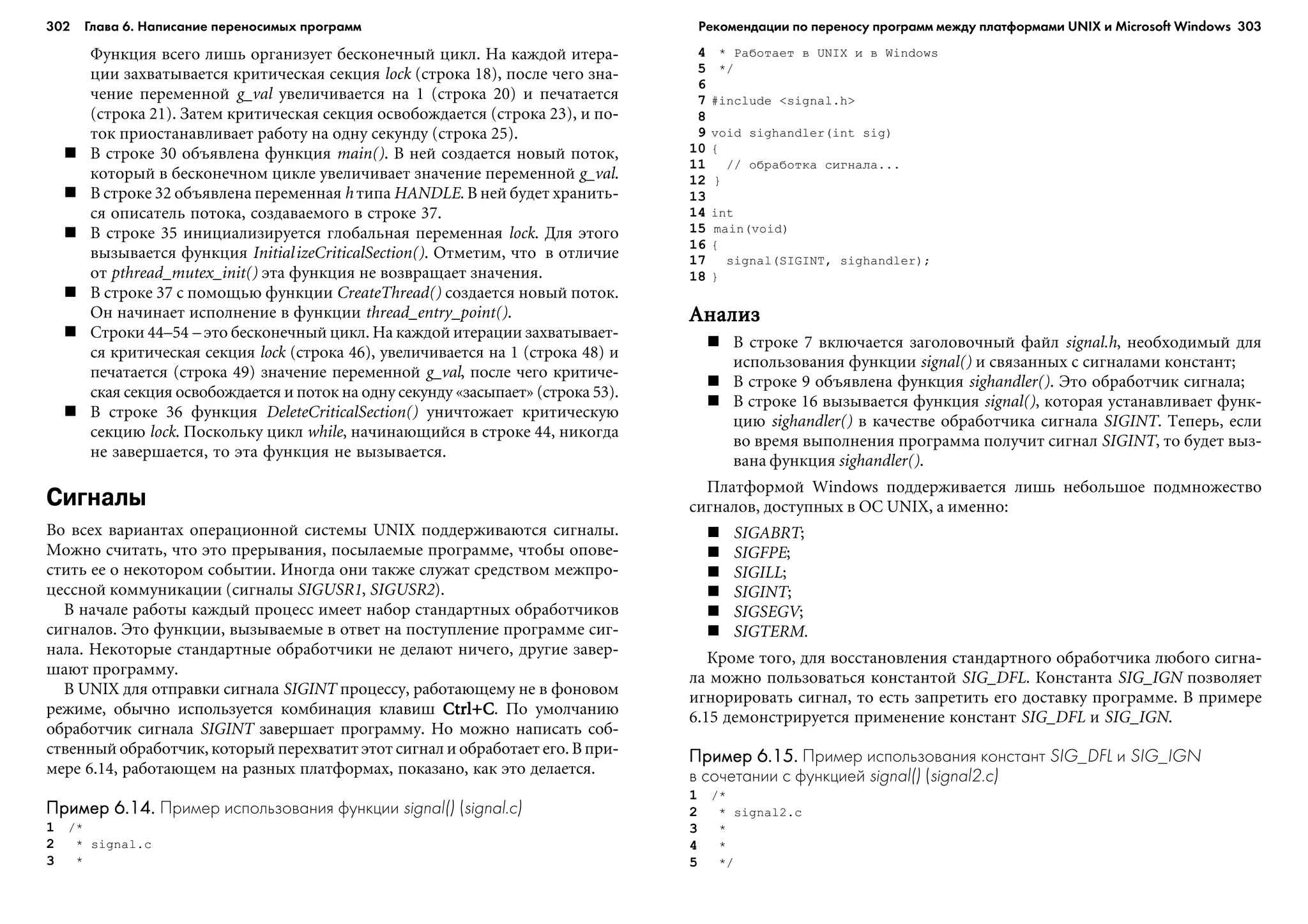 302 Глава 6. Написание переносимых программ 303
Ôóíêöèÿ âñåãî ëèøü îðãàíèçóåò áåñêîíå÷íûé öèêë. Íà êàæäîé èòåðà-
öèè çàõâàòûâàåòñÿ êðèòè÷åñêàÿ ñåêöèÿ lock (ñòðîêà 18), ïîñëå ÷åãî çíà-
÷åíèå ïåðåìåííîé g_val óâåëè÷èâàåòñÿ íà 1 (ñòðîêà 20) è ïå÷àòàåòñÿ
(ñòðîêà 21). Çàòåì êðèòè÷åñêàÿ ñåêöèÿ îñâîáîæäàåòñÿ (ñòðîêà 23), è ïî-
òîê ïðèîñòàíàâëèâàåò ðàáîòó íà îäíó ñåêóíäó (ñòðîêà 25).
Â ñòðîêå 30 îáúÿâëåíà ôóíêöèÿ main(). Â íåé ñîçäàåòñÿ íîâûé ïîòîê,
êîòîðûé â áåñêîíå÷íîì öèêëå óâåëè÷èâàåò çíà÷åíèå ïåðåìåííîé g_val.
Â ñòðîêå 32 îáúÿâëåíà ïåðåìåííàÿ h òèïà HANDLE. Â íåé áóäåò õðàíèòü-
ñÿ îïèñàòåëü ïîòîêà, ñîçäàâàåìîãî â ñòðîêå 37.
Â ñòðîêå 35 èíèöèàëèçèðóåòñÿ ãëîáàëüíàÿ ïåðåìåííàÿ lock. Äëÿ ýòîãî
âûçûâàåòñÿ ôóíêöèÿ InitializeCriticalSection(). Îòìåòèì, ÷òî â îòëè÷èå
îò pthread_mutex_init() ýòà ôóíêöèÿ íå âîçâðàùàåò çíà÷åíèÿ.
Â ñòðîêå 37 ñ ïîìîùüþ ôóíêöèè CreateThread() ñîçäàåòñÿ íîâûé ïîòîê.
Îí íà÷èíàåò èñïîëíåíèå â ôóíêöèè thread_entry_point().
Ñòðîêè 44–54 – ýòî áåñêîíå÷íûé öèêë. Íà êàæäîé èòåðàöèè çàõâàòûâàåò-
ñÿ êðèòè÷åñêàÿ ñåêöèÿ lock (ñòðîêà 46), óâåëè÷èâàåòñÿ íà 1 (ñòðîêà 48) è
ïå÷àòàåòñÿ (ñòðîêà 49) çíà÷åíèå ïåðåìåííîé g_val, ïîñëå ÷åãî êðèòè÷å-
ñêàÿ ñåêöèÿ îñâîáîæäàåòñÿ è ïîòîê íà îäíó ñåêóíäó «çàñûïàåò» (ñòðîêà 53).
Â ñòðîêå 36 ôóíêöèÿ DeleteCriticalSection() óíè÷òîæàåò êðèòè÷åñêóþ
ñåêöèþ lock. Ïîñêîëüêó öèêë while, íà÷èíàþùèéñÿ â ñòðîêå 44, íèêîãäà
íå çàâåðøàåòñÿ, òî ýòà ôóíêöèÿ íå âûçûâàåòñÿ.
Сигналы
Âî âñåõ âàðèàíòàõ îïåðàöèîííîé ñèñòåìû UNIX ïîääåðæèâàþòñÿ ñèãíàëû.
Ìîæíî ñ÷èòàòü, ÷òî ýòî ïðåðûâàíèÿ, ïîñûëàåìûå ïðîãðàììå, ÷òîáû îïîâå-
ñòèòü åå î íåêîòîðîì ñîáûòèè. Èíîãäà îíè òàêæå ñëóæàò ñðåäñòâîì ìåæïðî-
öåññíîé êîììóíèêàöèè (ñèãíàëû SIGUSR1, SIGUSR2).
Â íà÷àëå ðàáîòû êàæäûé ïðîöåññ èìååò íàáîð ñòàíäàðòíûõ îáðàáîò÷èêîâ
ñèãíàëîâ. Ýòî ôóíêöèè, âûçûâàåìûå â îòâåò íà ïîñòóïëåíèå ïðîãðàììå ñèã-
íàëà. Íåêîòîðûå ñòàíäàðòíûå îáðàáîò÷èêè íå äåëàþò íè÷åãî, äðóãèå çàâåð-
øàþò ïðîãðàììó.
Â UNIX äëÿ îòïðàâêè ñèãíàëà SIGINT ïðîöåññó, ðàáîòàþùåìó íå â ôîíîâîì
ðåæèìå, îáû÷íî èñïîëüçóåòñÿ êîìáèíàöèÿ êëàâèø Ctrl+CCtrl+CCtrl+CCtrl+CCtrl+C. Ïî óìîë÷àíèþ
îáðàáîò÷èê ñèãíàëà SIGINT çàâåðøàåò ïðîãðàììó. Íî ìîæíî íàïèñàòü ñîá-
ñòâåííûé îáðàáîò÷èê, êîòîðûé ïåðåõâàòèò ýòîò ñèãíàë è îáðàáîòàåò åãî. Â ïðè-
ìåðå 6.14, ðàáîòàþùåì íà ðàçíûõ ïëàòôîðìàõ, ïîêàçàíî, êàê ýòî äåëàåòñÿ.
Пример 6.14.Пример 6.14.Пример 6.14.Пример 6.14.Пример 6.14. Пример использования функции signal() (signal.c)
1 /*
2 * signal.c
3 *
4 * Ðàáîòàåò â UNIX è â Windows
5 */
6
7 #include <signal.h>
8
9 void sighandler(int sig)
10 {
11 // îáðàáîòêà ñèãíàëà...
12 }
13
14 int
15 main(void)
16 {
17 signal(SIGINT, sighandler);
18 }
ÀíàëèçÀíàëèçÀíàëèçÀíàëèçÀíàëèç
Â ñòðîêå 7 âêëþ÷àåòñÿ çàãîëîâî÷íûé ôàéë signal.h, íåîáõîäèìûé äëÿ
èñïîëüçîâàíèÿ ôóíêöèè signal() è ñâÿçàííûõ ñ ñèãíàëàìè êîíñòàíò;
Â ñòðîêå 9 îáúÿâëåíà ôóíêöèÿ sighandler(). Ýòî îáðàáîò÷èê ñèãíàëà;
Â ñòðîêå 16 âûçûâàåòñÿ ôóíêöèÿ signal(), êîòîðàÿ óñòàíàâëèâàåò ôóíê-
öèþ sighandler() â êà÷åñòâå îáðàáîò÷èêà ñèãíàëà SIGINT. Òåïåðü, åñëè
âî âðåìÿ âûïîëíåíèÿ ïðîãðàììà ïîëó÷èò ñèãíàë SIGINT, òî áóäåò âûç-
âàíà ôóíêöèÿ sighandler().
Ïëàòôîðìîé Windows ïîääåðæèâàåòñÿ ëèøü íåáîëüøîå ïîäìíîæåñòâî
ñèãíàëîâ, äîñòóïíûõ â ÎÑ UNIX, à èìåííî:
SIGABRT;
SIGFPE;
SIGILL;
SIGINT;
SIGSEGV;
SIGTERM.
Êðîìå òîãî, äëÿ âîññòàíîâëåíèÿ ñòàíäàðòíîãî îáðàáîò÷èêà ëþáîãî ñèãíà-
ëà ìîæíî ïîëüçîâàòüñÿ êîíñòàíòîé SIG_DFL. Êîíñòàíòà SIG_IGN ïîçâîëÿåò
èãíîðèðîâàòü ñèãíàë, òî åñòü çàïðåòèòü åãî äîñòàâêó ïðîãðàììå. Â ïðèìåðå
6.15 äåìîíñòðèðóåòñÿ ïðèìåíåíèå êîíñòàíò SIG_DFL è SIG_IGN.
Пример 6.15.Пример 6.15.Пример 6.15.Пример 6.15.Пример 6.15. Пример использования констант SIG_DFL и SIG_IGN
в сочетании с функцией signal() (signal2.c)
1 /*
2 * signal2.c
3 *
4 *
5 */
Рекомендации по переносу программ между платформами UNIX и Microsoft Windows
 