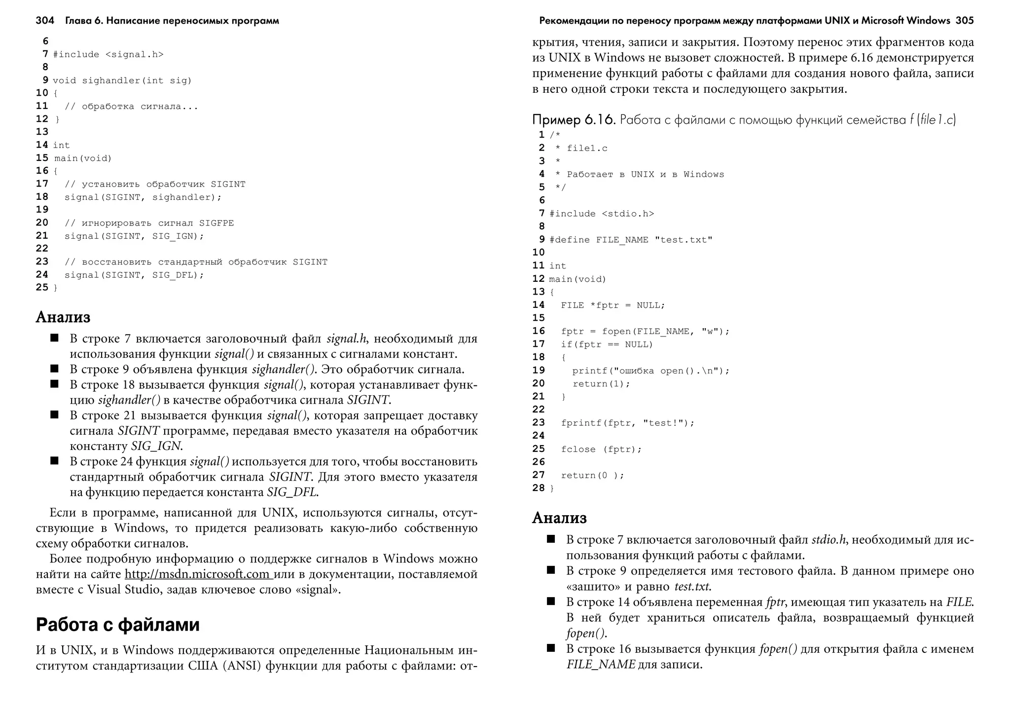 304 Глава 6. Написание переносимых программ 305
6
7 #include <signal.h>
8
9 void sighandler(int sig)
10 {
11 // îáðàáîòêà ñèãíàëà...
12 }
13
14 int
15 main(void)
16 {
17 // óñòàíîâèòü îáðàáîò÷èê SIGINT
18 signal(SIGINT, sighandler);
19
20 // èãíîðèðîâàòü ñèãíàë SIGFPE
21 signal(SIGINT, SIG_IGN);
22
23 // âîññòàíîâèòü ñòàíäàðòíûé îáðàáîò÷èê SIGINT
24 signal(SIGINT, SIG_DFL);
25 }
ÀíàëèçÀíàëèçÀíàëèçÀíàëèçÀíàëèç
Â ñòðîêå 7 âêëþ÷àåòñÿ çàãîëîâî÷íûé ôàéë signal.h, íåîáõîäèìûé äëÿ
èñïîëüçîâàíèÿ ôóíêöèè signal() è ñâÿçàííûõ ñ ñèãíàëàìè êîíñòàíò.
Â ñòðîêå 9 îáúÿâëåíà ôóíêöèÿ sighandler(). Ýòî îáðàáîò÷èê ñèãíàëà.
Â ñòðîêå 18 âûçûâàåòñÿ ôóíêöèÿ signal(), êîòîðàÿ óñòàíàâëèâàåò ôóíê-
öèþ sighandler() â êà÷åñòâå îáðàáîò÷èêà ñèãíàëà SIGINT.
Â ñòðîêå 21 âûçûâàåòñÿ ôóíêöèÿ signal(), êîòîðàÿ çàïðåùàåò äîñòàâêó
ñèãíàëà SIGINT ïðîãðàììå, ïåðåäàâàÿ âìåñòî óêàçàòåëÿ íà îáðàáîò÷èê
êîíñòàíòó SIG_IGN.
Â ñòðîêå 24 ôóíêöèÿ signal() èñïîëüçóåòñÿ äëÿ òîãî, ÷òîáû âîññòàíîâèòü
ñòàíäàðòíûé îáðàáîò÷èê ñèãíàëà SIGINT. Äëÿ ýòîãî âìåñòî óêàçàòåëÿ
íà ôóíêöèþ ïåðåäàåòñÿ êîíñòàíòà SIG_DFL.
Åñëè â ïðîãðàììå, íàïèñàííîé äëÿ UNIX, èñïîëüçóþòñÿ ñèãíàëû, îòñóò-
ñòâóþùèå â Windows, òî ïðèäåòñÿ ðåàëèçîâàòü êàêóþ-ëèáî ñîáñòâåííóþ
ñõåìó îáðàáîòêè ñèãíàëîâ.
Áîëåå ïîäðîáíóþ èíôîðìàöèþ î ïîääåðæêå ñèãíàëîâ â Windows ìîæíî
íàéòè íà ñàéòå http://msdn.microsoft.com èëè â äîêóìåíòàöèè, ïîñòàâëÿåìîé
âìåñòå ñ Visual Studio, çàäàâ êëþ÷åâîå ñëîâî «signal».
Работа с файлами
È â UNIX, è â Windows ïîääåðæèâàþòñÿ îïðåäåëåííûå Íàöèîíàëüíûì èí-
ñòèòóòîì ñòàíäàðòèçàöèè ÑØÀ (ANSI) ôóíêöèè äëÿ ðàáîòû ñ ôàéëàìè: îò-
êðûòèÿ, ÷òåíèÿ, çàïèñè è çàêðûòèÿ. Ïîýòîìó ïåðåíîñ ýòèõ ôðàãìåíòîâ êîäà
èç UNIX â Windows íå âûçîâåò ñëîæíîñòåé. Â ïðèìåðå 6.16 äåìîíñòðèðóåòñÿ
ïðèìåíåíèå ôóíêöèé ðàáîòû ñ ôàéëàìè äëÿ ñîçäàíèÿ íîâîãî ôàéëà, çàïèñè
â íåãî îäíîé ñòðîêè òåêñòà è ïîñëåäóþùåãî çàêðûòèÿ.
Пример 6.16.Пример 6.16.Пример 6.16.Пример 6.16.Пример 6.16. Работа с файлами с помощью функций семейства f (file1.c)
1 /*
2 * file1.c
3 *
4 * Ðàáîòàåò â UNIX è â Windows
5 */
6
7 #include <stdio.h>
8
9 #define FILE_NAME "test.txt"
10
11 int
12 main(void)
13 {
14 FILE *fptr = NULL;
15
16 fptr = fopen(FILE_NAME, "w");
17 if(fptr == NULL)
18 {
19 printf("îøèáêà open().n");
20 return(1);
21 }
22
23 fprintf(fptr, "test!");
24
25 fclose (fptr);
26
27 return(0 );
28 }
ÀíàëèçÀíàëèçÀíàëèçÀíàëèçÀíàëèç
Â ñòðîêå 7 âêëþ÷àåòñÿ çàãîëîâî÷íûé ôàéë stdio.h, íåîáõîäèìûé äëÿ èñ-
ïîëüçîâàíèÿ ôóíêöèé ðàáîòû ñ ôàéëàìè.
Â ñòðîêå 9 îïðåäåëÿåòñÿ èìÿ òåñòîâîãî ôàéëà. Â äàííîì ïðèìåðå îíî
«çàøèòî» è ðàâíî test.txt.
Â ñòðîêå 14 îáúÿâëåíà ïåðåìåííàÿ fptr, èìåþùàÿ òèï óêàçàòåëü íà FILE.
Â íåé áóäåò õðàíèòüñÿ îïèñàòåëü ôàéëà, âîçâðàùàåìûé ôóíêöèåé
fopen().
Â ñòðîêå 16 âûçûâàåòñÿ ôóíêöèÿ fopen() äëÿ îòêðûòèÿ ôàéëà ñ èìåíåì
FILE_NAME äëÿ çàïèñè.
Рекомендации по переносу программ между платформами UNIX и Microsoft Windows
 