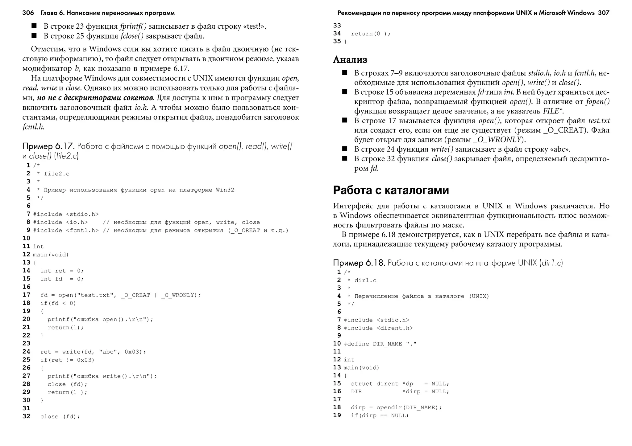 306 Глава 6. Написание переносимых программ 307
Â ñòðîêå 23 ôóíêöèÿ fprintf() çàïèñûâàåò â ôàéë ñòðîêó «test!».
Â ñòðîêå 25 ôóíêöèÿ fclose() çàêðûâàåò ôàéë.
Îòìåòèì, ÷òî â Windows åñëè âû õîòèòå ïèñàòü â ôàéë äâîè÷íóþ (íå òåê-
ñòîâóþ èíôîðìàöèþ), òî ôàéë ñëåäóåò îòêðûâàòü â äâîè÷íîì ðåæèìå, óêàçàâ
ìîäèôèêàòîð b, êàê ïîêàçàíî â ïðèìåðå 6.17.
Íà ïëàòôîðìå Windows äëÿ ñîâìåñòèìîñòè ñ UNIX èìåþòñÿ ôóíêöèè open,
read, write è close. Îäíàêî èõ ìîæíî èñïîëüçîâàòü òîëüêî äëÿ ðàáîòû ñ ôàéëà-
ìè, íî íå ñ äåñêðèïòîðàìè ñîêåòîâíî íå ñ äåñêðèïòîðàìè ñîêåòîâíî íå ñ äåñêðèïòîðàìè ñîêåòîâíî íå ñ äåñêðèïòîðàìè ñîêåòîâíî íå ñ äåñêðèïòîðàìè ñîêåòîâ. Äëÿ äîñòóïà ê íèì â ïðîãðàììó ñëåäóåò
âêëþ÷èòü çàãîëîâî÷íûé ôàéë io.h. À ÷òîáû ìîæíî áûëî ïîëüçîâàòüñÿ êîí-
ñòàíòàìè, îïðåäåëÿþùèìè ðåæèìû îòêðûòèÿ ôàéëà, ïîíàäîáèòñÿ çàãîëîâîê
fcntl.h.
Пример 6.17.Пример 6.17.Пример 6.17.Пример 6.17.Пример 6.17. Работа с файлами с помощью функций open(), read(), write()
и close() (file2.c)
1 /*
2 * file2.c
3 *
4 * Ïðèìåð èñïîëüçîâàíèÿ ôóíêöèè open íà ïëàòôîðìå Win32
5 */
6
7 #include <stdio.h>
8 #include <io.h> // íåîáõîäèì äëÿ ôóíêöèé open, write, close
9 #include <fcntl.h> // íåîáõîäèì äëÿ ðåæèìîâ îòêðûòèÿ (_O_CREAT è ò.ä.)
10
11 int
12 main(void)
13 {
14 int ret = 0;
15 int fd = 0;
16
17 fd = open("test.txt", _O_CREAT | _O_WRONLY);
18 if(fd < 0)
19 {
20 printf("îøèáêà open().rn");
21 return(1);
22 }
23
24 ret = write(fd, "abc", 0x03);
25 if(ret != 0x03)
26 {
27 printf("îøèáêà write().rn");
28 close (fd);
29 return(1 );
30 }
31
32 close (fd);
33
34 return(0 );
35 }
ÀíàëèçÀíàëèçÀíàëèçÀíàëèçÀíàëèç
Â ñòðîêàõ 7–9 âêëþ÷àþòñÿ çàãîëîâî÷íûå ôàéëû stdio.h, io.h è fcntl.h, íå-
îáõîäèìûå äëÿ èñïîëüçîâàíèÿ ôóíêöèé open(), write() è close().
Â ñòðîêå 15 îáúÿâëåíà ïåðåìåííàÿ fd òèïà int. Â íåé áóäåò õðàíèòüñÿ äåñ-
êðèïòîð ôàéëà, âîçâðàùàåìûé ôóíêöèåé open(). Â îòëè÷èå îò fopen()
ôóíêöèÿ âîçâðàùàåò öåëîå çíà÷åíèå, à íå óêàçàòåëü FILE*.
Â ñòðîêå 17 âûçûâàåòñÿ ôóíêöèÿ open(), êîòîðàÿ îòêðîåò ôàéë test.txt
èëè ñîçäàñò åãî, åñëè îí åùå íå ñóùåñòâóåò (ðåæèì _O_CREAT). Ôàéë
áóäåò îòêðûò äëÿ çàïèñè (ðåæèì _O_WRONLY).
Â ñòðîêå 24 ôóíêöèÿ write() çàïèñûâàåò â ôàéë ñòðîêó «abc».
Â ñòðîêå 32 ôóíêöèÿ close() çàêðûâàåò ôàéë, îïðåäåëÿåìûé äåñêðèïòî-
ðîì fd.
Работа с каталогами
Èíòåðôåéñ äëÿ ðàáîòû ñ êàòàëîãàìè â UNIX è Windows ðàçëè÷àåòñÿ. Íî
â Windows îáåñïå÷èâàåòñÿ ýêâèâàëåíòíàÿ ôóíêöèîíàëüíîñòü ïëþñ âîçìîæ-
íîñòü ôèëüòðîâàòü ôàéëû ïî ìàñêå.
Â ïðèìåðå 6.18 äåìîíñòðèðóåòñÿ, êàê â UNIX ïåðåáðàòü âñå ôàéëû è êàòà-
ëîãè, ïðèíàäëåæàùèå òåêóùåìó ðàáî÷åìó êàòàëîãó ïðîãðàììû.
Пример 6.18.Пример 6.18.Пример 6.18.Пример 6.18.Пример 6.18. Работа с каталогами на платформе UNIX (dir1.c)
1 /*
2 * dir1.c
3 *
4 * Ïåðå÷èñëåíèå ôàéëîâ â êàòàëîãå (UNIX)
5 */
6
7 #include <stdio.h>
8 #include <dirent.h>
9
10 #define DIR_NAME "."
11
12 int
13 main(void)
14 {
15 struct dirent *dp = NULL;
16 DIR *dirp = NULL;
17
18 dirp = opendir(DIR_NAME);
19 if(dirp == NULL)
Рекомендации по переносу программ между платформами UNIX и Microsoft Windows
 