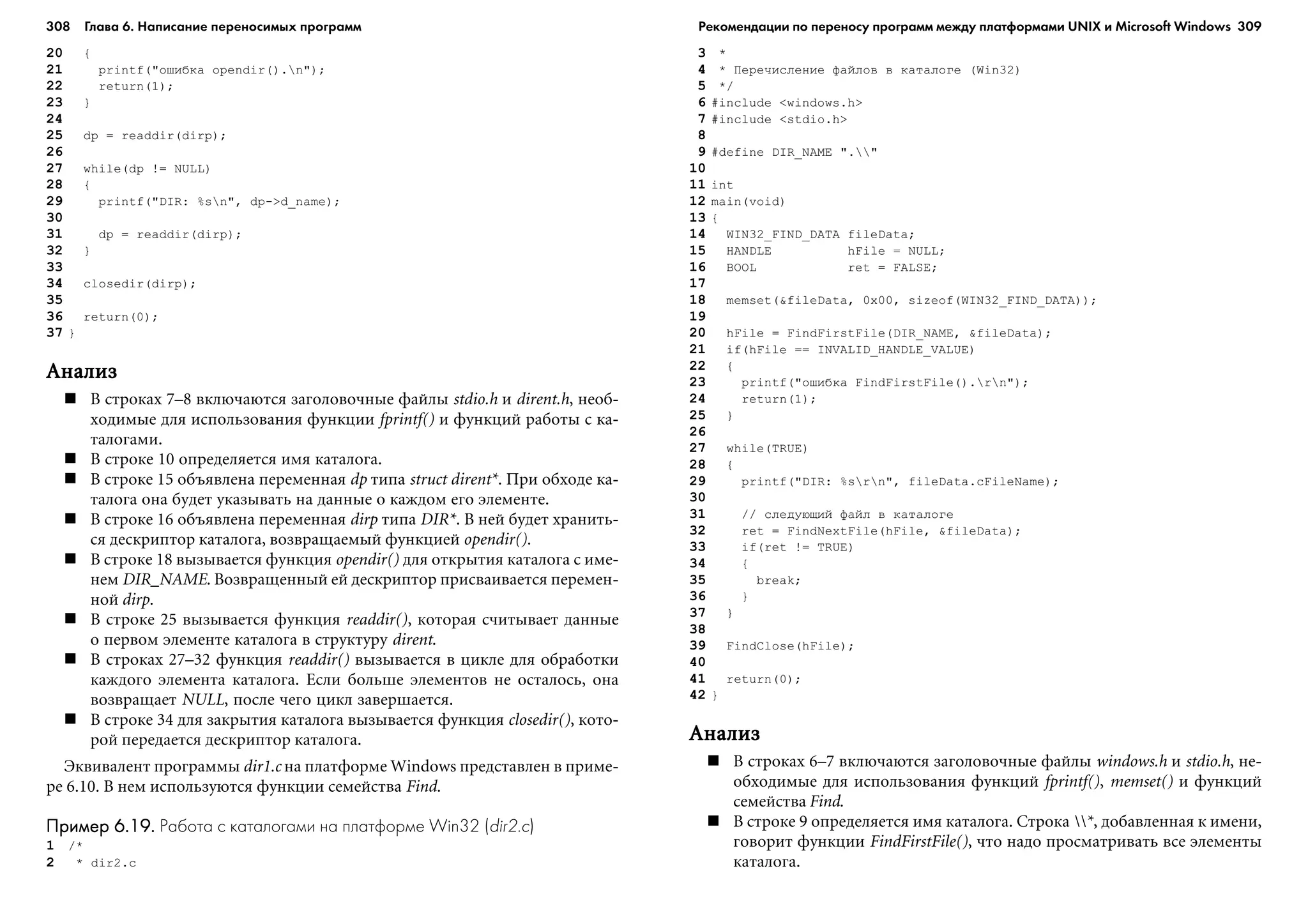 308 Глава 6. Написание переносимых программ 309
20 {
21 printf("îøèáêà opendir().n");
22 return(1);
23 }
24
25 dp = readdir(dirp);
26
27 while(dp != NULL)
28 {
29 printf("DIR: %sn", dp->d_name);
30
31 dp = readdir(dirp);
32 }
33
34 closedir(dirp);
35
36 return(0);
37 }
ÀíàëèçÀíàëèçÀíàëèçÀíàëèçÀíàëèç
Â ñòðîêàõ 7–8 âêëþ÷àþòñÿ çàãîëîâî÷íûå ôàéëû stdio.h è dirent.h, íåîá-
õîäèìûå äëÿ èñïîëüçîâàíèÿ ôóíêöèè fprintf() è ôóíêöèé ðàáîòû ñ êà-
òàëîãàìè.
Â ñòðîêå 10 îïðåäåëÿåòñÿ èìÿ êàòàëîãà.
Â ñòðîêå 15 îáúÿâëåíà ïåðåìåííàÿ dp òèïà struct dirent*. Ïðè îáõîäå êà-
òàëîãà îíà áóäåò óêàçûâàòü íà äàííûå î êàæäîì åãî ýëåìåíòå.
Â ñòðîêå 16 îáúÿâëåíà ïåðåìåííàÿ dirp òèïà DIR*. Â íåé áóäåò õðàíèòü-
ñÿ äåñêðèïòîð êàòàëîãà, âîçâðàùàåìûé ôóíêöèåé opendir().
Â ñòðîêå 18 âûçûâàåòñÿ ôóíêöèÿ opendir() äëÿ îòêðûòèÿ êàòàëîãà ñ èìå-
íåì DIR_NAME. Âîçâðàùåííûé åé äåñêðèïòîð ïðèñâàèâàåòñÿ ïåðåìåí-
íîé dirp.
Â ñòðîêå 25 âûçûâàåòñÿ ôóíêöèÿ readdir(), êîòîðàÿ ñ÷èòûâàåò äàííûå
î ïåðâîì ýëåìåíòå êàòàëîãà â ñòðóêòóðó dirent.
Â ñòðîêàõ 27–32 ôóíêöèÿ readdir() âûçûâàåòñÿ â öèêëå äëÿ îáðàáîòêè
êàæäîãî ýëåìåíòà êàòàëîãà. Åñëè áîëüøå ýëåìåíòîâ íå îñòàëîñü, îíà
âîçâðàùàåò NULL, ïîñëå ÷åãî öèêë çàâåðøàåòñÿ.
Â ñòðîêå 34 äëÿ çàêðûòèÿ êàòàëîãà âûçûâàåòñÿ ôóíêöèÿ closedir(), êîòî-
ðîé ïåðåäàåòñÿ äåñêðèïòîð êàòàëîãà.
Ýêâèâàëåíò ïðîãðàììû dir1.c íà ïëàòôîðìå Windows ïðåäñòàâëåí â ïðèìå-
ðå 6.10. Â íåì èñïîëüçóþòñÿ ôóíêöèè ñåìåéñòâà Find.
Пример 6.19.Пример 6.19.Пример 6.19.Пример 6.19.Пример 6.19. Работа с каталогами на платформе Win32 (dir2.c)
1 /*
2 * dir2.c
3 *
4 * Ïåðå÷èñëåíèå ôàéëîâ â êàòàëîãå (Win32)
5 */
6 #include <windows.h>
7 #include <stdio.h>
8
9 #define DIR_NAME "."
10
11 int
12 main(void)
13 {
14 WIN32_FIND_DATA fileData;
15 HANDLE hFile = NULL;
16 BOOL ret = FALSE;
17
18 memset(&fileData, 0x00, sizeof(WIN32_FIND_DATA));
19
20 hFile = FindFirstFile(DIR_NAME, &fileData);
21 if(hFile == INVALID_HANDLE_VALUE)
22 {
23 printf("îøèáêà FindFirstFile().rn");
24 return(1);
25 }
26
27 while(TRUE)
28 {
29 printf("DIR: %srn", fileData.cFileName);
30
31 // ñëåäóþùèé ôàéë â êàòàëîãå
32 ret = FindNextFile(hFile, &fileData);
33 if(ret != TRUE)
34 {
35 break;
36 }
37 }
38
39 FindClose(hFile);
40
41 return(0);
42 }
ÀíàëèçÀíàëèçÀíàëèçÀíàëèçÀíàëèç
Â ñòðîêàõ 6–7 âêëþ÷àþòñÿ çàãîëîâî÷íûå ôàéëû windows.h è stdio.h, íå-
îáõîäèìûå äëÿ èñïîëüçîâàíèÿ ôóíêöèé fprintf(), memset() è ôóíêöèé
ñåìåéñòâà Find.
Â ñòðîêå 9 îïðåäåëÿåòñÿ èìÿ êàòàëîãà. Ñòðîêà *, äîáàâëåííàÿ ê èìåíè,
ãîâîðèò ôóíêöèè FindFirstFile(), ÷òî íàäî ïðîñìàòðèâàòü âñå ýëåìåíòû
êàòàëîãà.
Рекомендации по переносу программ между платформами UNIX и Microsoft Windows
 
