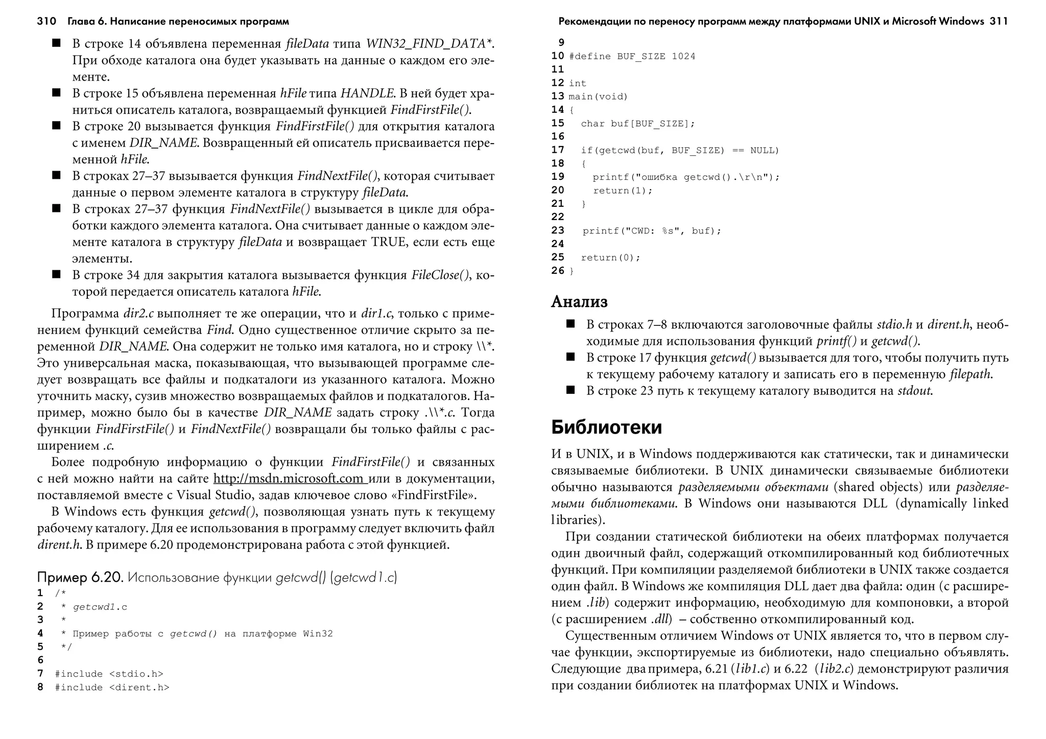 310 Глава 6. Написание переносимых программ 311
Â ñòðîêå 14 îáúÿâëåíà ïåðåìåííàÿ fileData òèïà WIN32_FIND_DATA*.
Ïðè îáõîäå êàòàëîãà îíà áóäåò óêàçûâàòü íà äàííûå î êàæäîì åãî ýëå-
ìåíòå.
Â ñòðîêå 15 îáúÿâëåíà ïåðåìåííàÿ hFile òèïà HANDLE. Â íåé áóäåò õðà-
íèòüñÿ îïèñàòåëü êàòàëîãà, âîçâðàùàåìûé ôóíêöèåé FindFirstFile().
Â ñòðîêå 20 âûçûâàåòñÿ ôóíêöèÿ FindFirstFile() äëÿ îòêðûòèÿ êàòàëîãà
ñ èìåíåì DIR_NAME. Âîçâðàùåííûé åé îïèñàòåëü ïðèñâàèâàåòñÿ ïåðå-
ìåííîé hFile.
Â ñòðîêàõ 27–37 âûçûâàåòñÿ ôóíêöèÿ FindNextFile(), êîòîðàÿ ñ÷èòûâàåò
äàííûå î ïåðâîì ýëåìåíòå êàòàëîãà â ñòðóêòóðó fileData.
Â ñòðîêàõ 27–37 ôóíêöèÿ FindNextFile() âûçûâàåòñÿ â öèêëå äëÿ îáðà-
áîòêè êàæäîãî ýëåìåíòà êàòàëîãà. Îíà ñ÷èòûâàåò äàííûå î êàæäîì ýëå-
ìåíòå êàòàëîãà â ñòðóêòóðó fileData è âîçâðàùàåò TRUE, åñëè åñòü åùå
ýëåìåíòû.
Â ñòðîêå 34 äëÿ çàêðûòèÿ êàòàëîãà âûçûâàåòñÿ ôóíêöèÿ FileClose(), êî-
òîðîé ïåðåäàåòñÿ îïèñàòåëü êàòàëîãà hFile.
Ïðîãðàììà dir2.c âûïîëíÿåò òå æå îïåðàöèè, ÷òî è dir1.c, òîëüêî ñ ïðèìå-
íåíèåì ôóíêöèé ñåìåéñòâà Find. Îäíî ñóùåñòâåííîå îòëè÷èå ñêðûòî çà ïå-
ðåìåííîé DIR_NAME. Îíà ñîäåðæèò íå òîëüêî èìÿ êàòàëîãà, íî è ñòðîêó *.
Ýòî óíèâåðñàëüíàÿ ìàñêà, ïîêàçûâàþùàÿ, ÷òî âûçûâàþùåé ïðîãðàììå ñëå-
äóåò âîçâðàùàòü âñå ôàéëû è ïîäêàòàëîãè èç óêàçàííîãî êàòàëîãà. Ìîæíî
óòî÷íèòü ìàñêó, ñóçèâ ìíîæåñòâî âîçâðàùàåìûõ ôàéëîâ è ïîäêàòàëîãîâ. Íà-
ïðèìåð, ìîæíî áûëî áû â êà÷åñòâå DIR_NAME çàäàòü ñòðîêó .*.c. Òîãäà
ôóíêöèè FindFirstFile() è FindNextFile() âîçâðàùàëè áû òîëüêî ôàéëû ñ ðàñ-
øèðåíèåì .c.
Áîëåå ïîäðîáíóþ èíôîðìàöèþ î ôóíêöèè FindFirstFile() è ñâÿçàííûõ
ñ íåé ìîæíî íàéòè íà ñàéòå http://msdn.microsoft.com èëè â äîêóìåíòàöèè,
ïîñòàâëÿåìîé âìåñòå ñ Visual Studio, çàäàâ êëþ÷åâîå ñëîâî «FindFirstFile».
Â Windows åñòü ôóíêöèÿ getcwd(), ïîçâîëÿþùàÿ óçíàòü ïóòü ê òåêóùåìó
ðàáî÷åìó êàòàëîãó. Äëÿ åå èñïîëüçîâàíèÿ â ïðîãðàììó ñëåäóåò âêëþ÷èòü ôàéë
dirent.h. Â ïðèìåðå 6.20 ïðîäåìîíñòðèðîâàíà ðàáîòà ñ ýòîé ôóíêöèåé.
Пример 6.20.Пример 6.20.Пример 6.20.Пример 6.20.Пример 6.20. Использование функции getcwd() (getcwd1.c)
1 /*
2 * getcwd1.c
3 *
4 * Ïðèìåð ðàáîòû ñ getcwd() íà ïëàòôîðìå Win32
5 */
6
7 #include <stdio.h>
8 #include <dirent.h>
9
10 #define BUF_SIZE 1024
11
12 int
13 main(void)
14 {
15 char buf[BUF_SIZE];
16
17 if(getcwd(buf, BUF_SIZE) == NULL)
18 {
19 printf("îøèáêà getcwd().rn");
20 return(1);
21 }
22
23 printf("CWD: %s", buf);
24
25 return(0);
26 }
ÀíàëèçÀíàëèçÀíàëèçÀíàëèçÀíàëèç
Â ñòðîêàõ 7–8 âêëþ÷àþòñÿ çàãîëîâî÷íûå ôàéëû stdio.h è dirent.h, íåîá-
õîäèìûå äëÿ èñïîëüçîâàíèÿ ôóíêöèé printf() è getcwd().
Â ñòðîêå 17 ôóíêöèÿ getcwd() âûçûâàåòñÿ äëÿ òîãî, ÷òîáû ïîëó÷èòü ïóòü
ê òåêóùåìó ðàáî÷åìó êàòàëîãó è çàïèñàòü åãî â ïåðåìåííóþ filepath.
Â ñòðîêå 23 ïóòü ê òåêóùåìó êàòàëîãó âûâîäèòñÿ íà stdout.
Библиотеки
È â UNIX, è â Windows ïîääåðæèâàþòñÿ êàê ñòàòè÷åñêè, òàê è äèíàìè÷åñêè
ñâÿçûâàåìûå áèáëèîòåêè. Â UNIX äèíàìè÷åñêè ñâÿçûâàåìûå áèáëèîòåêè
îáû÷íî íàçûâàþòñÿ ðàçäåëÿåìûìè îáúåêòàìè (shared objects) èëè ðàçäåëÿå-
ìûìè áèáëèîòåêàìè. Â Windows îíè íàçûâàþòñÿ DLL (dynamically linked
libraries).
Ïðè ñîçäàíèè ñòàòè÷åñêîé áèáëèîòåêè íà îáåèõ ïëàòôîðìàõ ïîëó÷àåòñÿ
îäèí äâîè÷íûé ôàéë, ñîäåðæàùèé îòêîìïèëèðîâàííûé êîä áèáëèîòå÷íûõ
ôóíêöèé. Ïðè êîìïèëÿöèè ðàçäåëÿåìîé áèáëèîòåêè â UNIX òàêæå ñîçäàåòñÿ
îäèí ôàéë. Â Windows æå êîìïèëÿöèÿ DLL äàåò äâà ôàéëà: îäèí (ñ ðàñøèðå-
íèåì .lib) ñîäåðæèò èíôîðìàöèþ, íåîáõîäèìóþ äëÿ êîìïîíîâêè, à âòîðîé
(ñ ðàñøèðåíèåì .dll) – ñîáñòâåííî îòêîìïèëèðîâàííûé êîä.
Ñóùåñòâåííûì îòëè÷èåì Windows îò UNIX ÿâëÿåòñÿ òî, ÷òî â ïåðâîì ñëó-
÷àå ôóíêöèè, ýêñïîðòèðóåìûå èç áèáëèîòåêè, íàäî ñïåöèàëüíî îáúÿâëÿòü.
Ñëåäóþùèå äâàïðèìåðà, 6.21 (lib1.c) è 6.22 (lib2.c) äåìîíñòðèðóþò ðàçëè÷èÿ
ïðè ñîçäàíèè áèáëèîòåê íà ïëàòôîðìàõ UNIX è Windows.
Рекомендации по переносу программ между платформами UNIX и Microsoft Windows
 