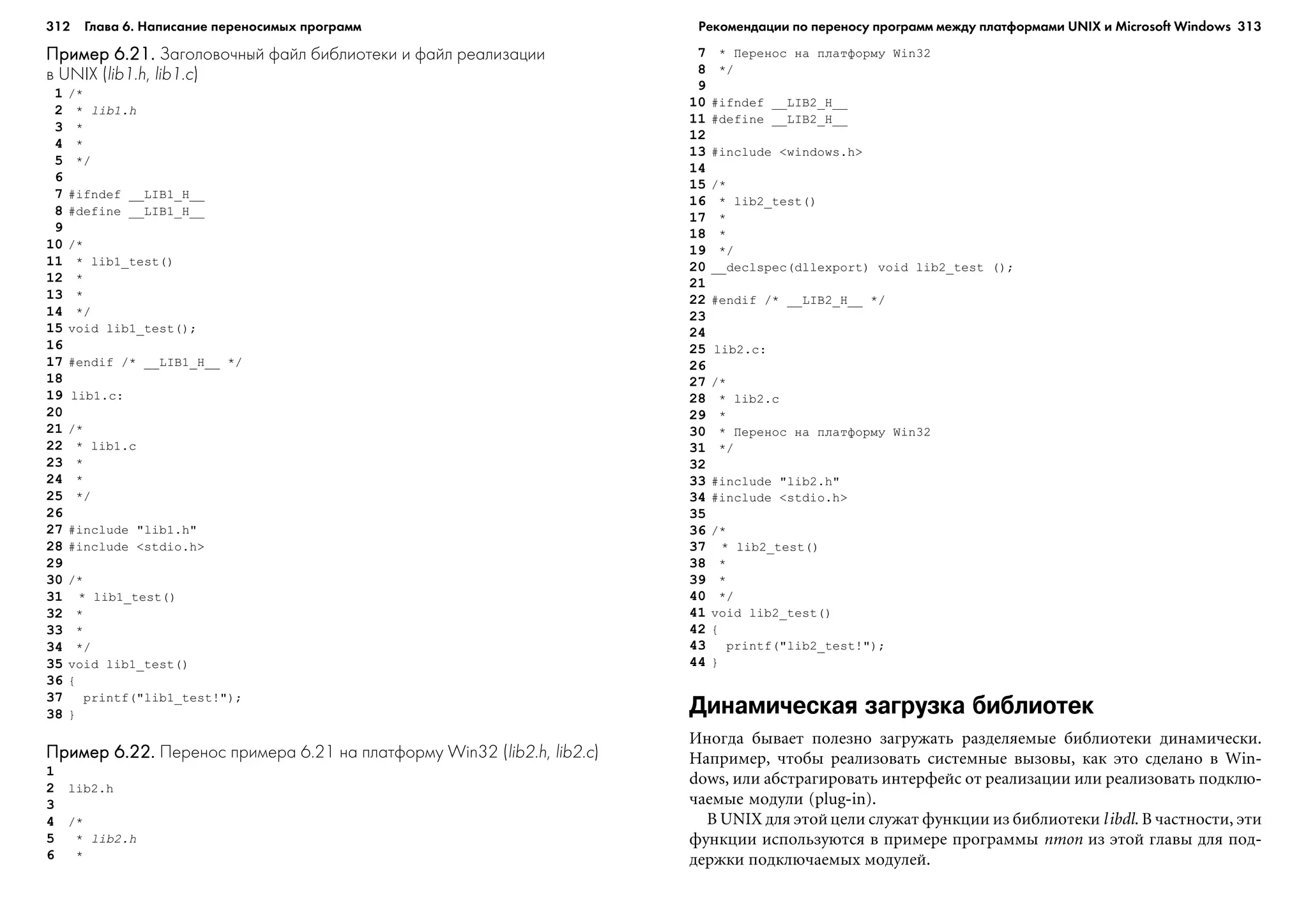 312 Глава 6. Написание переносимых программ 313
Пример 6.21.Пример 6.21.Пример 6.21.Пример 6.21.Пример 6.21. Заголовочный файл библиотеки и файл реализации
в UNIX (lib1.h, lib1.c)
1 /*
2 * lib1.h
3 *
4 *
5 */
6
7 #ifndef __LIB1_H__
8 #define __LIB1_H__
9
10 /*
11 * lib1_test()
12 *
13 *
14 */
15 void lib1_test();
16
17 #endif /* __LIB1_H__ */
18
19 lib1.c:
20
21 /*
22 * lib1.c
23 *
24 *
25 */
26
27 #include "lib1.h"
28 #include <stdio.h>
29
30 /*
31 * lib1_test()
32 *
33 *
34 */
35 void lib1_test()
36 {
37 printf("lib1_test!");
38 }
Пример 6.22.Пример 6.22.Пример 6.22.Пример 6.22.Пример 6.22. Перенос примера 6.21 на платформу Win32 (lib2.h, lib2.c)
1
2 lib2.h
3
4 /*
5 * lib2.h
6 *
7 * Ïåðåíîñ íà ïëàòôîðìó Win32
8 */
9
10 #ifndef __LIB2_H__
11 #define __LIB2_H__
12
13 #include <windows.h>
14
15 /*
16 * lib2_test()
17 *
18 *
19 */
20 __declspec(dllexport) void lib2_test ();
21
22 #endif /* __LIB2_H__ */
23
24
25 lib2.c:
26
27 /*
28 * lib2.c
29 *
30 * Ïåðåíîñ íà ïëàòôîðìó Win32
31 */
32
33 #include "lib2.h"
34 #include <stdio.h>
35
36 /*
37 * lib2_test()
38 *
39 *
40 */
41 void lib2_test()
42 {
43 printf("lib2_test!");
44 }
Динамическая загрузка библиотек
Èíîãäà áûâàåò ïîëåçíî çàãðóæàòü ðàçäåëÿåìûå áèáëèîòåêè äèíàìè÷åñêè.
Íàïðèìåð, ÷òîáû ðåàëèçîâàòü ñèñòåìíûå âûçîâû, êàê ýòî ñäåëàíî â Win-
dows, èëè àáñòðàãèðîâàòü èíòåðôåéñ îò ðåàëèçàöèè èëè ðåàëèçîâàòü ïîäêëþ-
÷àåìûå ìîäóëè (plug-in).
Â UNIX äëÿ ýòîéöåëè ñëóæàò ôóíêöèè èç áèáëèîòåêè libdl. Â ÷àñòíîñòè, ýòè
ôóíêöèè èñïîëüçóþòñÿ â ïðèìåðå ïðîãðàììû nmon èç ýòîé ãëàâû äëÿ ïîä-
äåðæêè ïîäêëþ÷àåìûõ ìîäóëåé.
Рекомендации по переносу программ между платформами UNIX и Microsoft Windows
 