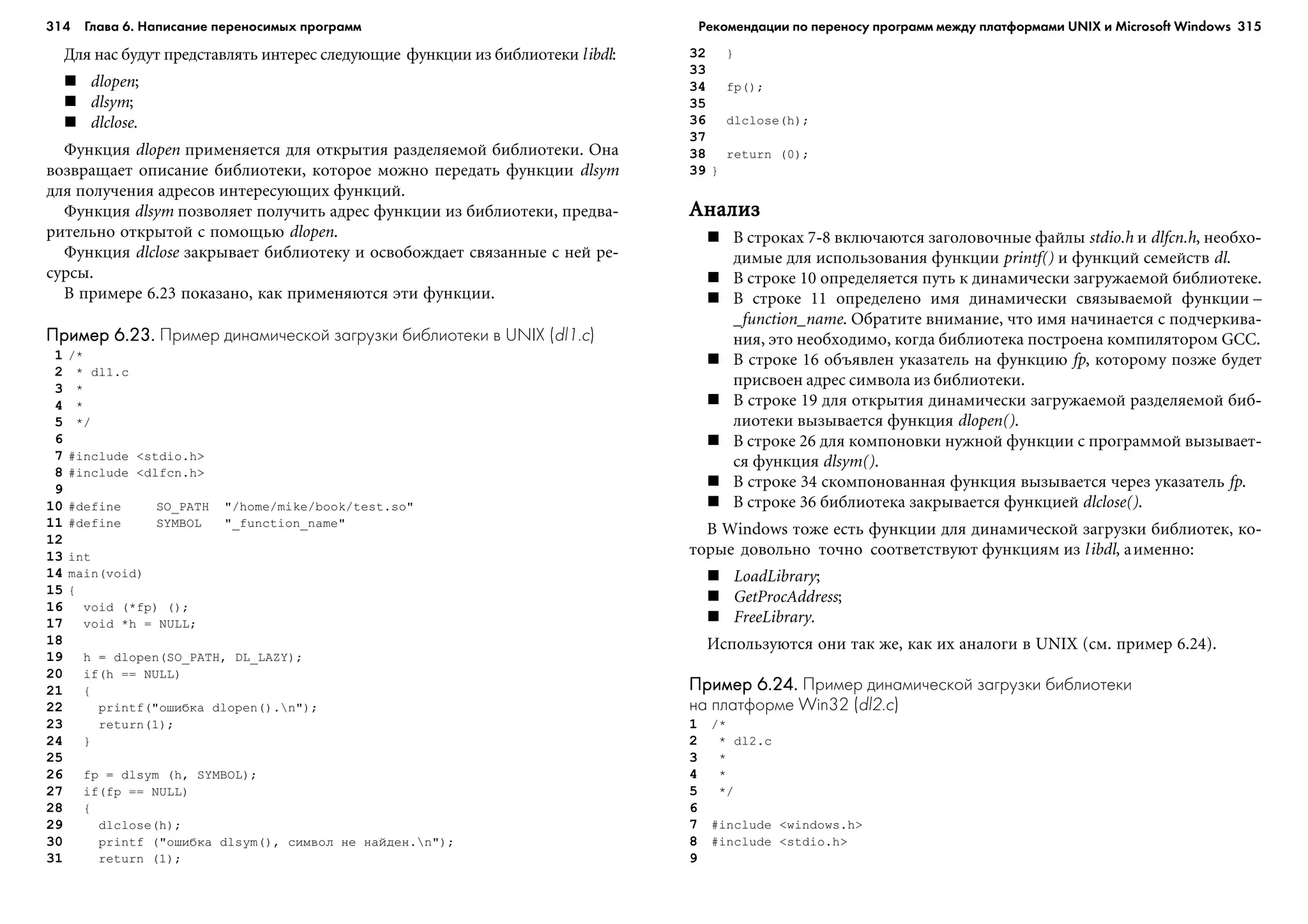 314 Глава 6. Написание переносимых программ 315
Äëÿ íàñ áóäóò ïðåäñòàâëÿòü èíòåðåñ ñëåäóþùèå ôóíêöèè èç áèáëèîòåêè libdl:
dlopen;
dlsym;
dlclose.
Ôóíêöèÿ dlopen ïðèìåíÿåòñÿ äëÿ îòêðûòèÿ ðàçäåëÿåìîé áèáëèîòåêè. Îíà
âîçâðàùàåò îïèñàíèå áèáëèîòåêè, êîòîðîå ìîæíî ïåðåäàòü ôóíêöèè dlsym
äëÿ ïîëó÷åíèÿ àäðåñîâ èíòåðåñóþùèõ ôóíêöèé.
Ôóíêöèÿ dlsym ïîçâîëÿåò ïîëó÷èòü àäðåñ ôóíêöèè èç áèáëèîòåêè, ïðåäâà-
ðèòåëüíî îòêðûòîé ñ ïîìîùüþ dlopen.
Ôóíêöèÿ dlclose çàêðûâàåò áèáëèîòåêó è îñâîáîæäàåò ñâÿçàííûå ñ íåé ðå-
ñóðñû.
Â ïðèìåðå 6.23 ïîêàçàíî, êàê ïðèìåíÿþòñÿ ýòè ôóíêöèè.
Пример 6.23.Пример 6.23.Пример 6.23.Пример 6.23.Пример 6.23. Пример динамической загрузки библиотеки в UNIX (dl1.c)
1 /*
2 * dl1.c
3 *
4 *
5 */
6
7 #include <stdio.h>
8 #include <dlfcn.h>
9
10 #define SO_PATH "/home/mike/book/test.so"
11 #define SYMBOL "_function_name"
12
13 int
14 main(void)
15 {
16 void (*fp) ();
17 void *h = NULL;
18
19 h = dlopen(SO_PATH, DL_LAZY);
20 if(h == NULL)
21 {
22 printf("îøèáêà dlopen().n");
23 return(1);
24 }
25
26 fp = dlsym (h, SYMBOL);
27 if(fp == NULL)
28 {
29 dlclose(h);
30 printf ("îøèáêà dlsym(), ñèìâîë íå íàéäåí.n");
31 return (1);
32 }
33
34 fp();
35
36 dlclose(h);
37
38 return (0);
39 }
ÀíàëèçÀíàëèçÀíàëèçÀíàëèçÀíàëèç
Â ñòðîêàõ 7-8 âêëþ÷àþòñÿ çàãîëîâî÷íûå ôàéëû stdio.h è dlfcn.h, íåîáõî-
äèìûå äëÿ èñïîëüçîâàíèÿ ôóíêöèè printf() è ôóíêöèé ñåìåéñòâ dl.
Â ñòðîêå 10 îïðåäåëÿåòñÿ ïóòü ê äèíàìè÷åñêè çàãðóæàåìîé áèáëèîòåêå.
Â ñòðîêå 11 îïðåäåëåíî èìÿ äèíàìè÷åñêè ñâÿçûâàåìîé ôóíêöèè –
_function_name. Îáðàòèòå âíèìàíèå, ÷òî èìÿ íà÷èíàåòñÿ ñ ïîä÷åðêèâà-
íèÿ, ýòî íåîáõîäèìî, êîãäà áèáëèîòåêà ïîñòðîåíà êîìïèëÿòîðîì GCC.
Â ñòðîêå 16 îáúÿâëåí óêàçàòåëü íà ôóíêöèþ fp, êîòîðîìó ïîçæå áóäåò
ïðèñâîåí àäðåñ ñèìâîëà èç áèáëèîòåêè.
Â ñòðîêå 19 äëÿ îòêðûòèÿ äèíàìè÷åñêè çàãðóæàåìîé ðàçäåëÿåìîé áèá-
ëèîòåêè âûçûâàåòñÿ ôóíêöèÿ dlopen().
Â ñòðîêå 26 äëÿ êîìïîíîâêè íóæíîé ôóíêöèè ñ ïðîãðàììîé âûçûâàåò-
ñÿ ôóíêöèÿ dlsym().
Â ñòðîêå 34 ñêîìïîíîâàííàÿ ôóíêöèÿ âûçûâàåòñÿ ÷åðåç óêàçàòåëü fp.
Â ñòðîêå 36 áèáëèîòåêà çàêðûâàåòñÿ ôóíêöèåé dlclose().
Â Windows òîæå åñòü ôóíêöèè äëÿ äèíàìè÷åñêîé çàãðóçêè áèáëèîòåê, êî-
òîðûå äîâîëüíî òî÷íî ñîîòâåòñòâóþò ôóíêöèÿì èç libdl, àèìåííî:
LoadLibrary;
GetProcAddress;
FreeLibrary.
Èñïîëüçóþòñÿ îíè òàê æå, êàê èõ àíàëîãè â UNIX (ñì. ïðèìåð 6.24).
Пример 6.24.Пример 6.24.Пример 6.24.Пример 6.24.Пример 6.24. Пример динамической загрузки библиотеки
на платформе Win32 (dl2.c)
1 /*
2 * dl2.c
3 *
4 *
5 */
6
7 #include <windows.h>
8 #include <stdio.h>
9
Рекомендации по переносу программ между платформами UNIX и Microsoft Windows
 