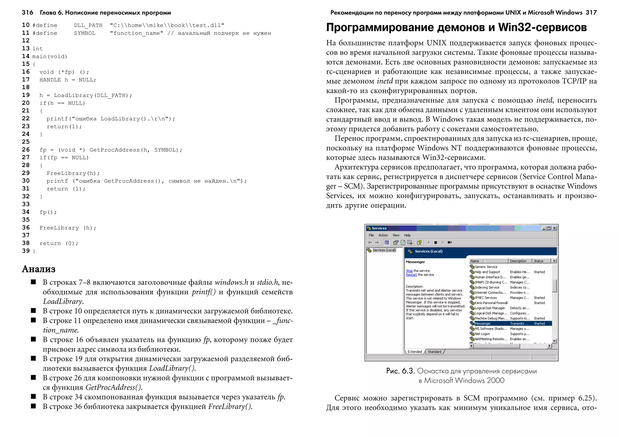 316 Глава 6. Написание переносимых программ 317
10 #define DLL_PATH "C:homemikebooktest.dll"
11 #define SYMBOL "function_name" // íà÷àëüíûé ïîä÷åðê íå íóæåí
12
13 int
14 main(void)
15 {
16 void (*fp) ();
17 HANDLE h = NULL;
18
19 h = LoadLibrary(DLL_PATH);
20 if(h == NULL)
21 {
22 printf("îøèáêà LoadLibrary().rn");
23 return(1);
24 }
25
26 fp = (void *) GetProcAddress(h, SYMBOL);
27 if(fp == NULL)
28 {
29 FreeLibrary(h);
30 printf ("îøèáêà GetProcAddress(), ñèìâîë íå íàéäåí.n");
31 return (1);
32 }
33
34 fp();
35
36 FreeLibrary (h);
37
38 return (0);
39 }
ÀíàëèçÀíàëèçÀíàëèçÀíàëèçÀíàëèç
Â ñòðîêàõ 7–8 âêëþ÷àþòñÿ çàãîëîâî÷íûå ôàéëû windows.h è stdio.h, íå-
îáõîäèìûå äëÿ èñïîëüçîâàíèÿ ôóíêöèè printf() è ôóíêöèé ñåìåéñòâ
LoadLibrary.
Â ñòðîêå 10 îïðåäåëÿåòñÿ ïóòü ê äèíàìè÷åñêè çàãðóæàåìîé áèáëèîòåêå.
Â ñòðîêå 11 îïðåäåëåíî èìÿ äèíàìè÷åñêè ñâÿçûâàåìîé ôóíêöèè – _func-
tion_name.
Â ñòðîêå 16 îáúÿâëåí óêàçàòåëü íà ôóíêöèþ fp, êîòîðîìó ïîçæå áóäåò
ïðèñâîåí àäðåñ ñèìâîëà èç áèáëèîòåêè.
Â ñòðîêå 19 äëÿ îòêðûòèÿ äèíàìè÷åñêè çàãðóæàåìîé ðàçäåëÿåìîé áèá-
ëèîòåêè âûçûâàåòñÿ ôóíêöèÿ LoadLibrary().
Â ñòðîêå 26 äëÿ êîìïîíîâêè íóæíîé ôóíêöèè ñ ïðîãðàììîé âûçûâàåò-
ñÿ ôóíêöèÿ GetProcAddress().
Â ñòðîêå 34 ñêîìïîíîâàííàÿ ôóíêöèÿ âûçûâàåòñÿ ÷åðåç óêàçàòåëü fp.
Â ñòðîêå 36 áèáëèîòåêà çàêðûâàåòñÿ ôóíêöèåé FreeLibrary().
Программирование демонов и Win32 сервисов
Íà áîëüøèíñòâå ïëàòôîðì UNIX ïîääåðæèâàåòñÿ çàïóñê ôîíîâûõ ïðîöåñ-
ñîâ âî âðåìÿ íà÷àëüíîé çàãðóçêè ñèñòåìû. Òàêèå ôîíîâûå ïðîöåññû íàçûâà-
þòñÿ äåìîíàìè. Åñòü äâå îñíîâíûõ ðàçíîâèäíîñòè äåìîíîâ: çàïóñêàåìûå èç
rc-ñöåíàðèåâ è ðàáîòàþùèå êàê íåçàâèñèìûå ïðîöåññû, à òàêæå çàïóñêàå-
ìûå äåìîíîì inetd ïðè êàæäîì çàïðîñå ïî îäíîìó èç ïðîòîêîëîâ TCP/IP íà
êàêîé-òî èç ñêîíôèãóðèðîâàííûõ ïîðòîâ.
Ïðîãðàììû, ïðåäíàçíà÷åííûå äëÿ çàïóñêà ñ ïîìîùüþ inetd, ïåðåíîñèòü
ñëîæíåå, òàê êàê äëÿ îáìåíà äàííûìè ñ óäàëåííûì êëèåíòîì îíè èñïîëüçóþò
ñòàíäàðòíûé ââîä è âûâîä. Â Windows òàêàÿ ìîäåëü íå ïîääåðæèâàåòñÿ, ïî-
ýòîìó ïðèäåòñÿ äîáàâèòü ðàáîòó ñ ñîêåòàìè ñàìîñòîÿòåëüíî.
Ïåðåíîñ ïðîãðàìì, ñïðîåêòèðîâàííûõ äëÿ çàïóñêà èç rc-ñöåíàðèåâ, ïðîùå,
ïîñêîëüêó íà ïëàòôîðìå Windows NT ïîääåðæèâàþòñÿ ôîíîâûå ïðîöåññû,
êîòîðûå çäåñü íàçûâàþòñÿ Win32-ñåðâèñàìè.
Àðõèòåêòóðà ñåðâèñîâ ïðåäïîëàãàåò, ÷òî ïðîãðàììà, êîòîðàÿ äîëæíà ðàáî-
òàòü êàê ñåðâèñ, ðåãèñòðèðóåòñÿ â äèñïåò÷åðå ñåðâèñîâ (Service Control Mana-
ger – SCM). Çàðåãèñòðèðîâàííûå ïðîãðàììû ïðèñóòñòâóþò â îñíàñòêå Windows
Services, èõ ìîæíî êîíôèãóðèðîâàòü, çàïóñêàòü, îñòàíàâëèâàòü è ïðîèçâî-
äèòü äðóãèå îïåðàöèè.
Рис. 6.3.Рис. 6.3.Рис. 6.3.Рис. 6.3.Рис. 6.3. Оснастка для управления сервисами
в Microsoft Windows 2000
Ñåðâèñ ìîæíî çàðåãèñòðèðîâàòü â SCM ïðîãðàììíî (ñì. ïðèìåð 6.25).
Äëÿ ýòîãî íåîáõîäèìî óêàçàòü êàê ìèíèìóì óíèêàëüíîå èìÿ ñåðâèñà, îòî-
Рекомендации по переносу программ между платформами UNIX и Microsoft Windows
 