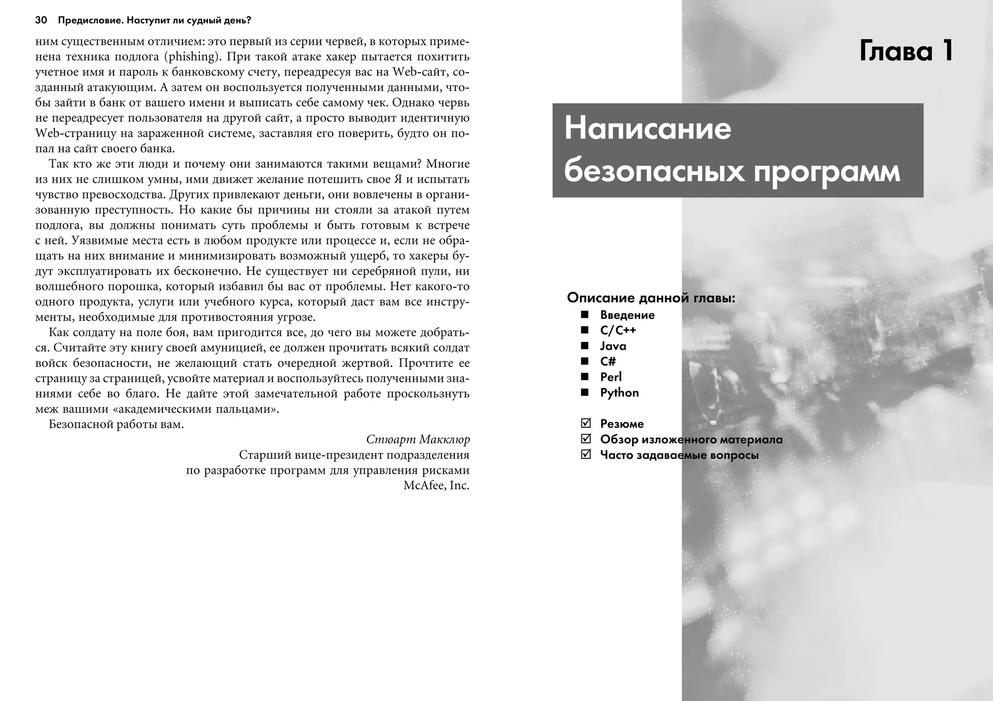 íèì ñóùåñòâåííûì îòëè÷èåì: ýòî ïåðâûé èç ñåðèè ÷åðâåé, â êîòîðûõ ïðèìå-
íåíà òåõíèêà ïîäëîãà (phishing). Ïðè òàêîé àòàêå õàêåð ïûòàåòñÿ ïîõèòèòü
ó÷åòíîå èìÿ è ïàðîëü ê áàíêîâñêîìó ñ÷åòó, ïåðåàäðåñóÿ âàñ íà Web-ñàéò, ñî-
çäàííûé àòàêóþùèì. À çàòåì îí âîñïîëüçóåòñÿ ïîëó÷åííûìè äàííûìè, ÷òî-
áû çàéòè â áàíê îò âàøåãî èìåíè è âûïèñàòü ñåáå ñàìîìó ÷åê. Îäíàêî ÷åðâü
íå ïåðåàäðåñóåò ïîëüçîâàòåëÿ íà äðóãîé ñàéò, à ïðîñòî âûâîäèò èäåíòè÷íóþ
Web-ñòðàíèöó íà çàðàæåííîé ñèñòåìå, çàñòàâëÿÿ åãî ïîâåðèòü, áóäòî îí ïî-
ïàë íà ñàéò ñâîåãî áàíêà.
Òàê êòî æå ýòè ëþäè è ïî÷åìó îíè çàíèìàþòñÿ òàêèìè âåùàìè? Ìíîãèå
èç íèõ íå ñëèøêîì óìíû, èìè äâèæåò æåëàíèå ïîòåøèòü ñâîå ß è èñïûòàòü
÷óâñòâî ïðåâîñõîäñòâà. Äðóãèõ ïðèâëåêàþò äåíüãè, îíè âîâëå÷åíû â îðãàíè-
çîâàííóþ ïðåñòóïíîñòü. Íî êàêèå áû ïðè÷èíû íè ñòîÿëè çà àòàêîé ïóòåì
ïîäëîãà, âû äîëæíû ïîíèìàòü ñóòü ïðîáëåìû è áûòü ãîòîâûì ê âñòðå÷å
ñ íåé. Óÿçâèìûå ìåñòà åñòü â ëþáîì ïðîäóêòå èëè ïðîöåññå è, åñëè íå îáðà-
ùàòü íà íèõ âíèìàíèå è ìèíèìèçèðîâàòü âîçìîæíûé óùåðá, òî õàêåðû áó-
äóò ýêñïëóàòèðîâàòü èõ áåñêîíå÷íî. Íå ñóùåñòâóåò íè ñåðåáðÿíîé ïóëè, íè
âîëøåáíîãî ïîðîøêà, êîòîðûé èçáàâèë áû âàñ îò ïðîáëåìû. Íåò êàêîãî-òî
îäíîãî ïðîäóêòà, óñëóãè èëè ó÷åáíîãî êóðñà, êîòîðûé äàñò âàì âñå èíñòðó-
ìåíòû, íåîáõîäèìûå äëÿ ïðîòèâîñòîÿíèÿ óãðîçå.
Êàê ñîëäàòó íà ïîëå áîÿ, âàì ïðèãîäèòñÿ âñå, äî ÷åãî âû ìîæåòå äîáðàòü-
ñÿ. Ñ÷èòàéòå ýòó êíèãó ñâîåé àìóíèöèåé, åå äîëæåí ïðî÷èòàòü âñÿêèé ñîëäàò
âîéñê áåçîïàñíîñòè, íå æåëàþùèé ñòàòü î÷åðåäíîé æåðòâîé. Ïðî÷òèòå åå
ñòðàíèöó çà ñòðàíèöåé, óñâîéòå ìàòåðèàë è âîñïîëüçóéòåñü ïîëó÷åííûìè çíà-
íèÿìè ñåáå âî áëàãî. Íå äàéòå ýòîé çàìå÷àòåëüíîé ðàáîòå ïðîñêîëüçíóòü
ìåæ âàøèìè «àêàäåìè÷åñêèìè ïàëüöàìè».
Áåçîïàñíîé ðàáîòû âàì.
Ñòþàðò Ìàêêëþð
Ñòàðøèé âèöå-ïðåçèäåíò ïîäðàçäåëåíèÿ
ïî ðàçðàáîòêå ïðîãðàìì äëÿ óïðàâëåíèÿ ðèñêàìè
McAfee, Inc.
Глава 1
Написание
безопасных программ
Описание данной главы:
Введение
С/С++
Java
C#
Perl
Python
Резюме
Обзор изложенного материала
Часто задаваемые вопросы
30 Предисловие. Наступит ли судный день?
 