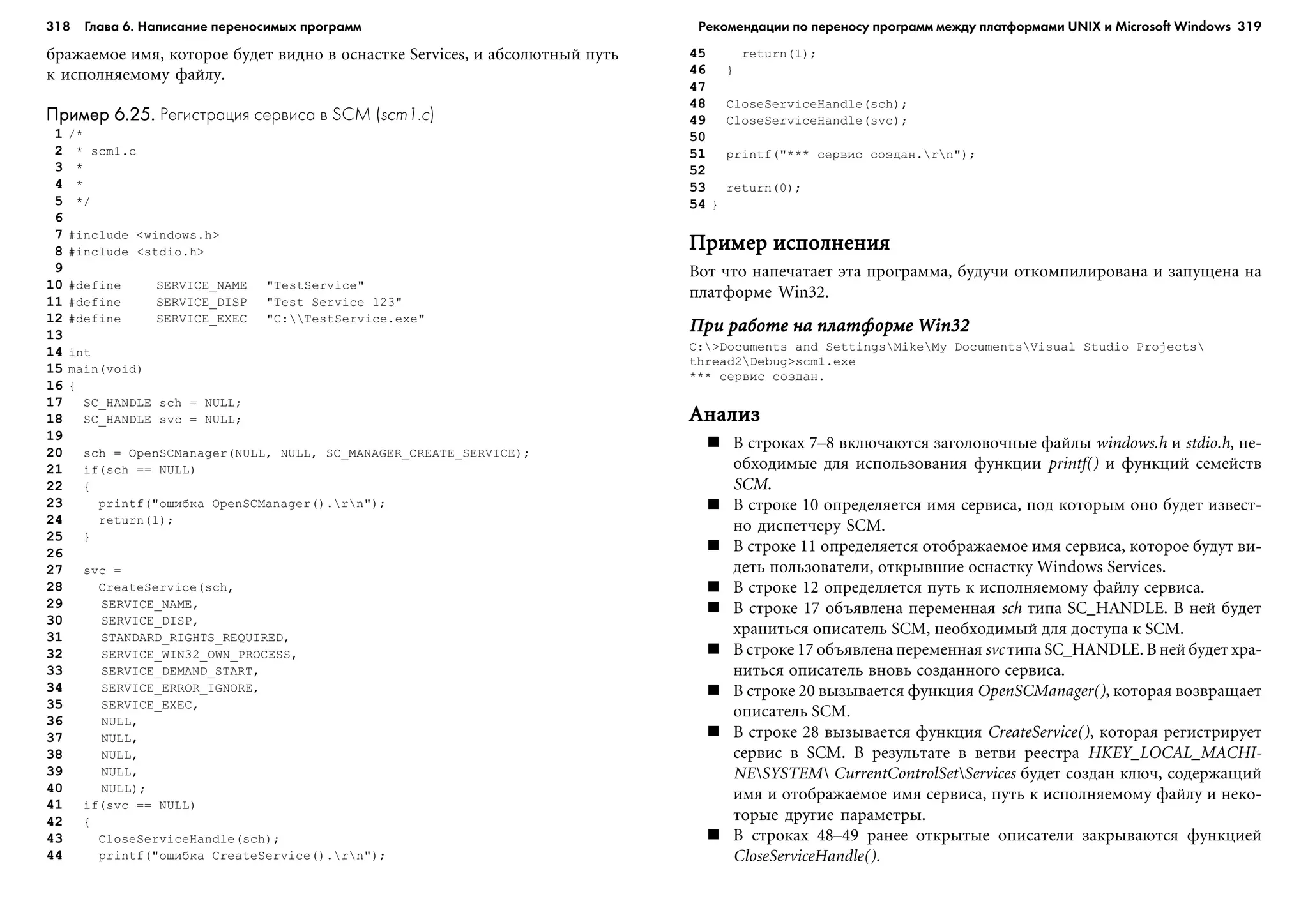 318 Глава 6. Написание переносимых программ 319
áðàæàåìîå èìÿ, êîòîðîå áóäåò âèäíî â îñíàñòêå Services, è àáñîëþòíûé ïóòü
ê èñïîëíÿåìîìó ôàéëó.
Пример 6.25.Пример 6.25.Пример 6.25.Пример 6.25.Пример 6.25. Регистрация сервиса в SCM (scm1.c)
1 /*
2 * scm1.c
3 *
4 *
5 */
6
7 #include <windows.h>
8 #include <stdio.h>
9
10 #define SERVICE_NAME "TestService"
11 #define SERVICE_DISP "Test Service 123"
12 #define SERVICE_EXEC "C:TestService.exe"
13
14 int
15 main(void)
16 {
17 SC_HANDLE sch = NULL;
18 SC_HANDLE svc = NULL;
19
20 sch = OpenSCManager(NULL, NULL, SC_MANAGER_CREATE_SERVICE);
21 if(sch == NULL)
22 {
23 printf("îøèáêà OpenSCManager().rn");
24 return(1);
25 }
26
27 svc =
28 CreateService(sch,
29 SERVICE_NAME,
30 SERVICE_DISP,
31 STANDARD_RIGHTS_REQUIRED,
32 SERVICE_WIN32_OWN_PROCESS,
33 SERVICE_DEMAND_START,
34 SERVICE_ERROR_IGNORE,
35 SERVICE_EXEC,
36 NULL,
37 NULL,
38 NULL,
39 NULL,
40 NULL);
41 if(svc == NULL)
42 {
43 CloseServiceHandle(sch);
44 printf("îøèáêà CreateService().rn");
45 return(1);
46 }
47
48 CloseServiceHandle(sch);
49 CloseServiceHandle(svc);
50
51 printf("*** ñåðâèñ ñîçäàí.rn");
52
53 return(0);
54 }
Ïðèìåð èñïîëíåíèÿÏðèìåð èñïîëíåíèÿÏðèìåð èñïîëíåíèÿÏðèìåð èñïîëíåíèÿÏðèìåð èñïîëíåíèÿ
Âîò ÷òî íàïå÷àòàåò ýòà ïðîãðàììà, áóäó÷è îòêîìïèëèðîâàíà è çàïóùåíà íà
ïëàòôîðìå Win32.
Ïðè ðàáîòå íà ïëàòôîðìå Win32Ïðè ðàáîòå íà ïëàòôîðìå Win32Ïðè ðàáîòå íà ïëàòôîðìå Win32Ïðè ðàáîòå íà ïëàòôîðìå Win32Ïðè ðàáîòå íà ïëàòôîðìå Win32
C:>Documents and SettingsMikeMy DocumentsVisual Studio Projects
thread2Debug>scm1.exe
*** ñåðâèñ ñîçäàí.
ÀíàëèçÀíàëèçÀíàëèçÀíàëèçÀíàëèç
Â ñòðîêàõ 7–8 âêëþ÷àþòñÿ çàãîëîâî÷íûå ôàéëû windows.h è stdio.h, íå-
îáõîäèìûå äëÿ èñïîëüçîâàíèÿ ôóíêöèè printf() è ôóíêöèé ñåìåéñòâ
SCM.
Â ñòðîêå 10 îïðåäåëÿåòñÿ èìÿ ñåðâèñà, ïîä êîòîðûì îíî áóäåò èçâåñò-
íî äèñïåò÷åðó SCM.
Â ñòðîêå 11 îïðåäåëÿåòñÿ îòîáðàæàåìîå èìÿ ñåðâèñà, êîòîðîå áóäóò âè-
äåòü ïîëüçîâàòåëè, îòêðûâøèå îñíàñòêó Windows Services.
Â ñòðîêå 12 îïðåäåëÿåòñÿ ïóòü ê èñïîëíÿåìîìó ôàéëó ñåðâèñà.
Â ñòðîêå 17 îáúÿâëåíà ïåðåìåííàÿ sch òèïà SC_HANDLE. Â íåé áóäåò
õðàíèòüñÿ îïèñàòåëü SCM, íåîáõîäèìûé äëÿ äîñòóïà ê SCM.
Â ñòðîêå 17 îáúÿâëåíà ïåðåìåííàÿ svc òèïà SC_HANDLE. Â íåé áóäåò õðà-
íèòüñÿ îïèñàòåëü âíîâü ñîçäàííîãî ñåðâèñà.
Â ñòðîêå 20 âûçûâàåòñÿ ôóíêöèÿ OpenSCManager(), êîòîðàÿ âîçâðàùàåò
îïèñàòåëü SCM.
Â ñòðîêå 28 âûçûâàåòñÿ ôóíêöèÿ CreateService(), êîòîðàÿ ðåãèñòðèðóåò
ñåðâèñ â SCM. Â ðåçóëüòàòå â âåòâè ðååñòðà HKEY_LOCAL_MACHI-
NESYSTEM CurrentControlSetServices áóäåò ñîçäàí êëþ÷, ñîäåðæàùèé
èìÿ è îòîáðàæàåìîå èìÿ ñåðâèñà, ïóòü ê èñïîëíÿåìîìó ôàéëó è íåêî-
òîðûå äðóãèå ïàðàìåòðû.
Â ñòðîêàõ 48–49 ðàíåå îòêðûòûå îïèñàòåëè çàêðûâàþòñÿ ôóíêöèåé
CloseServiceHandle().
Рекомендации по переносу программ между платформами UNIX и Microsoft Windows
 