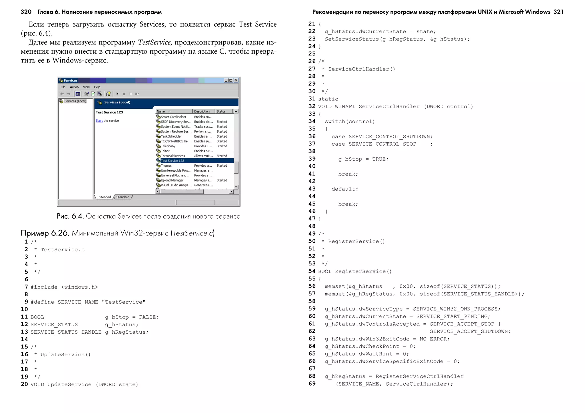 320 Глава 6. Написание переносимых программ 321
Åñëè òåïåðü çàãðóçèòü îñíàñòêó Services, òî ïîÿâèòñÿ ñåðâèñ Test Service
(ðèñ. 6.4).
Äàëåå ìû ðåàëèçóåì ïðîãðàììó TestService, ïðîäåìîíñòðèðîâàâ, êàêèå èç-
ìåíåíèÿ íóæíî âíåñòè â ñòàíäàðòíóþ ïðîãðàììó íà ÿçûêå C, ÷òîáû ïðåâðà-
òèòü åå â Windows-ñåðâèñ.
21 {
22 g_hStatus.dwCurrentState = state;
23 SetServiceStatus(g_hRegStatus, &g_hStatus);
24 }
25
26 /*
27 * ServiceCtrlHandler()
28 *
29 *
30 */
31 static
32 VOID WINAPI ServiceCtrlHandler (DWORD control)
33 {
34 switch(control)
35 {
36 case SERVICE_CONTROL_SHUTDOWN:
37 case SERVICE_CONTROL_STOP :
38
39 g_bStop = TRUE;
40
41 break;
42
43 default:
44
45 break;
46 }
47 }
48
49 /*
50 * RegisterService()
51 *
52 *
53 */
54 BOOL RegisterService()
55 {
56 memset(&g_hStatus , 0x00, sizeof(SERVICE_STATUS));
57 memset(&g_hRegStatus, 0x00, sizeof(SERVICE_STATUS_HANDLE));
58
59 g_hStatus.dwServiceType = SERVICE_WIN32_OWN_PROCESS;
60 g_hStatus.dwCurrentState = SERVICE_START_PENDING;
61 g_hStatus.dwControlsAccepted = SERVICE_ACCEPT_STOP |
62 SERVICE_ACCEPT_SHUTDOWN;
63 g_hStatus.dwWin32ExitCode = NO_ERROR;
64 g_hStatus.dwCheckPoint = 0;
65 g_hStatus.dwWaitHint = 0;
66 g_hStatus.dwServiceSpecificExitCode = 0;
67
68 g_hRegStatus = RegisterServiceCtrlHandler
69 (SERVICE_NAME, ServiceCtrlHandler);
Рис. 6.4.Рис. 6.4.Рис. 6.4.Рис. 6.4.Рис. 6.4. Оснастка Services после создания нового сервиса
Пример 6.26.Пример 6.26.Пример 6.26.Пример 6.26.Пример 6.26. Минимальный Win32 сервис (TestService.c)
1 /*
2 * TestService.c
3 *
4 *
5 */
6
7 #include <windows.h>
8
9 #define SERVICE_NAME "TestService"
10
11 BOOL g_bStop = FALSE;
12 SERVICE_STATUS g_hStatus;
13 SERVICE_STATUS_HANDLE g_hRegStatus;
14
15 /*
16 * UpdateService()
17 *
18 *
19 */
20 VOID UpdateService (DWORD state)
Рекомендации по переносу программ между платформами UNIX и Microsoft Windows
 