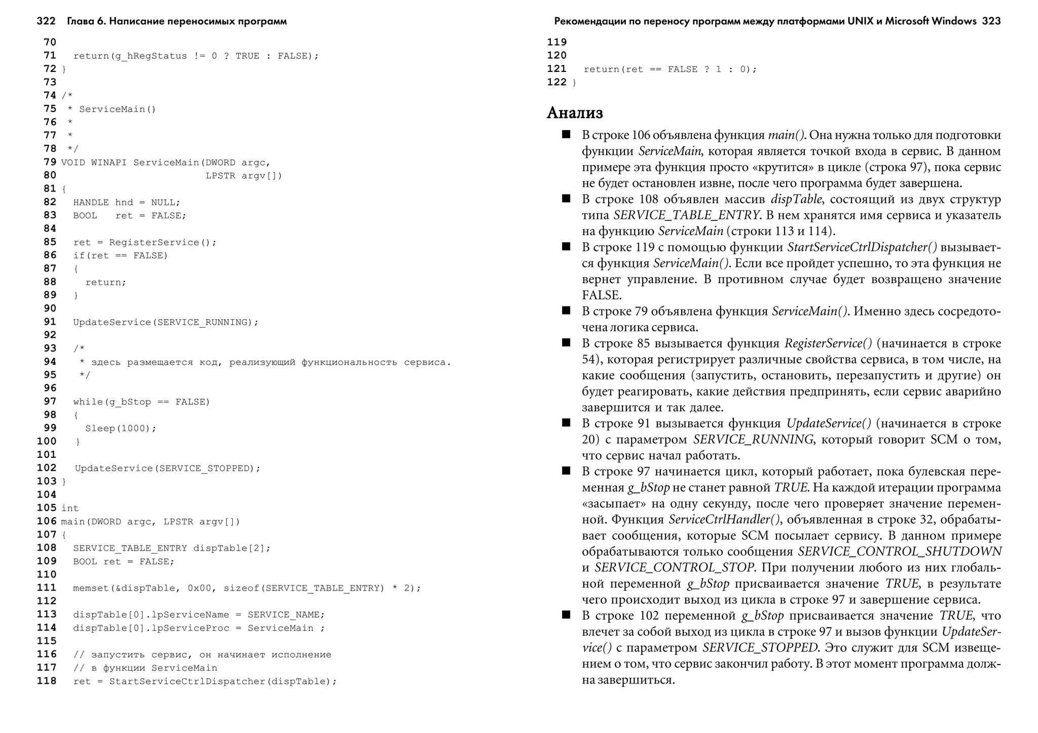 322 Глава 6. Написание переносимых программ 323
70
71 return(g_hRegStatus != 0 ? TRUE : FALSE);
72 }
73
74 /*
75 * ServiceMain()
76 *
77 *
78 */
79 VOID WINAPI ServiceMain(DWORD argc,
80 LPSTR argv[])
81 {
82 HANDLE hnd = NULL;
83 BOOL ret = FALSE;
84
85 ret = RegisterService();
86 if(ret == FALSE)
87 {
88 return;
89 }
90
91 UpdateService(SERVICE_RUNNING);
92
93 /*
94 * çäåñü ðàçìåùàåòñÿ êîä, ðåàëèçóþùèé ôóíêöèîíàëüíîñòü ñåðâèñà.
95 */
96
97 while(g_bStop == FALSE)
98 {
99 Sleep(1000);
100 }
101
102 UpdateService(SERVICE_STOPPED);
103 }
104
105 int
106 main(DWORD argc, LPSTR argv[])
107 {
108 SERVICE_TABLE_ENTRY dispTable[2];
109 BOOL ret = FALSE;
110
111 memset(&dispTable, 0x00, sizeof(SERVICE_TABLE_ENTRY) * 2);
112
113 dispTable[0].lpServiceName = SERVICE_NAME;
114 dispTable[0].lpServiceProc = ServiceMain ;
115
116 // çàïóñòèòü ñåðâèñ, îí íà÷èíàåò èñïîëíåíèå
117 // â ôóíêöèè ServiceMain
118 ret = StartServiceCtrlDispatcher(dispTable);
119
120
121 return(ret == FALSE ? 1 : 0);
122 }
ÀíàëèçÀíàëèçÀíàëèçÀíàëèçÀíàëèç
Â ñòðîêå 106 îáúÿâëåíà ôóíêöèÿ main(). Îíà íóæíà òîëüêî äëÿ ïîäãîòîâêè
ôóíêöèè ServiceMain, êîòîðàÿ ÿâëÿåòñÿ òî÷êîé âõîäà â ñåðâèñ. Â äàííîì
ïðèìåðå ýòà ôóíêöèÿ ïðîñòî «êðóòèòñÿ» â öèêëå (ñòðîêà 97), ïîêà ñåðâèñ
íå áóäåò îñòàíîâëåí èçâíå, ïîñëå ÷åãî ïðîãðàììà áóäåò çàâåðøåíà.
Â ñòðîêå 108 îáúÿâëåí ìàññèâ dispTable, ñîñòîÿùèé èç äâóõ ñòðóêòóð
òèïà SERVICE_TABLE_ENTRY. Â íåì õðàíÿòñÿ èìÿ ñåðâèñà è óêàçàòåëü
íà ôóíêöèþ ServiceMain (ñòðîêè 113 è 114).
Â ñòðîêå 119 ñ ïîìîùüþ ôóíêöèè StartServiceCtrlDispatcher() âûçûâàåò-
ñÿ ôóíêöèÿ ServiceMain(). Åñëè âñå ïðîéäåò óñïåøíî, òî ýòà ôóíêöèÿ íå
âåðíåò óïðàâëåíèå. Â ïðîòèâíîì ñëó÷àå áóäåò âîçâðàùåíî çíà÷åíèå
FALSE.
Â ñòðîêå 79 îáúÿâëåíà ôóíêöèÿ ServiceMain(). Èìåííî çäåñü ñîñðåäîòî-
÷åíà ëîãèêà ñåðâèñà.
Â ñòðîêå 85 âûçûâàåòñÿ ôóíêöèÿ RegisterService() (íà÷èíàåòñÿ â ñòðîêå
54), êîòîðàÿ ðåãèñòðèðóåò ðàçëè÷íûå ñâîéñòâà ñåðâèñà, â òîì ÷èñëå, íà
êàêèå ñîîáùåíèÿ (çàïóñòèòü, îñòàíîâèòü, ïåðåçàïóñòèòü è äðóãèå) îí
áóäåò ðåàãèðîâàòü, êàêèå äåéñòâèÿ ïðåäïðèíÿòü, åñëè ñåðâèñ àâàðèéíî
çàâåðøèòñÿ è òàê äàëåå.
Â ñòðîêå 91 âûçûâàåòñÿ ôóíêöèÿ UpdateService() (íà÷èíàåòñÿ â ñòðîêå
20) ñ ïàðàìåòðîì SERVICE_RUNNING, êîòîðûé ãîâîðèò SCM î òîì,
÷òî ñåðâèñ íà÷àë ðàáîòàòü.
Â ñòðîêå 97 íà÷èíàåòñÿ öèêë, êîòîðûé ðàáîòàåò, ïîêà áóëåâñêàÿ ïåðå-
ìåííàÿ g_bStop íå ñòàíåò ðàâíîé TRUE. Íà êàæäîé èòåðàöèè ïðîãðàììà
«çàñûïàåò» íà îäíó ñåêóíäó, ïîñëå ÷åãî ïðîâåðÿåò çíà÷åíèå ïåðåìåí-
íîé. Ôóíêöèÿ ServiceCtrlHandler(), îáúÿâëåííàÿ â ñòðîêå 32, îáðàáàòû-
âàåò ñîîáùåíèÿ, êîòîðûå SCM ïîñûëàåò ñåðâèñó. Â äàííîì ïðèìåðå
îáðàáàòûâàþòñÿ òîëüêî ñîîáùåíèÿ SERVICE_CONTROL_SHUTDOWN
è SERVICE_CONTROL_STOP. Ïðè ïîëó÷åíèè ëþáîãî èç íèõ ãëîáàëü-
íîé ïåðåìåííîé g_bStop ïðèñâàèâàåòñÿ çíà÷åíèå TRUE, â ðåçóëüòàòå
÷åãî ïðîèñõîäèò âûõîä èç öèêëà â ñòðîêå 97 è çàâåðøåíèå ñåðâèñà.
Â ñòðîêå 102 ïåðåìåííîé g_bStop ïðèñâàèâàåòñÿ çíà÷åíèå TRUE, ÷òî
âëå÷åò çà ñîáîé âûõîä èç öèêëà â ñòðîêå 97 è âûçîâ ôóíêöèè UpdateSer-
vice() ñ ïàðàìåòðîì SERVICE_STOPPED. Ýòî ñëóæèò äëÿ SCM èçâåùå-
íèåì î òîì, ÷òî ñåðâèñ çàêîí÷èë ðàáîòó. Â ýòîò ìîìåíò ïðîãðàììà äîëæ-
íà çàâåðøèòüñÿ.
Рекомендации по переносу программ между платформами UNIX и Microsoft Windows
 