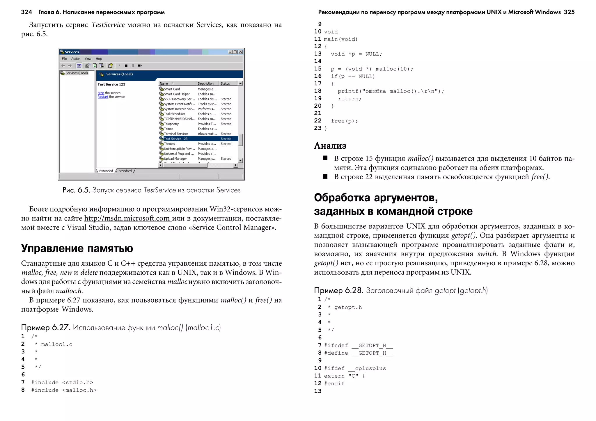 324 Глава 6. Написание переносимых программ 325
Çàïóñòèòü ñåðâèñ TestService ìîæíî èç îñíàñòêè Services, êàê ïîêàçàíî íà
ðèñ. 6.5.
9
10 void
11 main(void)
12 {
13 void *p = NULL;
14
15 p = (void *) malloc(10);
16 if(p == NULL)
17 {
18 printf("îøèáêà malloc().rn");
19 return;
20 }
21
22 free(p);
23 }
ÀíàëèçÀíàëèçÀíàëèçÀíàëèçÀíàëèç
Â ñòðîêå 15 ôóíêöèÿ malloc() âûçûâàåòñÿ äëÿ âûäåëåíèÿ 10 áàéòîâ ïà-
ìÿòè. Ýòà ôóíêöèÿ îäèíàêîâî ðàáîòàåò íà îáåèõ ïëàòôîðìàõ.
Â ñòðîêå 22 âûäåëåííàÿ ïàìÿòü îñâîáîæäàåòñÿ ôóíêöèåé free().
Обработка аргументов,
заданных в командной строке
Â áîëüøèíñòâå âàðèàíòîâ UNIX äëÿ îáðàáîòêè àðãóìåíòîâ, çàäàííûõ â êî-
ìàíäíîé ñòðîêå, ïðèìåíÿåòñÿ ôóíêöèÿ getopt(). Îíà ðàçáèðàåò àðãóìåíòû è
ïîçâîëÿåò âûçûâàþùåé ïðîãðàììå ïðîàíàëèçèðîâàòü çàäàííûå ôëàãè è,
âîçìîæíî, èõ çíà÷åíèÿ âíóòðè ïðåäëîæåíèÿ switch. Â Windows ôóíêöèè
getopt() íåò, íî åå ïðîñòóþ ðåàëèçàöèþ, ïðèâåäåííóþ â ïðèìåðå 6.28, ìîæíî
èñïîëüçîâàòü äëÿ ïåðåíîñà ïðîãðàìì èç UNIX.
Пример 6.28.Пример 6.28.Пример 6.28.Пример 6.28.Пример 6.28. Заголовочный файл getopt (getopt.h)
1 /*
2 * getopt.h
3 *
4 *
5 */
6
7 #ifndef __GETOPT_H__
8 #define __GETOPT_H__
9
10 #ifdef __cplusplus
11 extern "C" {
12 #endif
13
Рис. 6.5.Рис. 6.5.Рис. 6.5.Рис. 6.5.Рис. 6.5. Запуск сервиса TestService из оснастки Services
Áîëåå ïîäðîáíóþ èíôîðìàöèþ î ïðîãðàììèðîâàíèè Win32-ñåðâèñîâ ìîæ-
íî íàéòè íà ñàéòå http://msdn.microsoft.com èëè â äîêóìåíòàöèè, ïîñòàâëÿå-
ìîé âìåñòå ñ Visual Studio, çàäàâ êëþ÷åâîå ñëîâî «Service Control Manager».
Управление памятью
Ñòàíäàðòíûå äëÿ ÿçûêîâ C è C++ ñðåäñòâà óïðàâëåíèÿ ïàìÿòüþ, â òîì ÷èñëå
malloc, free, new è delete ïîääåðæèâàþòñÿ êàê â UNIX, òàê è â Windows. Â Win-
dows äëÿ ðàáîòû ñ ôóíêöèÿìè èç ñåìåéñòâà malloc íóæíî âêëþ÷èòü çàãîëîâî÷-
íûé ôàéë malloc.h.
Â ïðèìåðå 6.27 ïîêàçàíî, êàê ïîëüçîâàòüñÿ ôóíêöèÿìè malloc() è free() íà
ïëàòôîðìå Windows.
Пример 6.27.Пример 6.27.Пример 6.27.Пример 6.27.Пример 6.27. Использование функции malloc() (malloc1.c)
1 /*
2 * malloc1.c
3 *
4 *
5 */
6
7 #include <stdio.h>
8 #include <malloc.h>
Рекомендации по переносу программ между платформами UNIX и Microsoft Windows
 
