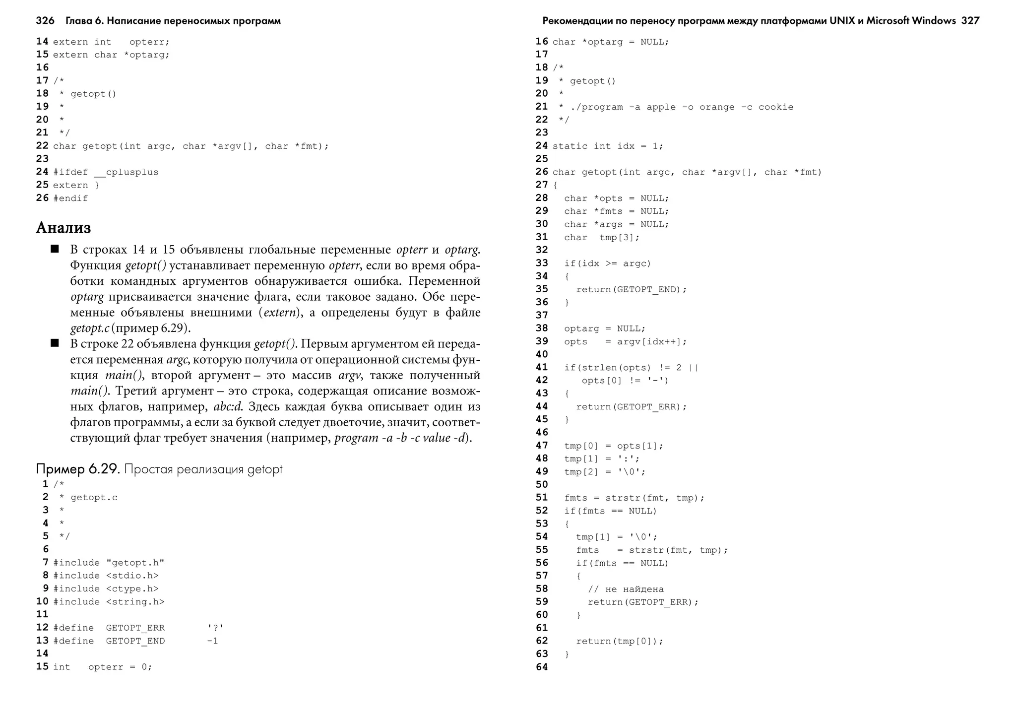 326 Глава 6. Написание переносимых программ 327
14 extern int opterr;
15 extern char *optarg;
16
17 /*
18 * getopt()
19 *
20 *
21 */
22 char getopt(int argc, char *argv[], char *fmt);
23
24 #ifdef __cplusplus
25 extern }
26 #endif
ÀíàëèçÀíàëèçÀíàëèçÀíàëèçÀíàëèç
Â ñòðîêàõ 14 è 15 îáúÿâëåíû ãëîáàëüíûå ïåðåìåííûå opterr è optarg.
Ôóíêöèÿ getopt() óñòàíàâëèâàåò ïåðåìåííóþ opterr, åñëè âî âðåìÿ îáðà-
áîòêè êîìàíäíûõ àðãóìåíòîâ îáíàðóæèâàåòñÿ îøèáêà. Ïåðåìåííîé
optarg ïðèñâàèâàåòñÿ çíà÷åíèå ôëàãà, åñëè òàêîâîå çàäàíî. Îáå ïåðå-
ìåííûå îáúÿâëåíû âíåøíèìè (extern), à îïðåäåëåíû áóäóò â ôàéëå
getopt.c (ïðèìåð 6.29).
Â ñòðîêå 22 îáúÿâëåíà ôóíêöèÿ getopt(). Ïåðâûì àðãóìåíòîì åé ïåðåäà-
åòñÿ ïåðåìåííàÿ argc, êîòîðóþ ïîëó÷èëà îò îïåðàöèîííîé ñèñòåìû ôóí-
êöèÿ main(), âòîðîé àðãóìåíò – ýòî ìàññèâ argv, òàêæå ïîëó÷åííûé
main(). Òðåòèé àðãóìåíò – ýòî ñòðîêà, ñîäåðæàùàÿ îïèñàíèå âîçìîæ-
íûõ ôëàãîâ, íàïðèìåð, abc:d. Çäåñü êàæäàÿ áóêâà îïèñûâàåò îäèí èç
ôëàãîâ ïðîãðàììû, à åñëè çà áóêâîé ñëåäóåò äâîåòî÷èå, çíà÷èò, ñîîòâåò-
ñòâóþùèé ôëàã òðåáóåò çíà÷åíèÿ (íàïðèìåð, program -a -b -c value -d).
Пример 6.29.Пример 6.29.Пример 6.29.Пример 6.29.Пример 6.29. Простая реализация getopt
1 /*
2 * getopt.c
3 *
4 *
5 */
6
7 #include "getopt.h"
8 #include <stdio.h>
9 #include <ctype.h>
10 #include <string.h>
11
12 #define GETOPT_ERR '?'
13 #define GETOPT_END -1
14
15 int opterr = 0;
16 char *optarg = NULL;
17
18 /*
19 * getopt()
20 *
21 * ./program -a apple -o orange -c cookie
22 */
23
24 static int idx = 1;
25
26 char getopt(int argc, char *argv[], char *fmt)
27 {
28 char *opts = NULL;
29 char *fmts = NULL;
30 char *args = NULL;
31 char tmp[3];
32
33 if(idx >= argc)
34 {
35 return(GETOPT_END);
36 }
37
38 optarg = NULL;
39 opts = argv[idx++];
40
41 if(strlen(opts) != 2 ||
42 opts[0] != '-')
43 {
44 return(GETOPT_ERR);
45 }
46
47 tmp[0] = opts[1];
48 tmp[1] = ':';
49 tmp[2] = '0';
50
51 fmts = strstr(fmt, tmp);
52 if(fmts == NULL)
53 {
54 tmp[1] = '0';
55 fmts = strstr(fmt, tmp);
56 if(fmts == NULL)
57 {
58 // íå íàéäåíà
59 return(GETOPT_ERR);
60 }
61
62 return(tmp[0]);
63 }
64
Рекомендации по переносу программ между платформами UNIX и Microsoft Windows
 